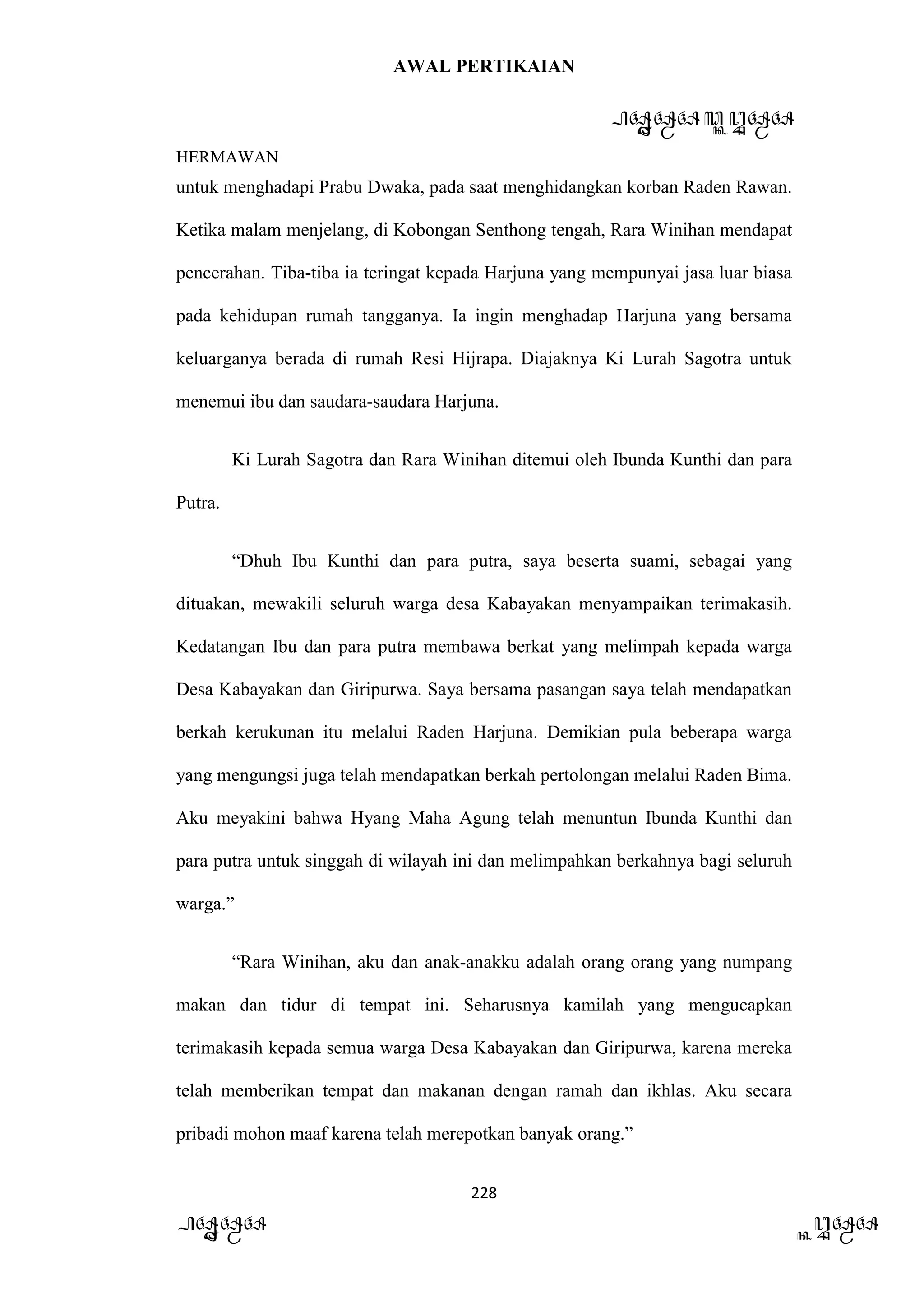 AWAL PERTIKAIAN
PANDAWA & KURAWA
HERMAWAN
228
PANDAWA KURAWA
untuk menghadapi Prabu Dwaka, pada saat menghidangkan korban Raden Rawan.
Ketika malam menjelang, di Kobongan Senthong tengah, Rara Winihan mendapat
pencerahan. Tiba-tiba ia teringat kepada Harjuna yang mempunyai jasa luar biasa
pada kehidupan rumah tangganya. Ia ingin menghadap Harjuna yang bersama
keluarganya berada di rumah Resi Hijrapa. Diajaknya Ki Lurah Sagotra untuk
menemui ibu dan saudara-saudara Harjuna.
Ki Lurah Sagotra dan Rara Winihan ditemui oleh Ibunda Kunthi dan para
Putra.
“Dhuh Ibu Kunthi dan para putra, saya beserta suami, sebagai yang
dituakan, mewakili seluruh warga desa Kabayakan menyampaikan terimakasih.
Kedatangan Ibu dan para putra membawa berkat yang melimpah kepada warga
Desa Kabayakan dan Giripurwa. Saya bersama pasangan saya telah mendapatkan
berkah kerukunan itu melalui Raden Harjuna. Demikian pula beberapa warga
yang mengungsi juga telah mendapatkan berkah pertolongan melalui Raden Bima.
Aku meyakini bahwa Hyang Maha Agung telah menuntun Ibunda Kunthi dan
para putra untuk singgah di wilayah ini dan melimpahkan berkahnya bagi seluruh
warga.”
“Rara Winihan, aku dan anak-anakku adalah orang orang yang numpang
makan dan tidur di tempat ini. Seharusnya kamilah yang mengucapkan
terimakasih kepada semua warga Desa Kabayakan dan Giripurwa, karena mereka
telah memberikan tempat dan makanan dengan ramah dan ikhlas. Aku secara
pribadi mohon maaf karena telah merepotkan banyak orang.”
 