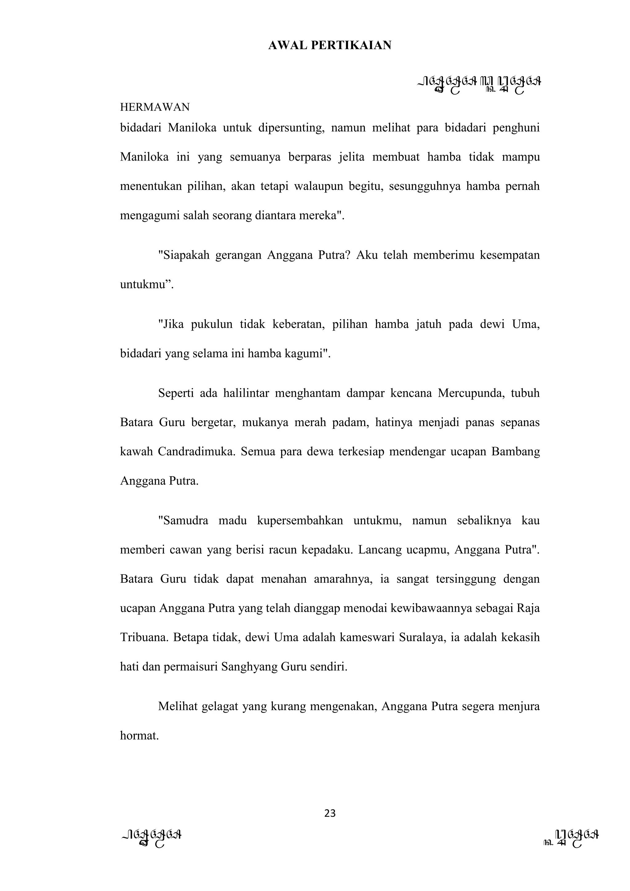 AWAL PERTIKAIAN
PANDAWA & KURAWA
HERMAWAN
23
PANDAWA KURAWA
bidadari Maniloka untuk dipersunting, namun melihat para bidadari penghuni
Maniloka ini yang semuanya berparas jelita membuat hamba tidak mampu
menentukan pilihan, akan tetapi walaupun begitu, sesungguhnya hamba pernah
mengagumi salah seorang diantara mereka".
"Siapakah gerangan Anggana Putra? Aku telah memberimu kesempatan
untukmu”.
"Jika pukulun tidak keberatan, pilihan hamba jatuh pada dewi Uma,
bidadari yang selama ini hamba kagumi".
Seperti ada halilintar menghantam dampar kencana Mercupunda, tubuh
Batara Guru bergetar, mukanya merah padam, hatinya menjadi panas sepanas
kawah Candradimuka. Semua para dewa terkesiap mendengar ucapan Bambang
Anggana Putra.
"Samudra madu kupersembahkan untukmu, namun sebaliknya kau
memberi cawan yang berisi racun kepadaku. Lancang ucapmu, Anggana Putra".
Batara Guru tidak dapat menahan amarahnya, ia sangat tersinggung dengan
ucapan Anggana Putra yang telah dianggap menodai kewibawaannya sebagai Raja
Tribuana. Betapa tidak, dewi Uma adalah kameswari Suralaya, ia adalah kekasih
hati dan permaisuri Sanghyang Guru sendiri.
Melihat gelagat yang kurang mengenakan, Anggana Putra segera menjura
hormat.
 