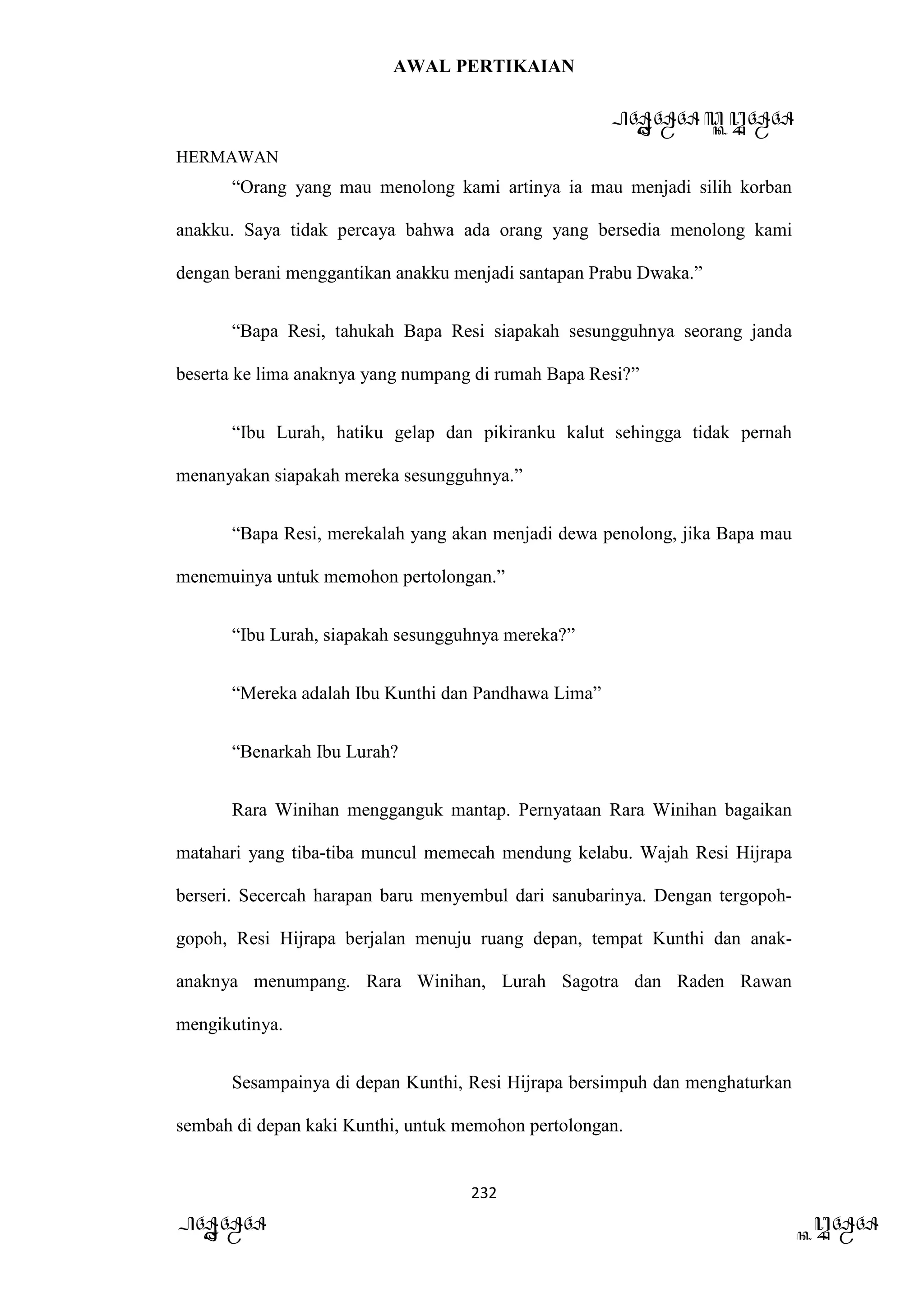 AWAL PERTIKAIAN
PANDAWA & KURAWA
HERMAWAN
232
PANDAWA KURAWA
“Orang yang mau menolong kami artinya ia mau menjadi silih korban
anakku. Saya tidak percaya bahwa ada orang yang bersedia menolong kami
dengan berani menggantikan anakku menjadi santapan Prabu Dwaka.”
“Bapa Resi, tahukah Bapa Resi siapakah sesungguhnya seorang janda
beserta ke lima anaknya yang numpang di rumah Bapa Resi?”
“Ibu Lurah, hatiku gelap dan pikiranku kalut sehingga tidak pernah
menanyakan siapakah mereka sesungguhnya.”
“Bapa Resi, merekalah yang akan menjadi dewa penolong, jika Bapa mau
menemuinya untuk memohon pertolongan.”
“Ibu Lurah, siapakah sesungguhnya mereka?”
“Mereka adalah Ibu Kunthi dan Pandhawa Lima”
“Benarkah Ibu Lurah?
Rara Winihan mengganguk mantap. Pernyataan Rara Winihan bagaikan
matahari yang tiba-tiba muncul memecah mendung kelabu. Wajah Resi Hijrapa
berseri. Secercah harapan baru menyembul dari sanubarinya. Dengan tergopoh-
gopoh, Resi Hijrapa berjalan menuju ruang depan, tempat Kunthi dan anak-
anaknya menumpang. Rara Winihan, Lurah Sagotra dan Raden Rawan
mengikutinya.
Sesampainya di depan Kunthi, Resi Hijrapa bersimpuh dan menghaturkan
sembah di depan kaki Kunthi, untuk memohon pertolongan.
 