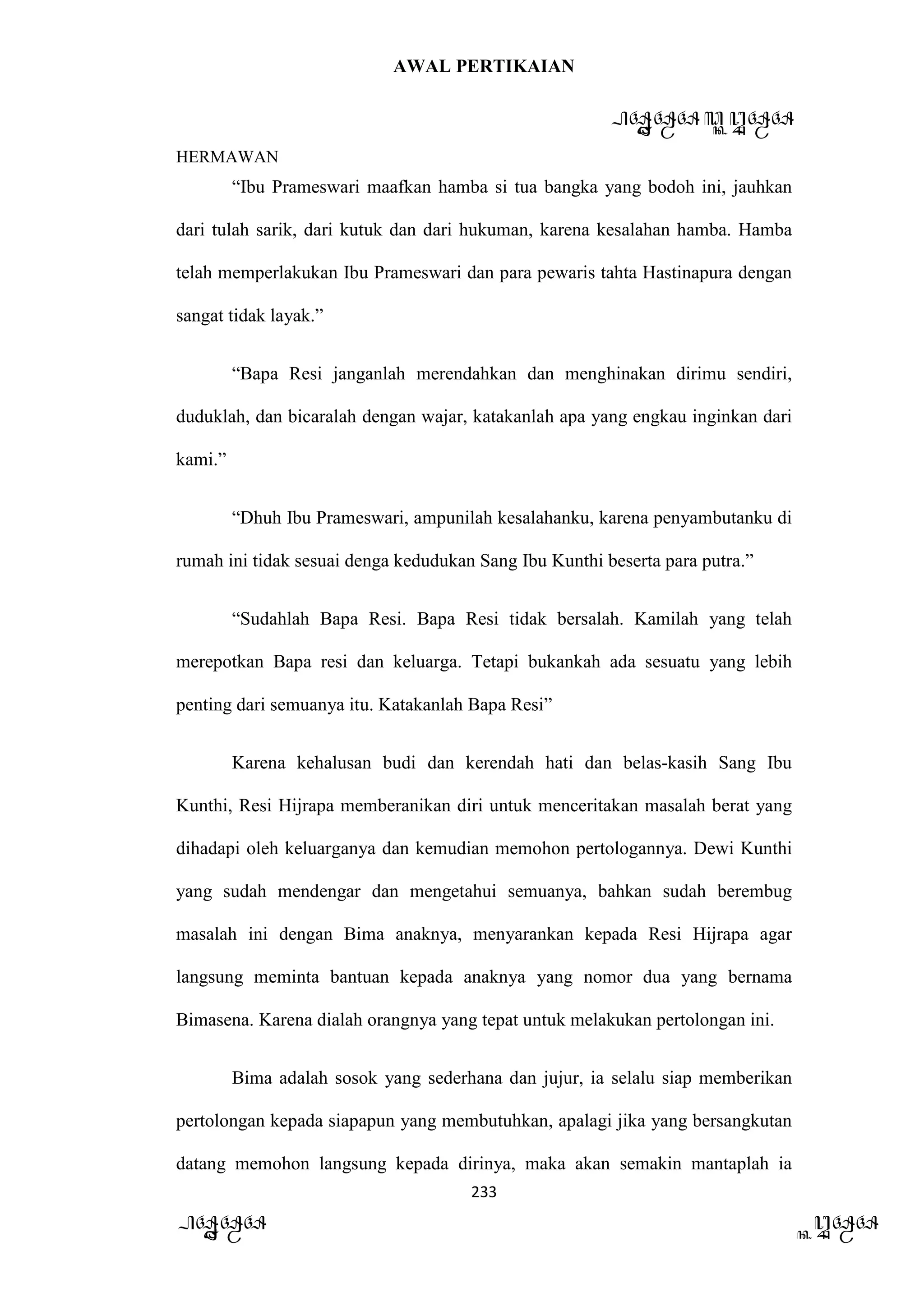 AWAL PERTIKAIAN
PANDAWA & KURAWA
HERMAWAN
233
PANDAWA KURAWA
“Ibu Prameswari maafkan hamba si tua bangka yang bodoh ini, jauhkan
dari tulah sarik, dari kutuk dan dari hukuman, karena kesalahan hamba. Hamba
telah memperlakukan Ibu Prameswari dan para pewaris tahta Hastinapura dengan
sangat tidak layak.”
“Bapa Resi janganlah merendahkan dan menghinakan dirimu sendiri,
duduklah, dan bicaralah dengan wajar, katakanlah apa yang engkau inginkan dari
kami.”
“Dhuh Ibu Prameswari, ampunilah kesalahanku, karena penyambutanku di
rumah ini tidak sesuai denga kedudukan Sang Ibu Kunthi beserta para putra.”
“Sudahlah Bapa Resi. Bapa Resi tidak bersalah. Kamilah yang telah
merepotkan Bapa resi dan keluarga. Tetapi bukankah ada sesuatu yang lebih
penting dari semuanya itu. Katakanlah Bapa Resi”
Karena kehalusan budi dan kerendah hati dan belas-kasih Sang Ibu
Kunthi, Resi Hijrapa memberanikan diri untuk menceritakan masalah berat yang
dihadapi oleh keluarganya dan kemudian memohon pertologannya. Dewi Kunthi
yang sudah mendengar dan mengetahui semuanya, bahkan sudah berembug
masalah ini dengan Bima anaknya, menyarankan kepada Resi Hijrapa agar
langsung meminta bantuan kepada anaknya yang nomor dua yang bernama
Bimasena. Karena dialah orangnya yang tepat untuk melakukan pertolongan ini.
Bima adalah sosok yang sederhana dan jujur, ia selalu siap memberikan
pertolongan kepada siapapun yang membutuhkan, apalagi jika yang bersangkutan
datang memohon langsung kepada dirinya, maka akan semakin mantaplah ia
 