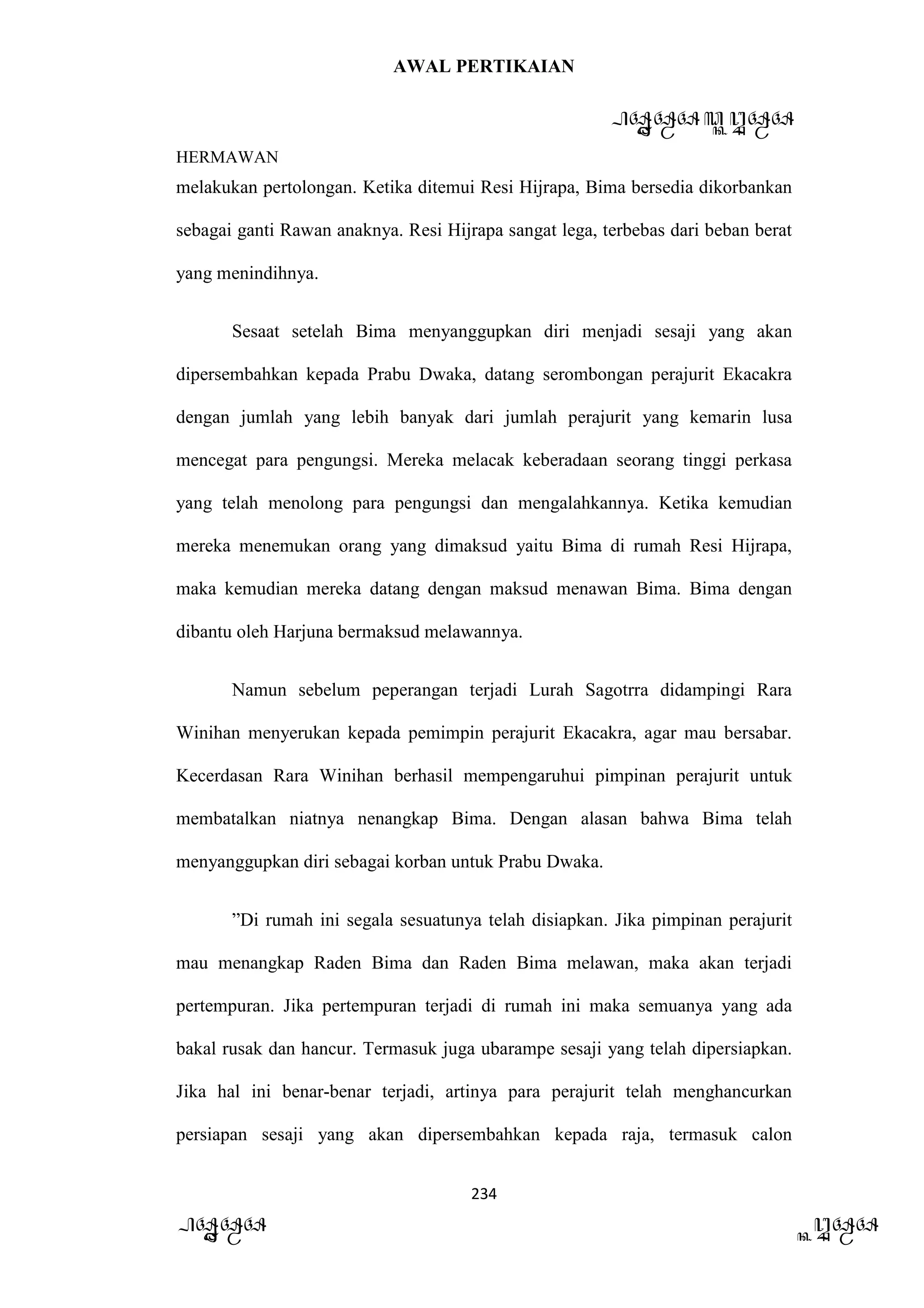 AWAL PERTIKAIAN
PANDAWA & KURAWA
HERMAWAN
234
PANDAWA KURAWA
melakukan pertolongan. Ketika ditemui Resi Hijrapa, Bima bersedia dikorbankan
sebagai ganti Rawan anaknya. Resi Hijrapa sangat lega, terbebas dari beban berat
yang menindihnya.
Sesaat setelah Bima menyanggupkan diri menjadi sesaji yang akan
dipersembahkan kepada Prabu Dwaka, datang serombongan perajurit Ekacakra
dengan jumlah yang lebih banyak dari jumlah perajurit yang kemarin lusa
mencegat para pengungsi. Mereka melacak keberadaan seorang tinggi perkasa
yang telah menolong para pengungsi dan mengalahkannya. Ketika kemudian
mereka menemukan orang yang dimaksud yaitu Bima di rumah Resi Hijrapa,
maka kemudian mereka datang dengan maksud menawan Bima. Bima dengan
dibantu oleh Harjuna bermaksud melawannya.
Namun sebelum peperangan terjadi Lurah Sagotrra didampingi Rara
Winihan menyerukan kepada pemimpin perajurit Ekacakra, agar mau bersabar.
Kecerdasan Rara Winihan berhasil mempengaruhui pimpinan perajurit untuk
membatalkan niatnya nenangkap Bima. Dengan alasan bahwa Bima telah
menyanggupkan diri sebagai korban untuk Prabu Dwaka.
”Di rumah ini segala sesuatunya telah disiapkan. Jika pimpinan perajurit
mau menangkap Raden Bima dan Raden Bima melawan, maka akan terjadi
pertempuran. Jika pertempuran terjadi di rumah ini maka semuanya yang ada
bakal rusak dan hancur. Termasuk juga ubarampe sesaji yang telah dipersiapkan.
Jika hal ini benar-benar terjadi, artinya para perajurit telah menghancurkan
persiapan sesaji yang akan dipersembahkan kepada raja, termasuk calon
 