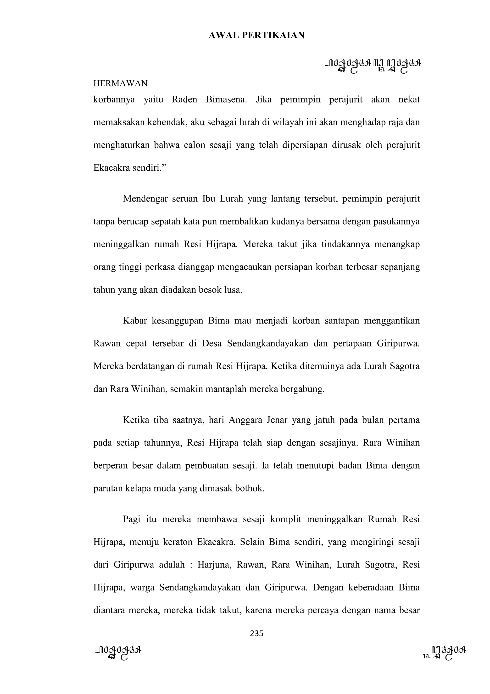 AWAL PERTIKAIAN
PANDAWA & KURAWA
HERMAWAN
235
PANDAWA KURAWA
korbannya yaitu Raden Bimasena. Jika pemimpin perajurit akan nekat
memaksakan kehendak, aku sebagai lurah di wilayah ini akan menghadap raja dan
menghaturkan bahwa calon sesaji yang telah dipersiapan dirusak oleh perajurit
Ekacakra sendiri.”
Mendengar seruan Ibu Lurah yang lantang tersebut, pemimpin perajurit
tanpa berucap sepatah kata pun membalikan kudanya bersama dengan pasukannya
meninggalkan rumah Resi Hijrapa. Mereka takut jika tindakannya menangkap
orang tinggi perkasa dianggap mengacaukan persiapan korban terbesar sepanjang
tahun yang akan diadakan besok lusa.
Kabar kesanggupan Bima mau menjadi korban santapan menggantikan
Rawan cepat tersebar di Desa Sendangkandayakan dan pertapaan Giripurwa.
Mereka berdatangan di rumah Resi Hijrapa. Ketika ditemuinya ada Lurah Sagotra
dan Rara Winihan, semakin mantaplah mereka bergabung.
Ketika tiba saatnya, hari Anggara Jenar yang jatuh pada bulan pertama
pada setiap tahunnya, Resi Hijrapa telah siap dengan sesajinya. Rara Winihan
berperan besar dalam pembuatan sesaji. Ia telah menutupi badan Bima dengan
parutan kelapa muda yang dimasak bothok.
Pagi itu mereka membawa sesaji komplit meninggalkan Rumah Resi
Hijrapa, menuju keraton Ekacakra. Selain Bima sendiri, yang mengiringi sesaji
dari Giripurwa adalah : Harjuna, Rawan, Rara Winihan, Lurah Sagotra, Resi
Hijrapa, warga Sendangkandayakan dan Giripurwa. Dengan keberadaan Bima
diantara mereka, mereka tidak takut, karena mereka percaya dengan nama besar
 