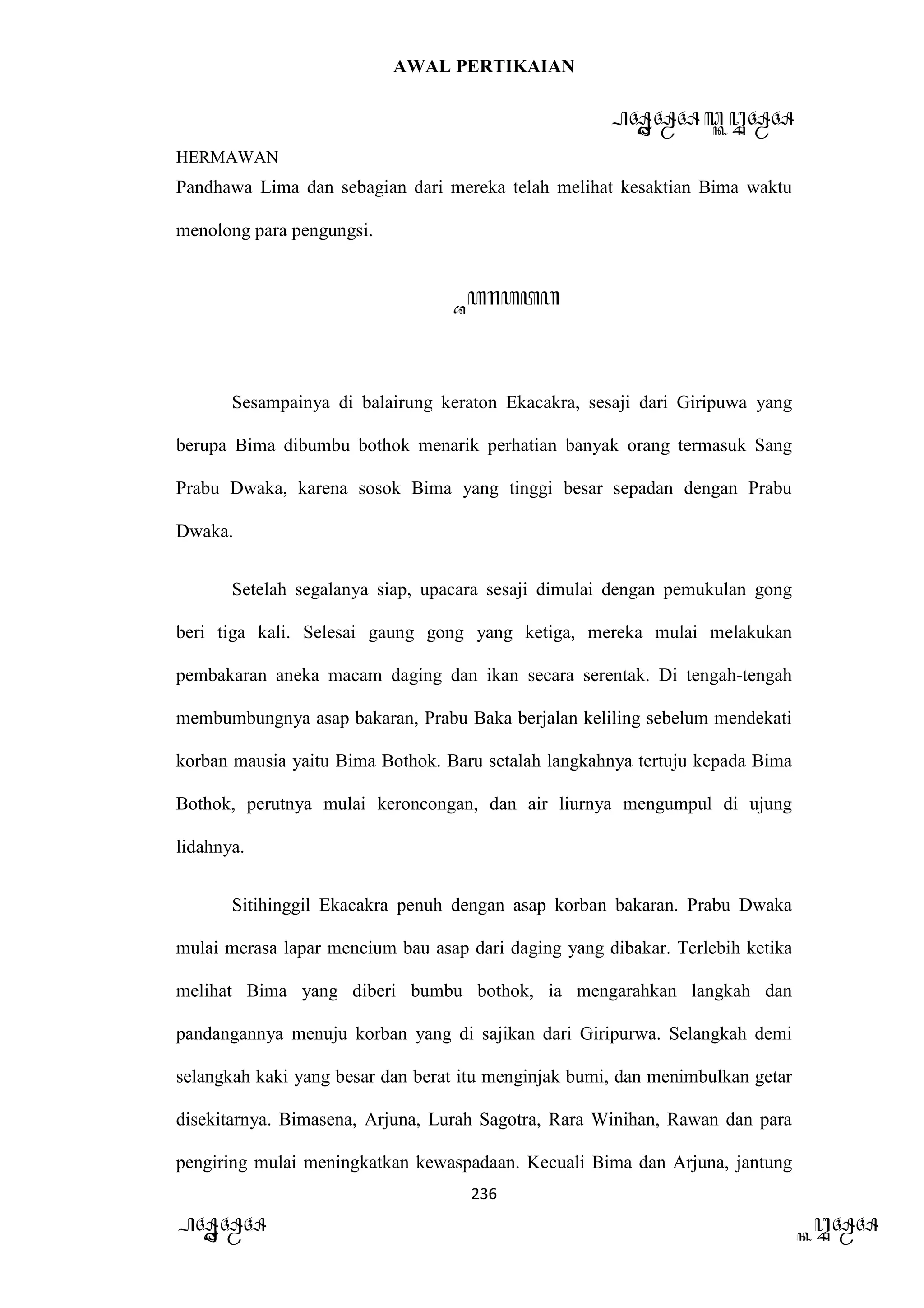AWAL PERTIKAIAN
PANDAWA & KURAWA
HERMAWAN
236
PANDAWA KURAWA
Pandhawa Lima dan sebagian dari mereka telah melihat kesaktian Bima waktu
menolong para pengungsi.
Barata
Sesampainya di balairung keraton Ekacakra, sesaji dari Giripuwa yang
berupa Bima dibumbu bothok menarik perhatian banyak orang termasuk Sang
Prabu Dwaka, karena sosok Bima yang tinggi besar sepadan dengan Prabu
Dwaka.
Setelah segalanya siap, upacara sesaji dimulai dengan pemukulan gong
beri tiga kali. Selesai gaung gong yang ketiga, mereka mulai melakukan
pembakaran aneka macam daging dan ikan secara serentak. Di tengah-tengah
membumbungnya asap bakaran, Prabu Baka berjalan keliling sebelum mendekati
korban mausia yaitu Bima Bothok. Baru setalah langkahnya tertuju kepada Bima
Bothok, perutnya mulai keroncongan, dan air liurnya mengumpul di ujung
lidahnya.
Sitihinggil Ekacakra penuh dengan asap korban bakaran. Prabu Dwaka
mulai merasa lapar mencium bau asap dari daging yang dibakar. Terlebih ketika
melihat Bima yang diberi bumbu bothok, ia mengarahkan langkah dan
pandangannya menuju korban yang di sajikan dari Giripurwa. Selangkah demi
selangkah kaki yang besar dan berat itu menginjak bumi, dan menimbulkan getar
disekitarnya. Bimasena, Arjuna, Lurah Sagotra, Rara Winihan, Rawan dan para
pengiring mulai meningkatkan kewaspadaan. Kecuali Bima dan Arjuna, jantung
 