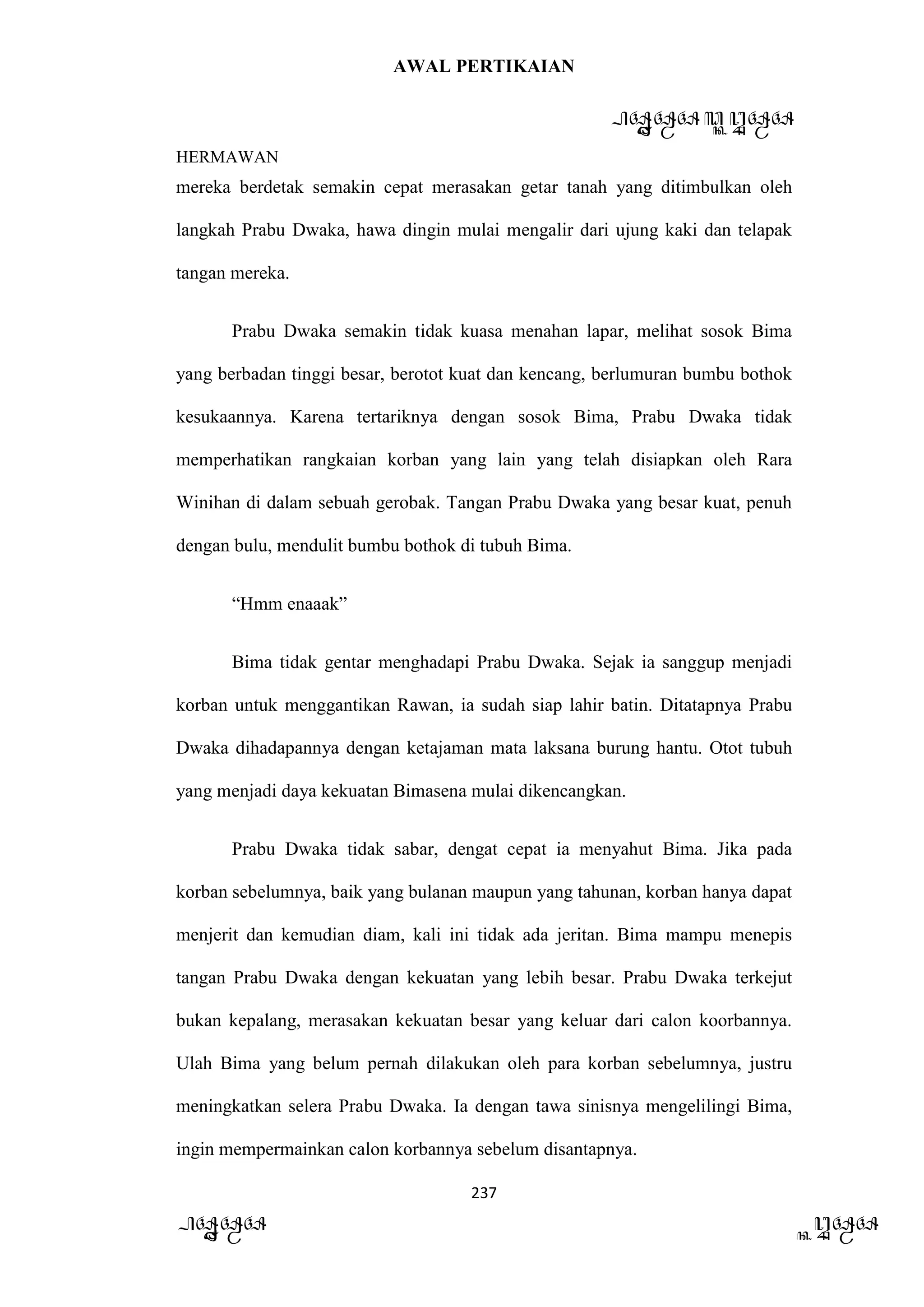 AWAL PERTIKAIAN
PANDAWA & KURAWA
HERMAWAN
237
PANDAWA KURAWA
mereka berdetak semakin cepat merasakan getar tanah yang ditimbulkan oleh
langkah Prabu Dwaka, hawa dingin mulai mengalir dari ujung kaki dan telapak
tangan mereka.
Prabu Dwaka semakin tidak kuasa menahan lapar, melihat sosok Bima
yang berbadan tinggi besar, berotot kuat dan kencang, berlumuran bumbu bothok
kesukaannya. Karena tertariknya dengan sosok Bima, Prabu Dwaka tidak
memperhatikan rangkaian korban yang lain yang telah disiapkan oleh Rara
Winihan di dalam sebuah gerobak. Tangan Prabu Dwaka yang besar kuat, penuh
dengan bulu, mendulit bumbu bothok di tubuh Bima.
“Hmm enaaak”
Bima tidak gentar menghadapi Prabu Dwaka. Sejak ia sanggup menjadi
korban untuk menggantikan Rawan, ia sudah siap lahir batin. Ditatapnya Prabu
Dwaka dihadapannya dengan ketajaman mata laksana burung hantu. Otot tubuh
yang menjadi daya kekuatan Bimasena mulai dikencangkan.
Prabu Dwaka tidak sabar, dengat cepat ia menyahut Bima. Jika pada
korban sebelumnya, baik yang bulanan maupun yang tahunan, korban hanya dapat
menjerit dan kemudian diam, kali ini tidak ada jeritan. Bima mampu menepis
tangan Prabu Dwaka dengan kekuatan yang lebih besar. Prabu Dwaka terkejut
bukan kepalang, merasakan kekuatan besar yang keluar dari calon koorbannya.
Ulah Bima yang belum pernah dilakukan oleh para korban sebelumnya, justru
meningkatkan selera Prabu Dwaka. Ia dengan tawa sinisnya mengelilingi Bima,
ingin mempermainkan calon korbannya sebelum disantapnya.
 