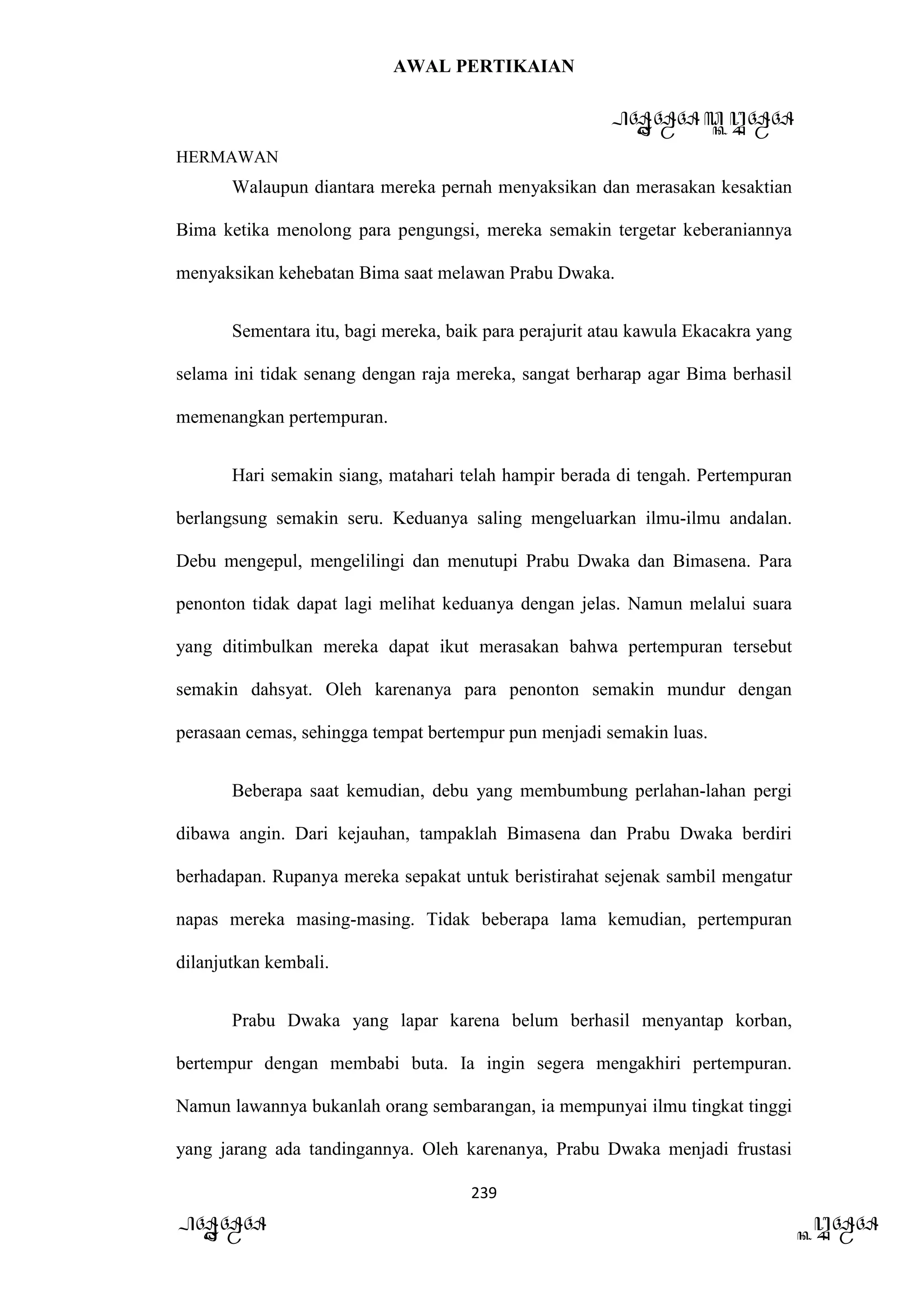 AWAL PERTIKAIAN
PANDAWA & KURAWA
HERMAWAN
239
PANDAWA KURAWA
Walaupun diantara mereka pernah menyaksikan dan merasakan kesaktian
Bima ketika menolong para pengungsi, mereka semakin tergetar keberaniannya
menyaksikan kehebatan Bima saat melawan Prabu Dwaka.
Sementara itu, bagi mereka, baik para perajurit atau kawula Ekacakra yang
selama ini tidak senang dengan raja mereka, sangat berharap agar Bima berhasil
memenangkan pertempuran.
Hari semakin siang, matahari telah hampir berada di tengah. Pertempuran
berlangsung semakin seru. Keduanya saling mengeluarkan ilmu-ilmu andalan.
Debu mengepul, mengelilingi dan menutupi Prabu Dwaka dan Bimasena. Para
penonton tidak dapat lagi melihat keduanya dengan jelas. Namun melalui suara
yang ditimbulkan mereka dapat ikut merasakan bahwa pertempuran tersebut
semakin dahsyat. Oleh karenanya para penonton semakin mundur dengan
perasaan cemas, sehingga tempat bertempur pun menjadi semakin luas.
Beberapa saat kemudian, debu yang membumbung perlahan-lahan pergi
dibawa angin. Dari kejauhan, tampaklah Bimasena dan Prabu Dwaka berdiri
berhadapan. Rupanya mereka sepakat untuk beristirahat sejenak sambil mengatur
napas mereka masing-masing. Tidak beberapa lama kemudian, pertempuran
dilanjutkan kembali.
Prabu Dwaka yang lapar karena belum berhasil menyantap korban,
bertempur dengan membabi buta. Ia ingin segera mengakhiri pertempuran.
Namun lawannya bukanlah orang sembarangan, ia mempunyai ilmu tingkat tinggi
yang jarang ada tandingannya. Oleh karenanya, Prabu Dwaka menjadi frustasi
 