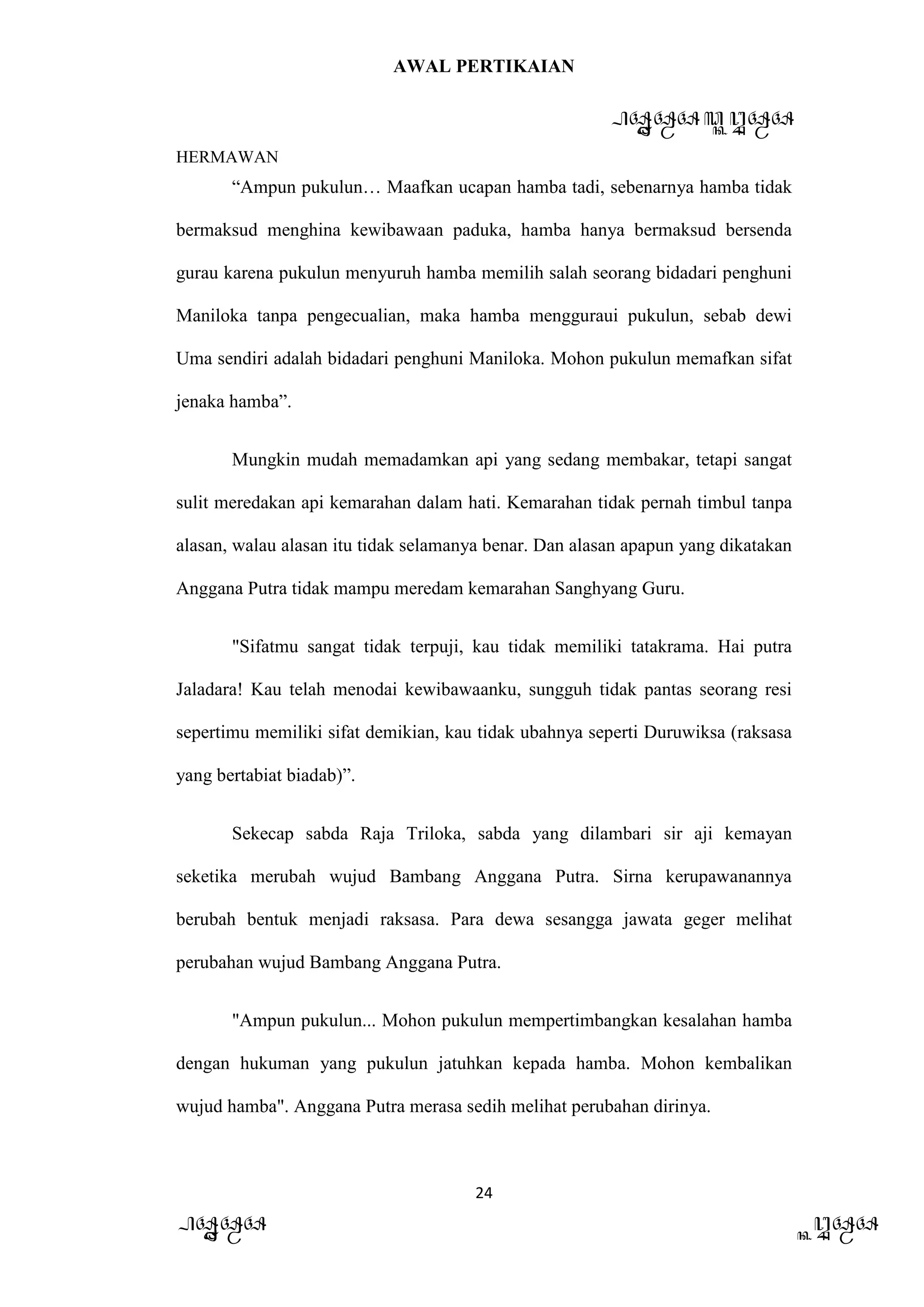 AWAL PERTIKAIAN
PANDAWA & KURAWA
HERMAWAN
24
PANDAWA KURAWA
“Ampun pukulun… Maafkan ucapan hamba tadi, sebenarnya hamba tidak
bermaksud menghina kewibawaan paduka, hamba hanya bermaksud bersenda
gurau karena pukulun menyuruh hamba memilih salah seorang bidadari penghuni
Maniloka tanpa pengecualian, maka hamba mengguraui pukulun, sebab dewi
Uma sendiri adalah bidadari penghuni Maniloka. Mohon pukulun memafkan sifat
jenaka hamba”.
Mungkin mudah memadamkan api yang sedang membakar, tetapi sangat
sulit meredakan api kemarahan dalam hati. Kemarahan tidak pernah timbul tanpa
alasan, walau alasan itu tidak selamanya benar. Dan alasan apapun yang dikatakan
Anggana Putra tidak mampu meredam kemarahan Sanghyang Guru.
"Sifatmu sangat tidak terpuji, kau tidak memiliki tatakrama. Hai putra
Jaladara! Kau telah menodai kewibawaanku, sungguh tidak pantas seorang resi
sepertimu memiliki sifat demikian, kau tidak ubahnya seperti Duruwiksa (raksasa
yang bertabiat biadab)”.
Sekecap sabda Raja Triloka, sabda yang dilambari sir aji kemayan
seketika merubah wujud Bambang Anggana Putra. Sirna kerupawanannya
berubah bentuk menjadi raksasa. Para dewa sesangga jawata geger melihat
perubahan wujud Bambang Anggana Putra.
"Ampun pukulun... Mohon pukulun mempertimbangkan kesalahan hamba
dengan hukuman yang pukulun jatuhkan kepada hamba. Mohon kembalikan
wujud hamba". Anggana Putra merasa sedih melihat perubahan dirinya.
 