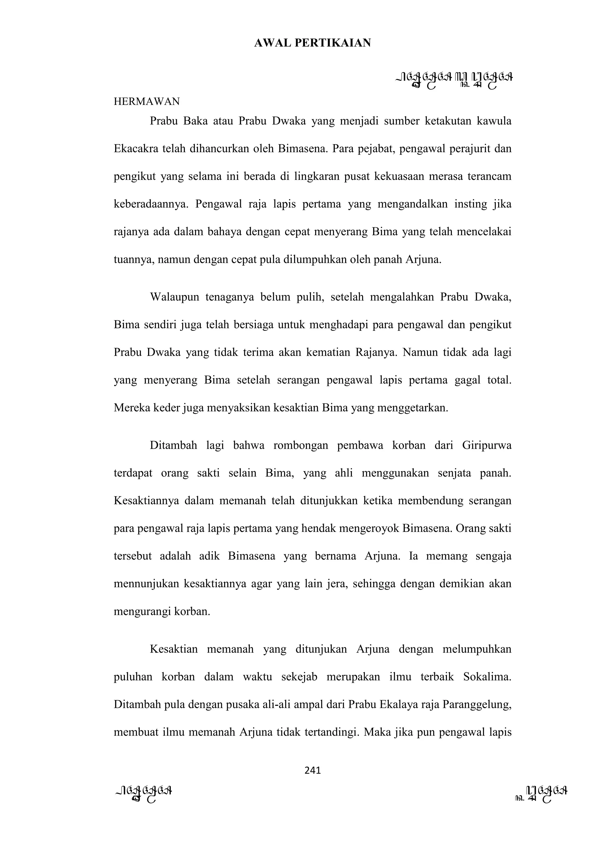 AWAL PERTIKAIAN
PANDAWA & KURAWA
HERMAWAN
241
PANDAWA KURAWA
Prabu Baka atau Prabu Dwaka yang menjadi sumber ketakutan kawula
Ekacakra telah dihancurkan oleh Bimasena. Para pejabat, pengawal perajurit dan
pengikut yang selama ini berada di lingkaran pusat kekuasaan merasa terancam
keberadaannya. Pengawal raja lapis pertama yang mengandalkan insting jika
rajanya ada dalam bahaya dengan cepat menyerang Bima yang telah mencelakai
tuannya, namun dengan cepat pula dilumpuhkan oleh panah Arjuna.
Walaupun tenaganya belum pulih, setelah mengalahkan Prabu Dwaka,
Bima sendiri juga telah bersiaga untuk menghadapi para pengawal dan pengikut
Prabu Dwaka yang tidak terima akan kematian Rajanya. Namun tidak ada lagi
yang menyerang Bima setelah serangan pengawal lapis pertama gagal total.
Mereka keder juga menyaksikan kesaktian Bima yang menggetarkan.
Ditambah lagi bahwa rombongan pembawa korban dari Giripurwa
terdapat orang sakti selain Bima, yang ahli menggunakan senjata panah.
Kesaktiannya dalam memanah telah ditunjukkan ketika membendung serangan
para pengawal raja lapis pertama yang hendak mengeroyok Bimasena. Orang sakti
tersebut adalah adik Bimasena yang bernama Arjuna. Ia memang sengaja
mennunjukan kesaktiannya agar yang lain jera, sehingga dengan demikian akan
mengurangi korban.
Kesaktian memanah yang ditunjukan Arjuna dengan melumpuhkan
puluhan korban dalam waktu sekejab merupakan ilmu terbaik Sokalima.
Ditambah pula dengan pusaka ali-ali ampal dari Prabu Ekalaya raja Paranggelung,
membuat ilmu memanah Arjuna tidak tertandingi. Maka jika pun pengawal lapis
 