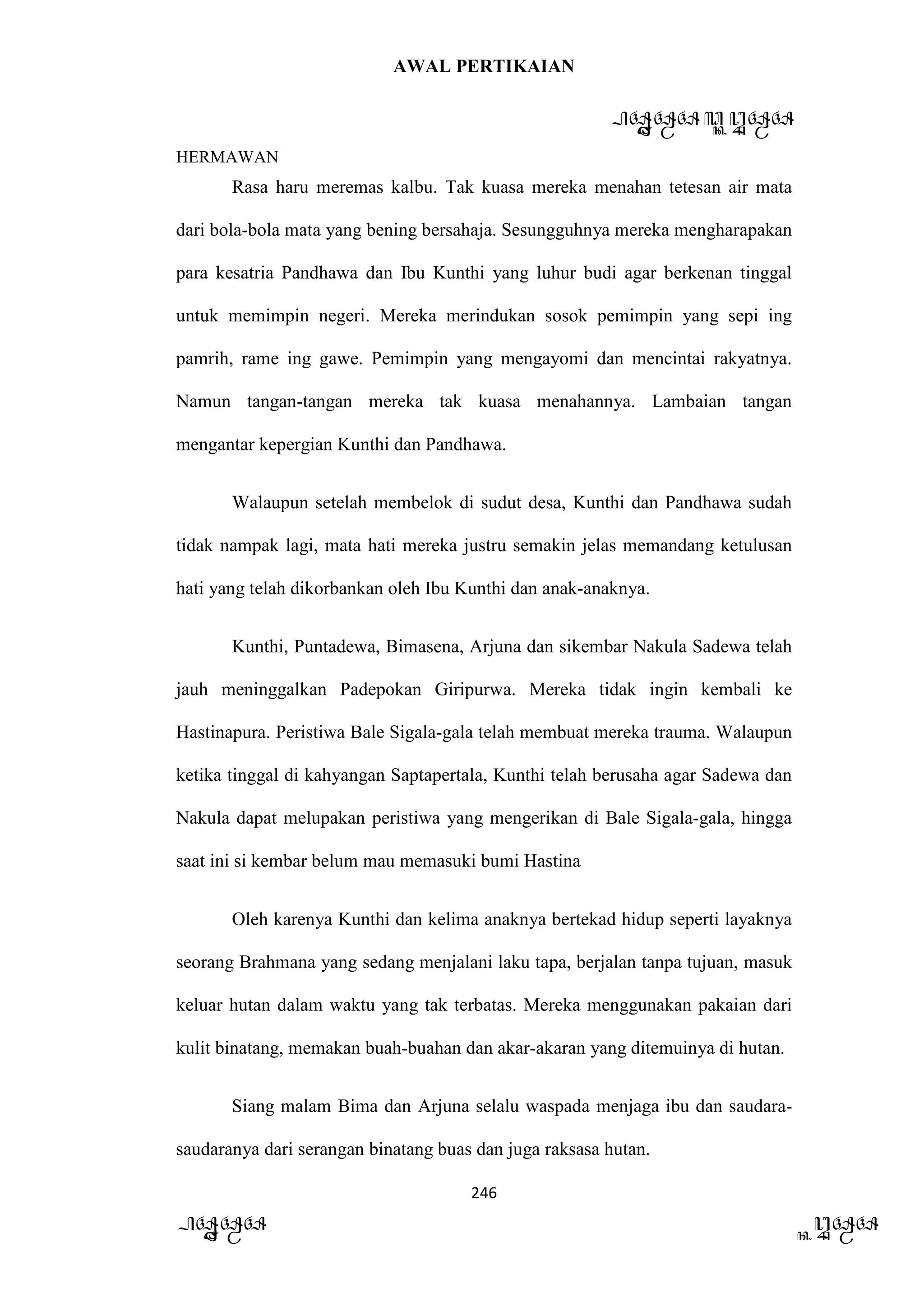 AWAL PERTIKAIAN
PANDAWA & KURAWA
HERMAWAN
246
PANDAWA KURAWA
Rasa haru meremas kalbu. Tak kuasa mereka menahan tetesan air mata
dari bola-bola mata yang bening bersahaja. Sesungguhnya mereka mengharapakan
para kesatria Pandhawa dan Ibu Kunthi yang luhur budi agar berkenan tinggal
untuk memimpin negeri. Mereka merindukan sosok pemimpin yang sepi ing
pamrih, rame ing gawe. Pemimpin yang mengayomi dan mencintai rakyatnya.
Namun tangan-tangan mereka tak kuasa menahannya. Lambaian tangan
mengantar kepergian Kunthi dan Pandhawa.
Walaupun setelah membelok di sudut desa, Kunthi dan Pandhawa sudah
tidak nampak lagi, mata hati mereka justru semakin jelas memandang ketulusan
hati yang telah dikorbankan oleh Ibu Kunthi dan anak-anaknya.
Kunthi, Puntadewa, Bimasena, Arjuna dan sikembar Nakula Sadewa telah
jauh meninggalkan Padepokan Giripurwa. Mereka tidak ingin kembali ke
Hastinapura. Peristiwa Bale Sigala-gala telah membuat mereka trauma. Walaupun
ketika tinggal di kahyangan Saptapertala, Kunthi telah berusaha agar Sadewa dan
Nakula dapat melupakan peristiwa yang mengerikan di Bale Sigala-gala, hingga
saat ini si kembar belum mau memasuki bumi Hastina
Oleh karenya Kunthi dan kelima anaknya bertekad hidup seperti layaknya
seorang Brahmana yang sedang menjalani laku tapa, berjalan tanpa tujuan, masuk
keluar hutan dalam waktu yang tak terbatas. Mereka menggunakan pakaian dari
kulit binatang, memakan buah-buahan dan akar-akaran yang ditemuinya di hutan.
Siang malam Bima dan Arjuna selalu waspada menjaga ibu dan saudara-
saudaranya dari serangan binatang buas dan juga raksasa hutan.
 