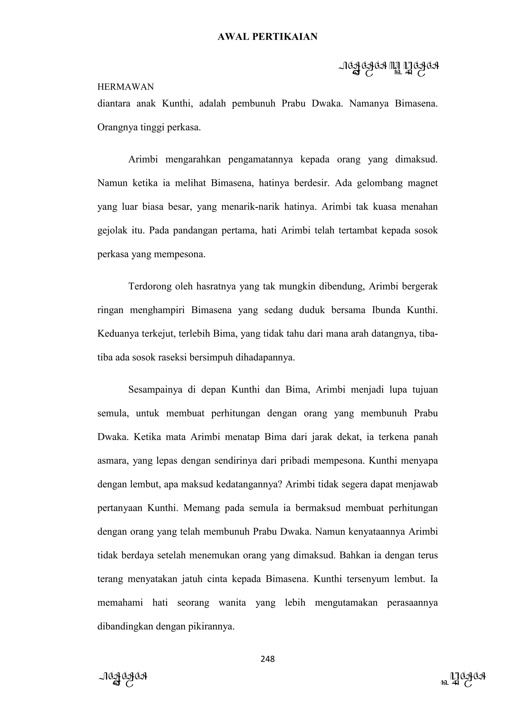 AWAL PERTIKAIAN
PANDAWA & KURAWA
HERMAWAN
248
PANDAWA KURAWA
diantara anak Kunthi, adalah pembunuh Prabu Dwaka. Namanya Bimasena.
Orangnya tinggi perkasa.
Arimbi mengarahkan pengamatannya kepada orang yang dimaksud.
Namun ketika ia melihat Bimasena, hatinya berdesir. Ada gelombang magnet
yang luar biasa besar, yang menarik-narik hatinya. Arimbi tak kuasa menahan
gejolak itu. Pada pandangan pertama, hati Arimbi telah tertambat kepada sosok
perkasa yang mempesona.
Terdorong oleh hasratnya yang tak mungkin dibendung, Arimbi bergerak
ringan menghampiri Bimasena yang sedang duduk bersama Ibunda Kunthi.
Keduanya terkejut, terlebih Bima, yang tidak tahu dari mana arah datangnya, tiba-
tiba ada sosok raseksi bersimpuh dihadapannya.
Sesampainya di depan Kunthi dan Bima, Arimbi menjadi lupa tujuan
semula, untuk membuat perhitungan dengan orang yang membunuh Prabu
Dwaka. Ketika mata Arimbi menatap Bima dari jarak dekat, ia terkena panah
asmara, yang lepas dengan sendirinya dari pribadi mempesona. Kunthi menyapa
dengan lembut, apa maksud kedatangannya? Arimbi tidak segera dapat menjawab
pertanyaan Kunthi. Memang pada semula ia bermaksud membuat perhitungan
dengan orang yang telah membunuh Prabu Dwaka. Namun kenyataannya Arimbi
tidak berdaya setelah menemukan orang yang dimaksud. Bahkan ia dengan terus
terang menyatakan jatuh cinta kepada Bimasena. Kunthi tersenyum lembut. Ia
memahami hati seorang wanita yang lebih mengutamakan perasaannya
dibandingkan dengan pikirannya.
 