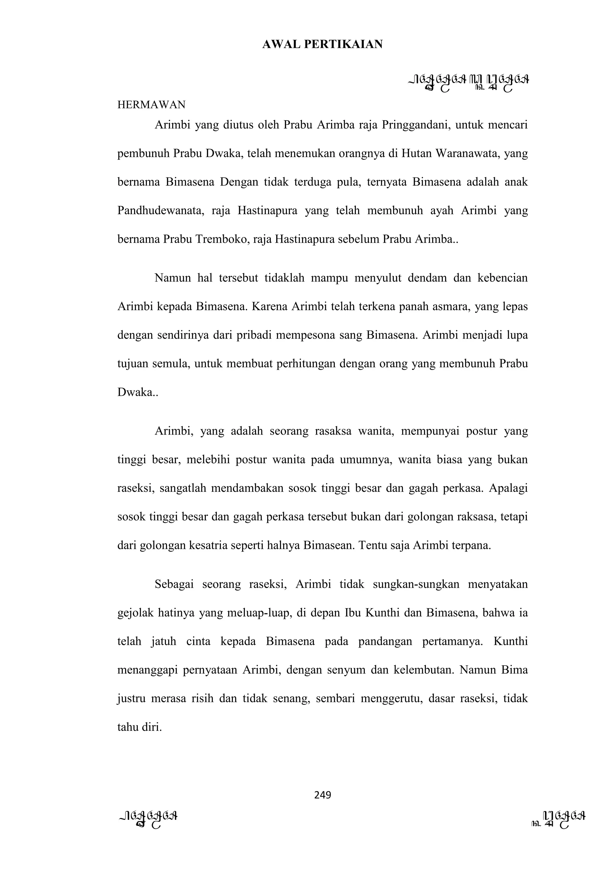 AWAL PERTIKAIAN
PANDAWA & KURAWA
HERMAWAN
249
PANDAWA KURAWA
Arimbi yang diutus oleh Prabu Arimba raja Pringgandani, untuk mencari
pembunuh Prabu Dwaka, telah menemukan orangnya di Hutan Waranawata, yang
bernama Bimasena Dengan tidak terduga pula, ternyata Bimasena adalah anak
Pandhudewanata, raja Hastinapura yang telah membunuh ayah Arimbi yang
bernama Prabu Tremboko, raja Hastinapura sebelum Prabu Arimba..
Namun hal tersebut tidaklah mampu menyulut dendam dan kebencian
Arimbi kepada Bimasena. Karena Arimbi telah terkena panah asmara, yang lepas
dengan sendirinya dari pribadi mempesona sang Bimasena. Arimbi menjadi lupa
tujuan semula, untuk membuat perhitungan dengan orang yang membunuh Prabu
Dwaka..
Arimbi, yang adalah seorang rasaksa wanita, mempunyai postur yang
tinggi besar, melebihi postur wanita pada umumnya, wanita biasa yang bukan
raseksi, sangatlah mendambakan sosok tinggi besar dan gagah perkasa. Apalagi
sosok tinggi besar dan gagah perkasa tersebut bukan dari golongan raksasa, tetapi
dari golongan kesatria seperti halnya Bimasean. Tentu saja Arimbi terpana.
Sebagai seorang raseksi, Arimbi tidak sungkan-sungkan menyatakan
gejolak hatinya yang meluap-luap, di depan Ibu Kunthi dan Bimasena, bahwa ia
telah jatuh cinta kepada Bimasena pada pandangan pertamanya. Kunthi
menanggapi pernyataan Arimbi, dengan senyum dan kelembutan. Namun Bima
justru merasa risih dan tidak senang, sembari menggerutu, dasar raseksi, tidak
tahu diri.
 