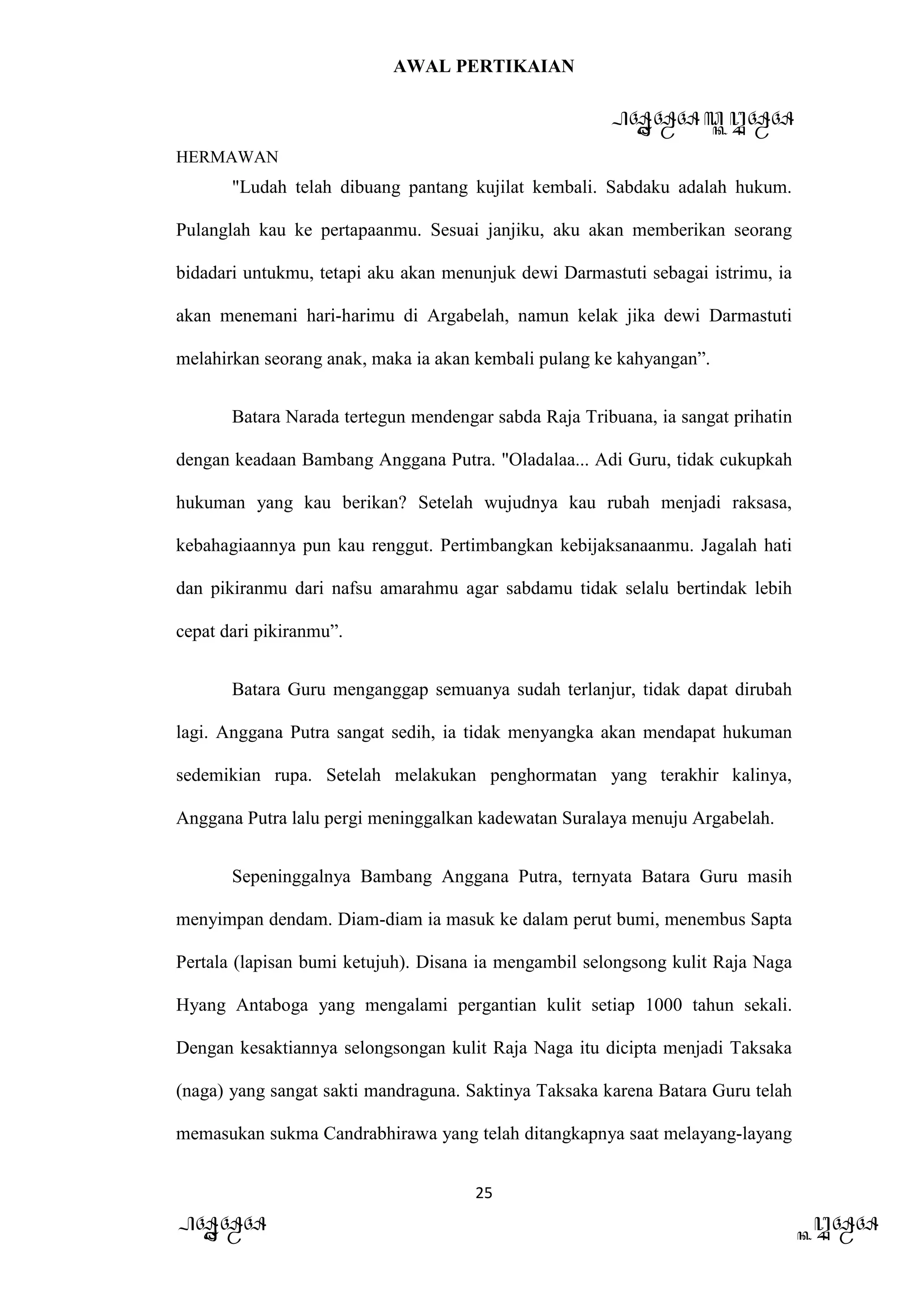 AWAL PERTIKAIAN
PANDAWA & KURAWA
HERMAWAN
25
PANDAWA KURAWA
"Ludah telah dibuang pantang kujilat kembali. Sabdaku adalah hukum.
Pulanglah kau ke pertapaanmu. Sesuai janjiku, aku akan memberikan seorang
bidadari untukmu, tetapi aku akan menunjuk dewi Darmastuti sebagai istrimu, ia
akan menemani hari-harimu di Argabelah, namun kelak jika dewi Darmastuti
melahirkan seorang anak, maka ia akan kembali pulang ke kahyangan”.
Batara Narada tertegun mendengar sabda Raja Tribuana, ia sangat prihatin
dengan keadaan Bambang Anggana Putra. "Oladalaa... Adi Guru, tidak cukupkah
hukuman yang kau berikan? Setelah wujudnya kau rubah menjadi raksasa,
kebahagiaannya pun kau renggut. Pertimbangkan kebijaksanaanmu. Jagalah hati
dan pikiranmu dari nafsu amarahmu agar sabdamu tidak selalu bertindak lebih
cepat dari pikiranmu”.
Batara Guru menganggap semuanya sudah terlanjur, tidak dapat dirubah
lagi. Anggana Putra sangat sedih, ia tidak menyangka akan mendapat hukuman
sedemikian rupa. Setelah melakukan penghormatan yang terakhir kalinya,
Anggana Putra lalu pergi meninggalkan kadewatan Suralaya menuju Argabelah.
Sepeninggalnya Bambang Anggana Putra, ternyata Batara Guru masih
menyimpan dendam. Diam-diam ia masuk ke dalam perut bumi, menembus Sapta
Pertala (lapisan bumi ketujuh). Disana ia mengambil selongsong kulit Raja Naga
Hyang Antaboga yang mengalami pergantian kulit setiap 1000 tahun sekali.
Dengan kesaktiannya selongsongan kulit Raja Naga itu dicipta menjadi Taksaka
(naga) yang sangat sakti mandraguna. Saktinya Taksaka karena Batara Guru telah
memasukan sukma Candrabhirawa yang telah ditangkapnya saat melayang-layang
 