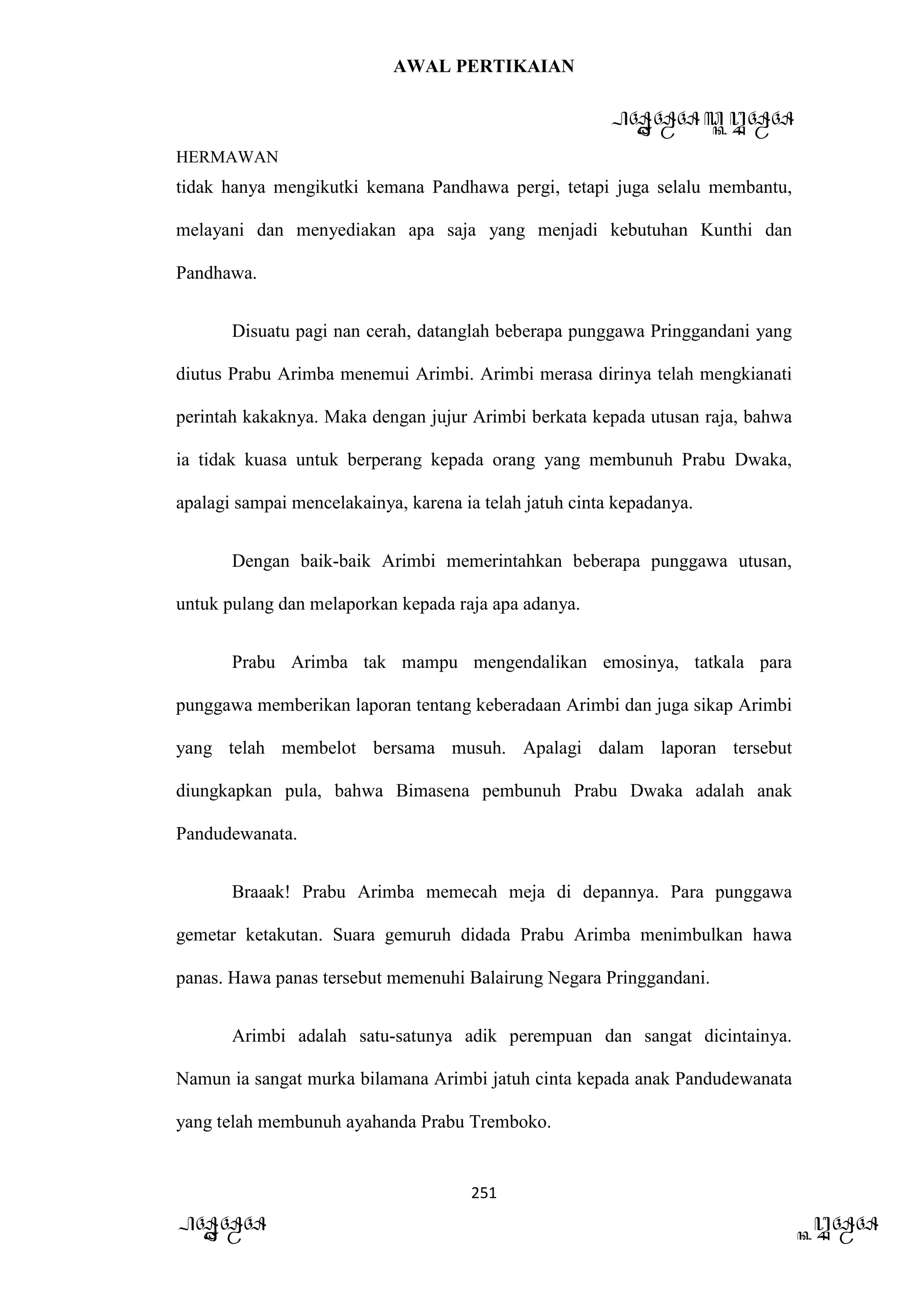 AWAL PERTIKAIAN
PANDAWA & KURAWA
HERMAWAN
251
PANDAWA KURAWA
tidak hanya mengikutki kemana Pandhawa pergi, tetapi juga selalu membantu,
melayani dan menyediakan apa saja yang menjadi kebutuhan Kunthi dan
Pandhawa.
Disuatu pagi nan cerah, datanglah beberapa punggawa Pringgandani yang
diutus Prabu Arimba menemui Arimbi. Arimbi merasa dirinya telah mengkianati
perintah kakaknya. Maka dengan jujur Arimbi berkata kepada utusan raja, bahwa
ia tidak kuasa untuk berperang kepada orang yang membunuh Prabu Dwaka,
apalagi sampai mencelakainya, karena ia telah jatuh cinta kepadanya.
Dengan baik-baik Arimbi memerintahkan beberapa punggawa utusan,
untuk pulang dan melaporkan kepada raja apa adanya.
Prabu Arimba tak mampu mengendalikan emosinya, tatkala para
punggawa memberikan laporan tentang keberadaan Arimbi dan juga sikap Arimbi
yang telah membelot bersama musuh. Apalagi dalam laporan tersebut
diungkapkan pula, bahwa Bimasena pembunuh Prabu Dwaka adalah anak
Pandudewanata.
Braaak! Prabu Arimba memecah meja di depannya. Para punggawa
gemetar ketakutan. Suara gemuruh didada Prabu Arimba menimbulkan hawa
panas. Hawa panas tersebut memenuhi Balairung Negara Pringgandani.
Arimbi adalah satu-satunya adik perempuan dan sangat dicintainya.
Namun ia sangat murka bilamana Arimbi jatuh cinta kepada anak Pandudewanata
yang telah membunuh ayahanda Prabu Tremboko.
 