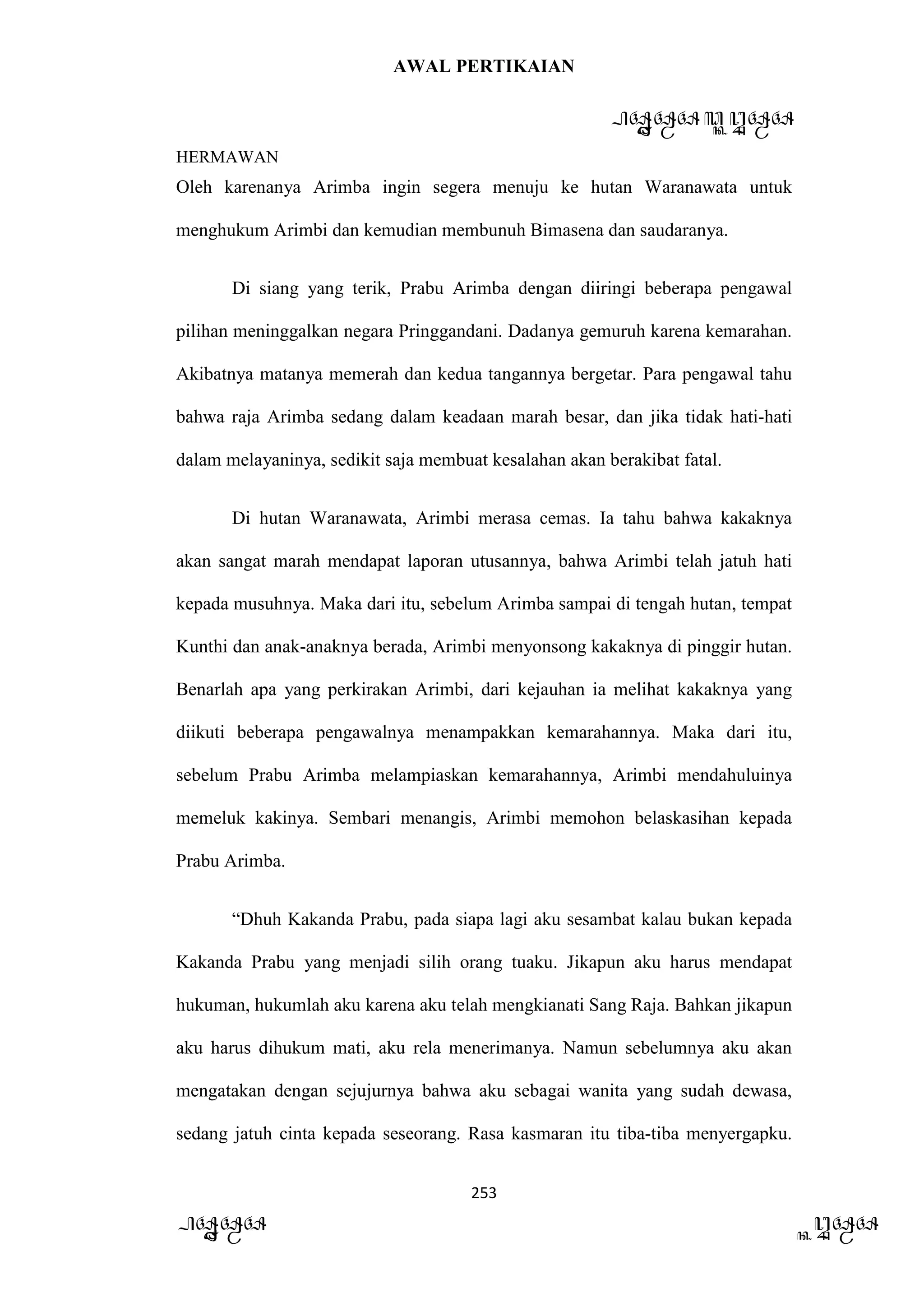 AWAL PERTIKAIAN
PANDAWA & KURAWA
HERMAWAN
253
PANDAWA KURAWA
Oleh karenanya Arimba ingin segera menuju ke hutan Waranawata untuk
menghukum Arimbi dan kemudian membunuh Bimasena dan saudaranya.
Di siang yang terik, Prabu Arimba dengan diiringi beberapa pengawal
pilihan meninggalkan negara Pringgandani. Dadanya gemuruh karena kemarahan.
Akibatnya matanya memerah dan kedua tangannya bergetar. Para pengawal tahu
bahwa raja Arimba sedang dalam keadaan marah besar, dan jika tidak hati-hati
dalam melayaninya, sedikit saja membuat kesalahan akan berakibat fatal.
Di hutan Waranawata, Arimbi merasa cemas. Ia tahu bahwa kakaknya
akan sangat marah mendapat laporan utusannya, bahwa Arimbi telah jatuh hati
kepada musuhnya. Maka dari itu, sebelum Arimba sampai di tengah hutan, tempat
Kunthi dan anak-anaknya berada, Arimbi menyonsong kakaknya di pinggir hutan.
Benarlah apa yang perkirakan Arimbi, dari kejauhan ia melihat kakaknya yang
diikuti beberapa pengawalnya menampakkan kemarahannya. Maka dari itu,
sebelum Prabu Arimba melampiaskan kemarahannya, Arimbi mendahuluinya
memeluk kakinya. Sembari menangis, Arimbi memohon belaskasihan kepada
Prabu Arimba.
“Dhuh Kakanda Prabu, pada siapa lagi aku sesambat kalau bukan kepada
Kakanda Prabu yang menjadi silih orang tuaku. Jikapun aku harus mendapat
hukuman, hukumlah aku karena aku telah mengkianati Sang Raja. Bahkan jikapun
aku harus dihukum mati, aku rela menerimanya. Namun sebelumnya aku akan
mengatakan dengan sejujurnya bahwa aku sebagai wanita yang sudah dewasa,
sedang jatuh cinta kepada seseorang. Rasa kasmaran itu tiba-tiba menyergapku.
 
