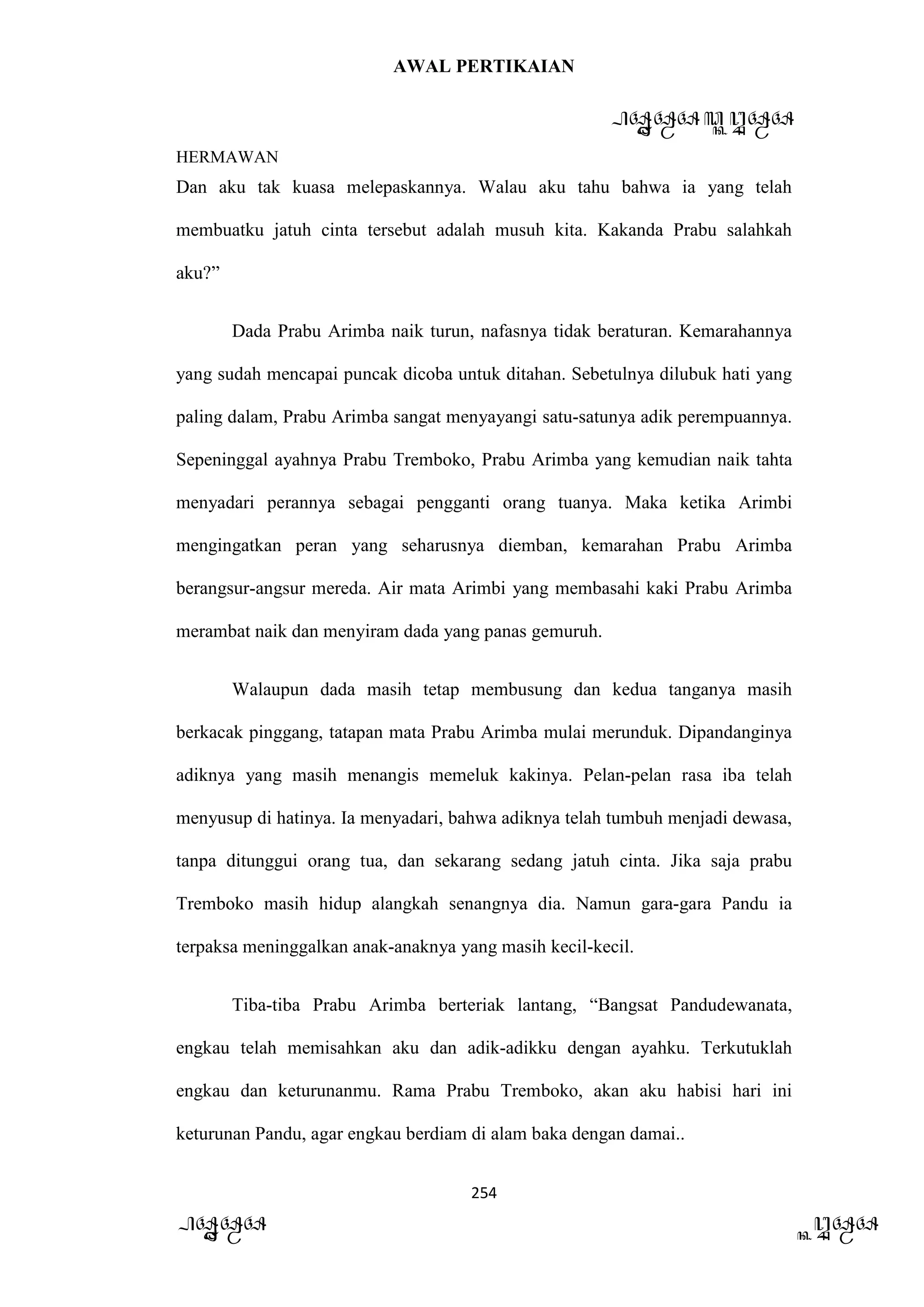 AWAL PERTIKAIAN
PANDAWA & KURAWA
HERMAWAN
254
PANDAWA KURAWA
Dan aku tak kuasa melepaskannya. Walau aku tahu bahwa ia yang telah
membuatku jatuh cinta tersebut adalah musuh kita. Kakanda Prabu salahkah
aku?”
Dada Prabu Arimba naik turun, nafasnya tidak beraturan. Kemarahannya
yang sudah mencapai puncak dicoba untuk ditahan. Sebetulnya dilubuk hati yang
paling dalam, Prabu Arimba sangat menyayangi satu-satunya adik perempuannya.
Sepeninggal ayahnya Prabu Tremboko, Prabu Arimba yang kemudian naik tahta
menyadari perannya sebagai pengganti orang tuanya. Maka ketika Arimbi
mengingatkan peran yang seharusnya diemban, kemarahan Prabu Arimba
berangsur-angsur mereda. Air mata Arimbi yang membasahi kaki Prabu Arimba
merambat naik dan menyiram dada yang panas gemuruh.
Walaupun dada masih tetap membusung dan kedua tanganya masih
berkacak pinggang, tatapan mata Prabu Arimba mulai merunduk. Dipandanginya
adiknya yang masih menangis memeluk kakinya. Pelan-pelan rasa iba telah
menyusup di hatinya. Ia menyadari, bahwa adiknya telah tumbuh menjadi dewasa,
tanpa ditunggui orang tua, dan sekarang sedang jatuh cinta. Jika saja prabu
Tremboko masih hidup alangkah senangnya dia. Namun gara-gara Pandu ia
terpaksa meninggalkan anak-anaknya yang masih kecil-kecil.
Tiba-tiba Prabu Arimba berteriak lantang, “Bangsat Pandudewanata,
engkau telah memisahkan aku dan adik-adikku dengan ayahku. Terkutuklah
engkau dan keturunanmu. Rama Prabu Tremboko, akan aku habisi hari ini
keturunan Pandu, agar engkau berdiam di alam baka dengan damai..
 