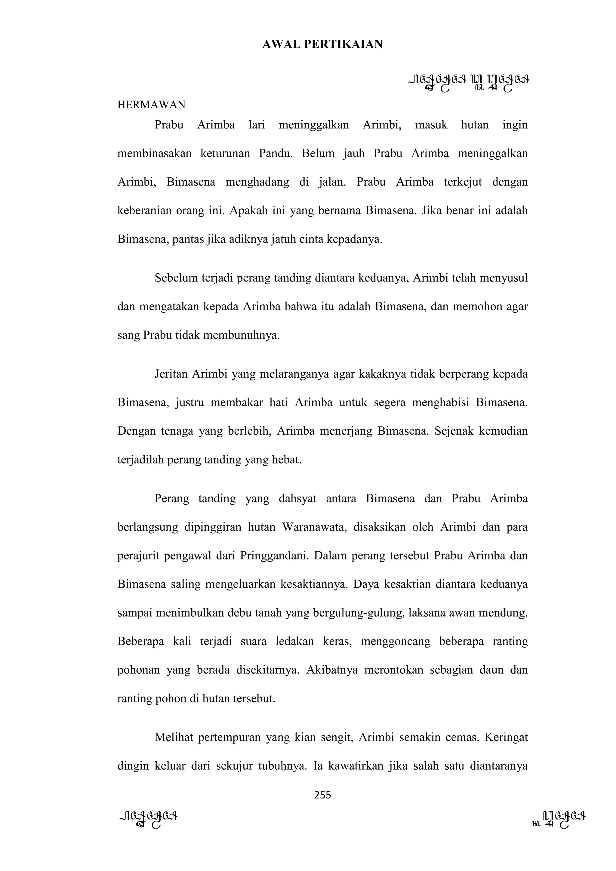 AWAL PERTIKAIAN
PANDAWA & KURAWA
HERMAWAN
255
PANDAWA KURAWA
Prabu Arimba lari meninggalkan Arimbi, masuk hutan ingin
membinasakan keturunan Pandu. Belum jauh Prabu Arimba meninggalkan
Arimbi, Bimasena menghadang di jalan. Prabu Arimba terkejut dengan
keberanian orang ini. Apakah ini yang bernama Bimasena. Jika benar ini adalah
Bimasena, pantas jika adiknya jatuh cinta kepadanya.
Sebelum terjadi perang tanding diantara keduanya, Arimbi telah menyusul
dan mengatakan kepada Arimba bahwa itu adalah Bimasena, dan memohon agar
sang Prabu tidak membunuhnya.
Jeritan Arimbi yang melaranganya agar kakaknya tidak berperang kepada
Bimasena, justru membakar hati Arimba untuk segera menghabisi Bimasena.
Dengan tenaga yang berlebih, Arimba menerjang Bimasena. Sejenak kemudian
terjadilah perang tanding yang hebat.
Perang tanding yang dahsyat antara Bimasena dan Prabu Arimba
berlangsung dipinggiran hutan Waranawata, disaksikan oleh Arimbi dan para
perajurit pengawal dari Pringgandani. Dalam perang tersebut Prabu Arimba dan
Bimasena saling mengeluarkan kesaktiannya. Daya kesaktian diantara keduanya
sampai menimbulkan debu tanah yang bergulung-gulung, laksana awan mendung.
Beberapa kali terjadi suara ledakan keras, menggoncang beberapa ranting
pohonan yang berada disekitarnya. Akibatnya merontokan sebagian daun dan
ranting pohon di hutan tersebut.
Melihat pertempuran yang kian sengit, Arimbi semakin cemas. Keringat
dingin keluar dari sekujur tubuhnya. Ia kawatirkan jika salah satu diantaranya
 