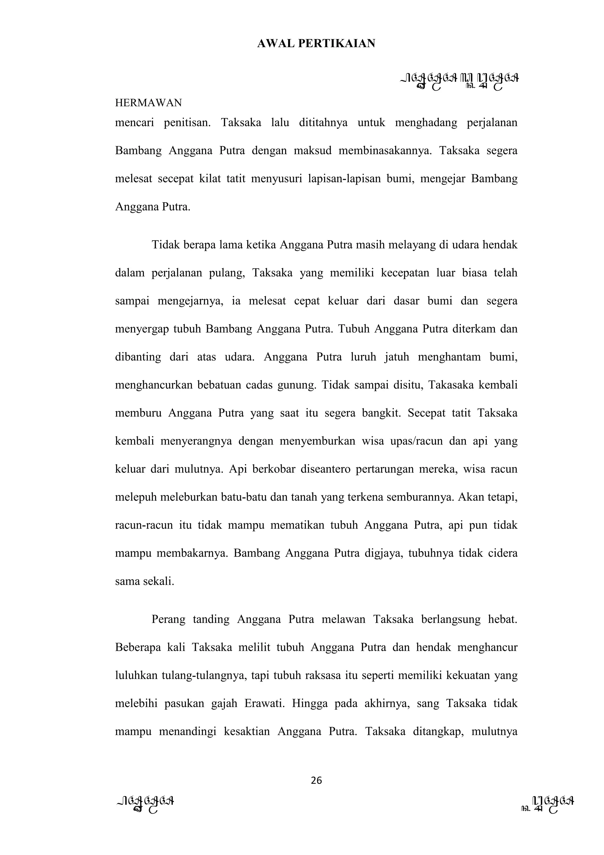 AWAL PERTIKAIAN
PANDAWA & KURAWA
HERMAWAN
26
PANDAWA KURAWA
mencari penitisan. Taksaka lalu dititahnya untuk menghadang perjalanan
Bambang Anggana Putra dengan maksud membinasakannya. Taksaka segera
melesat secepat kilat tatit menyusuri lapisan-lapisan bumi, mengejar Bambang
Anggana Putra.
Tidak berapa lama ketika Anggana Putra masih melayang di udara hendak
dalam perjalanan pulang, Taksaka yang memiliki kecepatan luar biasa telah
sampai mengejarnya, ia melesat cepat keluar dari dasar bumi dan segera
menyergap tubuh Bambang Anggana Putra. Tubuh Anggana Putra diterkam dan
dibanting dari atas udara. Anggana Putra luruh jatuh menghantam bumi,
menghancurkan bebatuan cadas gunung. Tidak sampai disitu, Takasaka kembali
memburu Anggana Putra yang saat itu segera bangkit. Secepat tatit Taksaka
kembali menyerangnya dengan menyemburkan wisa upas/racun dan api yang
keluar dari mulutnya. Api berkobar diseantero pertarungan mereka, wisa racun
melepuh meleburkan batu-batu dan tanah yang terkena semburannya. Akan tetapi,
racun-racun itu tidak mampu mematikan tubuh Anggana Putra, api pun tidak
mampu membakarnya. Bambang Anggana Putra digjaya, tubuhnya tidak cidera
sama sekali.
Perang tanding Anggana Putra melawan Taksaka berlangsung hebat.
Beberapa kali Taksaka melilit tubuh Anggana Putra dan hendak menghancur
luluhkan tulang-tulangnya, tapi tubuh raksasa itu seperti memiliki kekuatan yang
melebihi pasukan gajah Erawati. Hingga pada akhirnya, sang Taksaka tidak
mampu menandingi kesaktian Anggana Putra. Taksaka ditangkap, mulutnya
 