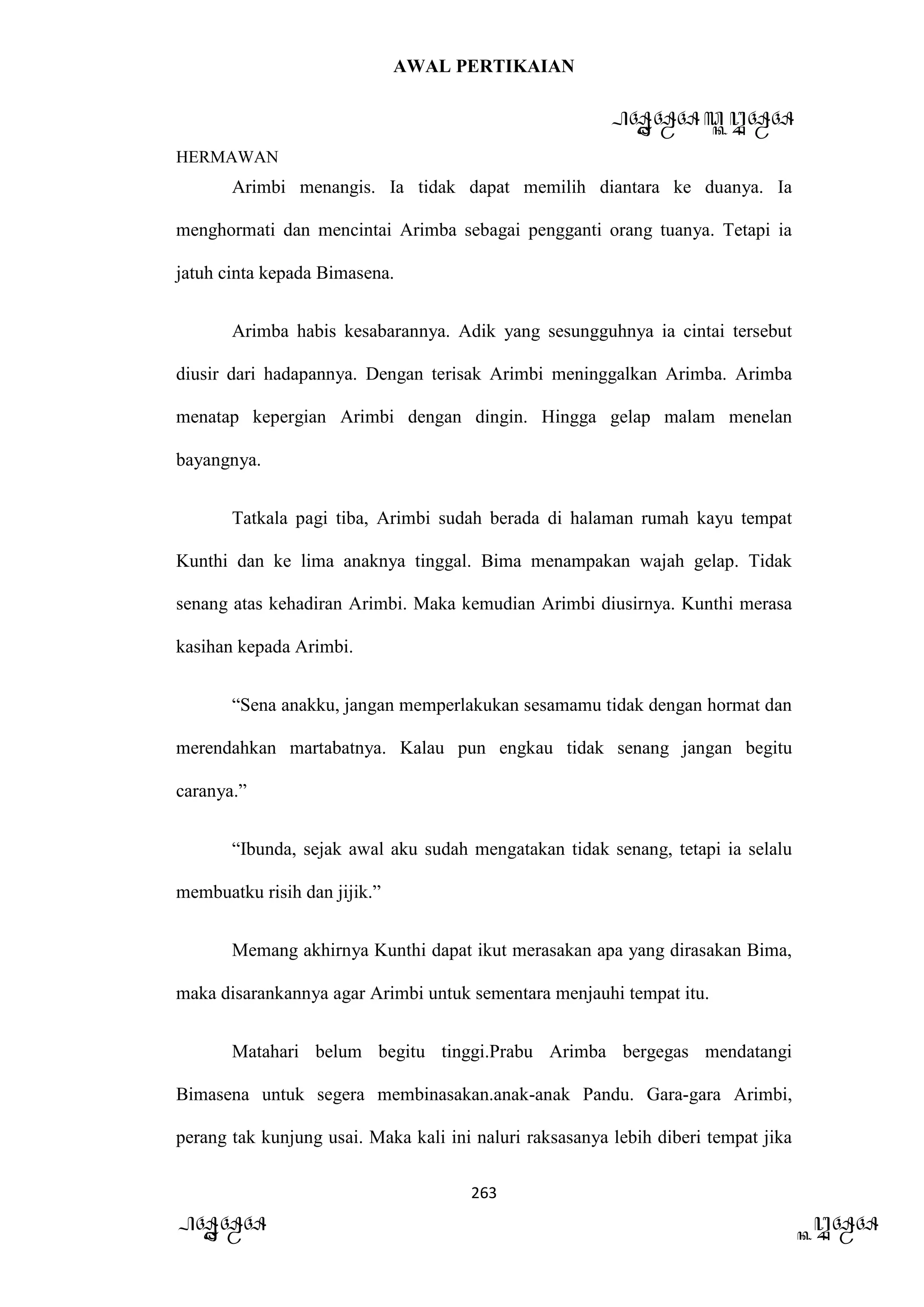 AWAL PERTIKAIAN
PANDAWA & KURAWA
HERMAWAN
263
PANDAWA KURAWA
Arimbi menangis. Ia tidak dapat memilih diantara ke duanya. Ia
menghormati dan mencintai Arimba sebagai pengganti orang tuanya. Tetapi ia
jatuh cinta kepada Bimasena.
Arimba habis kesabarannya. Adik yang sesungguhnya ia cintai tersebut
diusir dari hadapannya. Dengan terisak Arimbi meninggalkan Arimba. Arimba
menatap kepergian Arimbi dengan dingin. Hingga gelap malam menelan
bayangnya.
Tatkala pagi tiba, Arimbi sudah berada di halaman rumah kayu tempat
Kunthi dan ke lima anaknya tinggal. Bima menampakan wajah gelap. Tidak
senang atas kehadiran Arimbi. Maka kemudian Arimbi diusirnya. Kunthi merasa
kasihan kepada Arimbi.
“Sena anakku, jangan memperlakukan sesamamu tidak dengan hormat dan
merendahkan martabatnya. Kalau pun engkau tidak senang jangan begitu
caranya.”
“Ibunda, sejak awal aku sudah mengatakan tidak senang, tetapi ia selalu
membuatku risih dan jijik.”
Memang akhirnya Kunthi dapat ikut merasakan apa yang dirasakan Bima,
maka disarankannya agar Arimbi untuk sementara menjauhi tempat itu.
Matahari belum begitu tinggi.Prabu Arimba bergegas mendatangi
Bimasena untuk segera membinasakan.anak-anak Pandu. Gara-gara Arimbi,
perang tak kunjung usai. Maka kali ini naluri raksasanya lebih diberi tempat jika
 