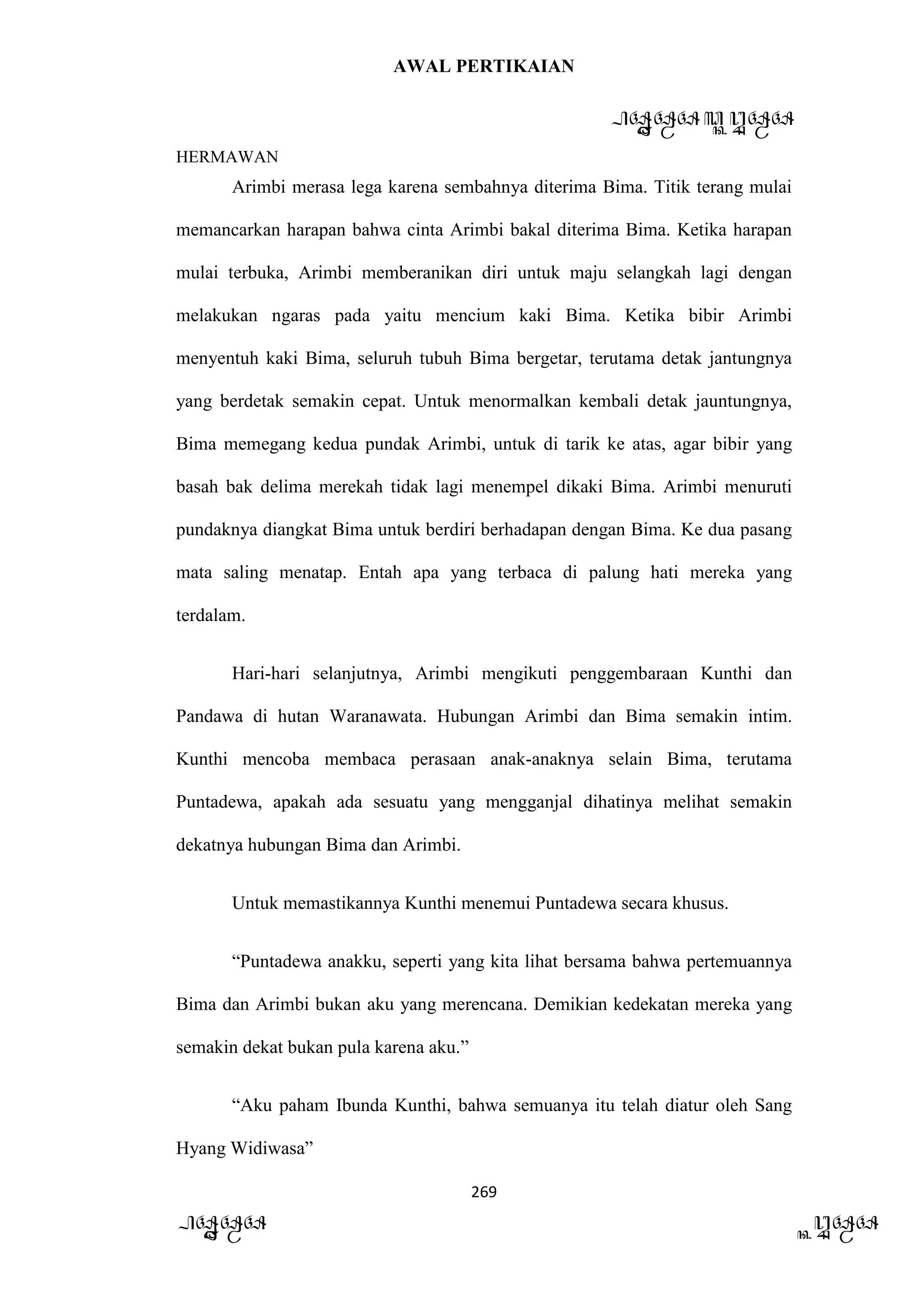 AWAL PERTIKAIAN
PANDAWA & KURAWA
HERMAWAN
269
PANDAWA KURAWA
Arimbi merasa lega karena sembahnya diterima Bima. Titik terang mulai
memancarkan harapan bahwa cinta Arimbi bakal diterima Bima. Ketika harapan
mulai terbuka, Arimbi memberanikan diri untuk maju selangkah lagi dengan
melakukan ngaras pada yaitu mencium kaki Bima. Ketika bibir Arimbi
menyentuh kaki Bima, seluruh tubuh Bima bergetar, terutama detak jantungnya
yang berdetak semakin cepat. Untuk menormalkan kembali detak jauntungnya,
Bima memegang kedua pundak Arimbi, untuk di tarik ke atas, agar bibir yang
basah bak delima merekah tidak lagi menempel dikaki Bima. Arimbi menuruti
pundaknya diangkat Bima untuk berdiri berhadapan dengan Bima. Ke dua pasang
mata saling menatap. Entah apa yang terbaca di palung hati mereka yang
terdalam.
Hari-hari selanjutnya, Arimbi mengikuti penggembaraan Kunthi dan
Pandawa di hutan Waranawata. Hubungan Arimbi dan Bima semakin intim.
Kunthi mencoba membaca perasaan anak-anaknya selain Bima, terutama
Puntadewa, apakah ada sesuatu yang mengganjal dihatinya melihat semakin
dekatnya hubungan Bima dan Arimbi.
Untuk memastikannya Kunthi menemui Puntadewa secara khusus.
“Puntadewa anakku, seperti yang kita lihat bersama bahwa pertemuannya
Bima dan Arimbi bukan aku yang merencana. Demikian kedekatan mereka yang
semakin dekat bukan pula karena aku.”
“Aku paham Ibunda Kunthi, bahwa semuanya itu telah diatur oleh Sang
Hyang Widiwasa”
 