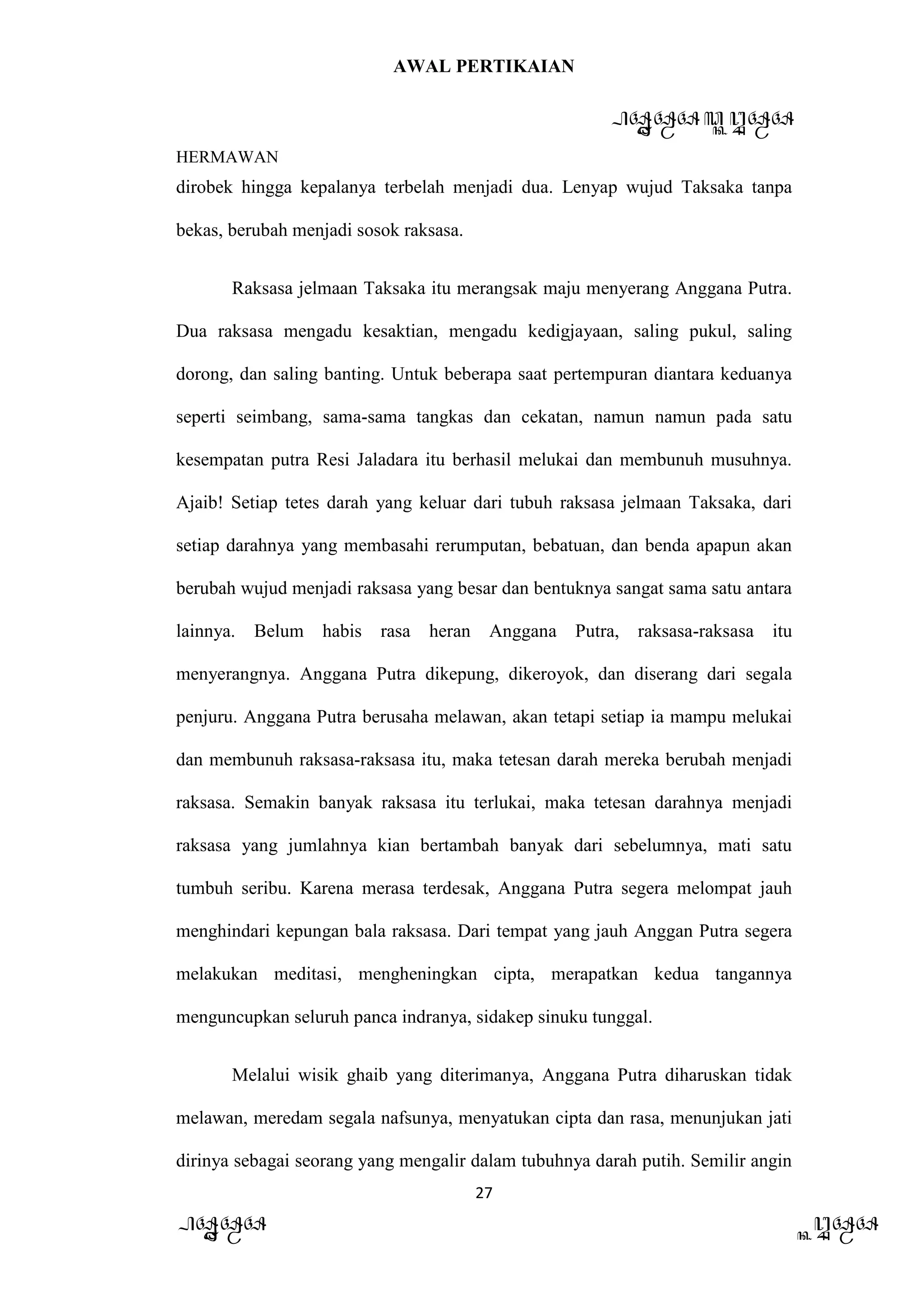 AWAL PERTIKAIAN
PANDAWA & KURAWA
HERMAWAN
27
PANDAWA KURAWA
dirobek hingga kepalanya terbelah menjadi dua. Lenyap wujud Taksaka tanpa
bekas, berubah menjadi sosok raksasa.
Raksasa jelmaan Taksaka itu merangsak maju menyerang Anggana Putra.
Dua raksasa mengadu kesaktian, mengadu kedigjayaan, saling pukul, saling
dorong, dan saling banting. Untuk beberapa saat pertempuran diantara keduanya
seperti seimbang, sama-sama tangkas dan cekatan, namun namun pada satu
kesempatan putra Resi Jaladara itu berhasil melukai dan membunuh musuhnya.
Ajaib! Setiap tetes darah yang keluar dari tubuh raksasa jelmaan Taksaka, dari
setiap darahnya yang membasahi rerumputan, bebatuan, dan benda apapun akan
berubah wujud menjadi raksasa yang besar dan bentuknya sangat sama satu antara
lainnya. Belum habis rasa heran Anggana Putra, raksasa-raksasa itu
menyerangnya. Anggana Putra dikepung, dikeroyok, dan diserang dari segala
penjuru. Anggana Putra berusaha melawan, akan tetapi setiap ia mampu melukai
dan membunuh raksasa-raksasa itu, maka tetesan darah mereka berubah menjadi
raksasa. Semakin banyak raksasa itu terlukai, maka tetesan darahnya menjadi
raksasa yang jumlahnya kian bertambah banyak dari sebelumnya, mati satu
tumbuh seribu. Karena merasa terdesak, Anggana Putra segera melompat jauh
menghindari kepungan bala raksasa. Dari tempat yang jauh Anggan Putra segera
melakukan meditasi, mengheningkan cipta, merapatkan kedua tangannya
menguncupkan seluruh panca indranya, sidakep sinuku tunggal.
Melalui wisik ghaib yang diterimanya, Anggana Putra diharuskan tidak
melawan, meredam segala nafsunya, menyatukan cipta dan rasa, menunjukan jati
dirinya sebagai seorang yang mengalir dalam tubuhnya darah putih. Semilir angin
 