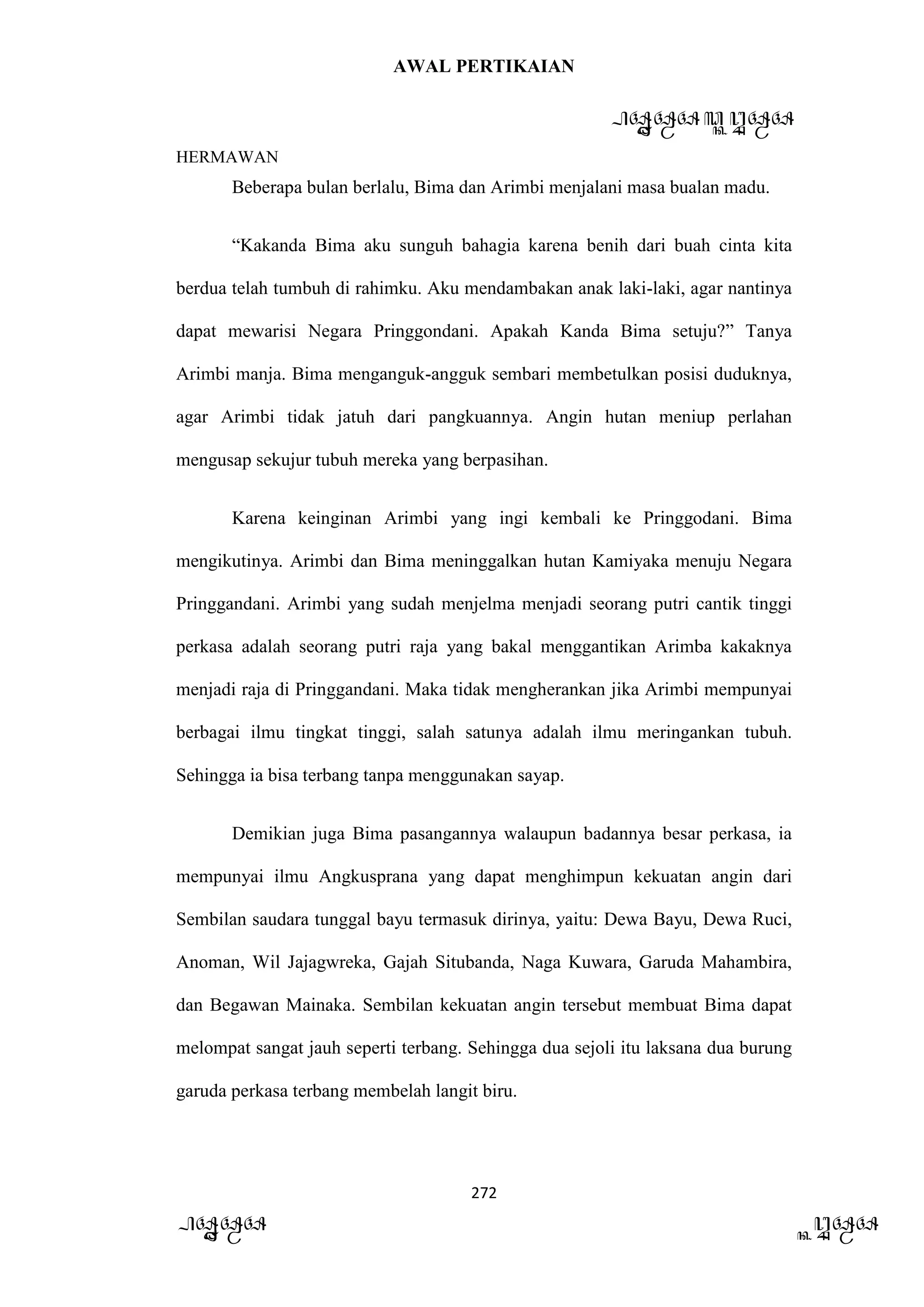 AWAL PERTIKAIAN
PANDAWA & KURAWA
HERMAWAN
272
PANDAWA KURAWA
Beberapa bulan berlalu, Bima dan Arimbi menjalani masa bualan madu.
“Kakanda Bima aku sunguh bahagia karena benih dari buah cinta kita
berdua telah tumbuh di rahimku. Aku mendambakan anak laki-laki, agar nantinya
dapat mewarisi Negara Pringgondani. Apakah Kanda Bima setuju?” Tanya
Arimbi manja. Bima menganguk-angguk sembari membetulkan posisi duduknya,
agar Arimbi tidak jatuh dari pangkuannya. Angin hutan meniup perlahan
mengusap sekujur tubuh mereka yang berpasihan.
Karena keinginan Arimbi yang ingi kembali ke Pringgodani. Bima
mengikutinya. Arimbi dan Bima meninggalkan hutan Kamiyaka menuju Negara
Pringgandani. Arimbi yang sudah menjelma menjadi seorang putri cantik tinggi
perkasa adalah seorang putri raja yang bakal menggantikan Arimba kakaknya
menjadi raja di Pringgandani. Maka tidak mengherankan jika Arimbi mempunyai
berbagai ilmu tingkat tinggi, salah satunya adalah ilmu meringankan tubuh.
Sehingga ia bisa terbang tanpa menggunakan sayap.
Demikian juga Bima pasangannya walaupun badannya besar perkasa, ia
mempunyai ilmu Angkusprana yang dapat menghimpun kekuatan angin dari
Sembilan saudara tunggal bayu termasuk dirinya, yaitu: Dewa Bayu, Dewa Ruci,
Anoman, Wil Jajagwreka, Gajah Situbanda, Naga Kuwara, Garuda Mahambira,
dan Begawan Mainaka. Sembilan kekuatan angin tersebut membuat Bima dapat
melompat sangat jauh seperti terbang. Sehingga dua sejoli itu laksana dua burung
garuda perkasa terbang membelah langit biru.
 