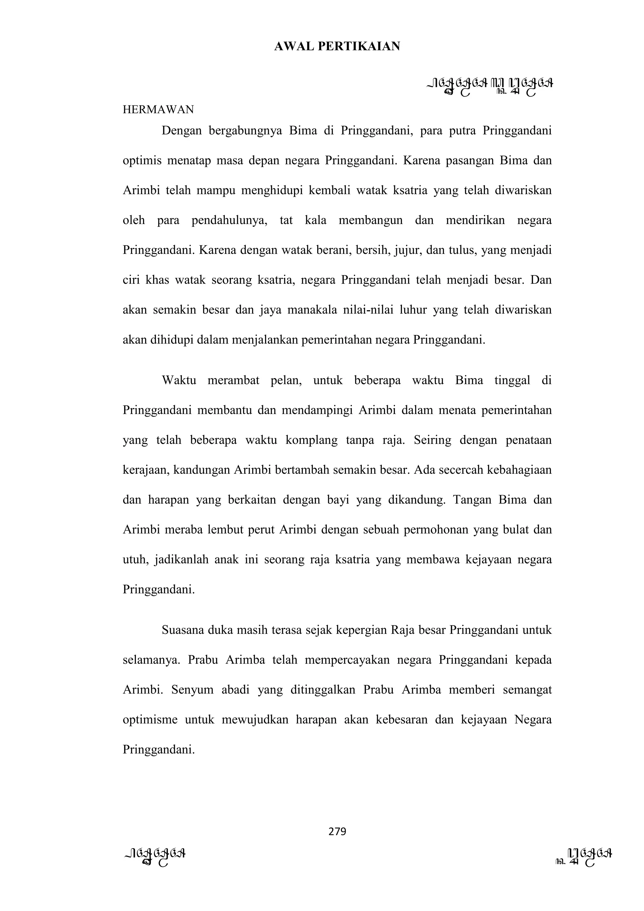 AWAL PERTIKAIAN
PANDAWA & KURAWA
HERMAWAN
279
PANDAWA KURAWA
Dengan bergabungnya Bima di Pringgandani, para putra Pringgandani
optimis menatap masa depan negara Pringgandani. Karena pasangan Bima dan
Arimbi telah mampu menghidupi kembali watak ksatria yang telah diwariskan
oleh para pendahulunya, tat kala membangun dan mendirikan negara
Pringgandani. Karena dengan watak berani, bersih, jujur, dan tulus, yang menjadi
ciri khas watak seorang ksatria, negara Pringgandani telah menjadi besar. Dan
akan semakin besar dan jaya manakala nilai-nilai luhur yang telah diwariskan
akan dihidupi dalam menjalankan pemerintahan negara Pringgandani.
Waktu merambat pelan, untuk beberapa waktu Bima tinggal di
Pringgandani membantu dan mendampingi Arimbi dalam menata pemerintahan
yang telah beberapa waktu komplang tanpa raja. Seiring dengan penataan
kerajaan, kandungan Arimbi bertambah semakin besar. Ada secercah kebahagiaan
dan harapan yang berkaitan dengan bayi yang dikandung. Tangan Bima dan
Arimbi meraba lembut perut Arimbi dengan sebuah permohonan yang bulat dan
utuh, jadikanlah anak ini seorang raja ksatria yang membawa kejayaan negara
Pringgandani.
Suasana duka masih terasa sejak kepergian Raja besar Pringgandani untuk
selamanya. Prabu Arimba telah mempercayakan negara Pringgandani kepada
Arimbi. Senyum abadi yang ditinggalkan Prabu Arimba memberi semangat
optimisme untuk mewujudkan harapan akan kebesaran dan kejayaan Negara
Pringgandani.
 