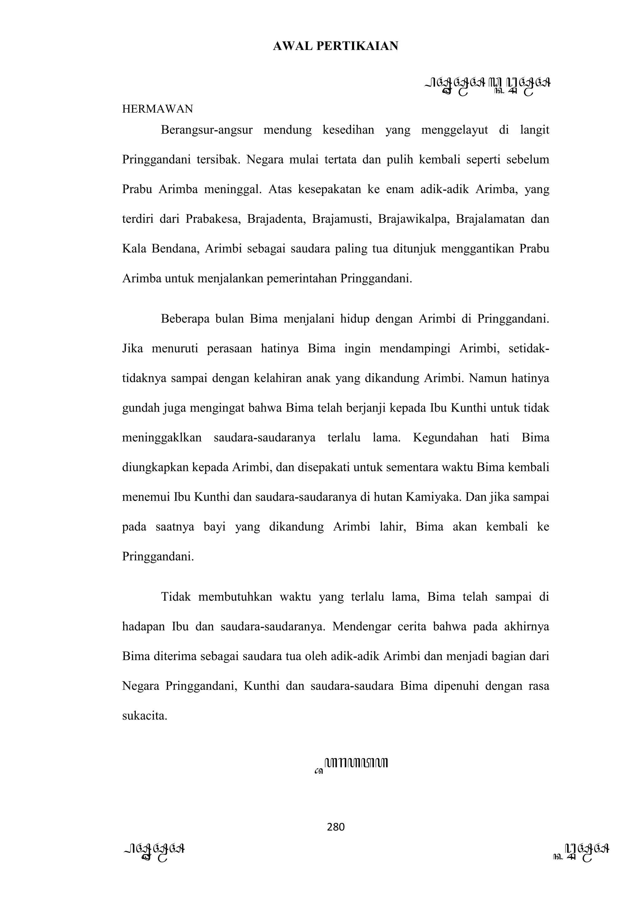 AWAL PERTIKAIAN
PANDAWA & KURAWA
HERMAWAN
280
PANDAWA KURAWA
Berangsur-angsur mendung kesedihan yang menggelayut di langit
Pringgandani tersibak. Negara mulai tertata dan pulih kembali seperti sebelum
Prabu Arimba meninggal. Atas kesepakatan ke enam adik-adik Arimba, yang
terdiri dari Prabakesa, Brajadenta, Brajamusti, Brajawikalpa, Brajalamatan dan
Kala Bendana, Arimbi sebagai saudara paling tua ditunjuk menggantikan Prabu
Arimba untuk menjalankan pemerintahan Pringgandani.
Beberapa bulan Bima menjalani hidup dengan Arimbi di Pringgandani.
Jika menuruti perasaan hatinya Bima ingin mendampingi Arimbi, setidak-
tidaknya sampai dengan kelahiran anak yang dikandung Arimbi. Namun hatinya
gundah juga mengingat bahwa Bima telah berjanji kepada Ibu Kunthi untuk tidak
meninggaklkan saudara-saudaranya terlalu lama. Kegundahan hati Bima
diungkapkan kepada Arimbi, dan disepakati untuk sementara waktu Bima kembali
menemui Ibu Kunthi dan saudara-saudaranya di hutan Kamiyaka. Dan jika sampai
pada saatnya bayi yang dikandung Arimbi lahir, Bima akan kembali ke
Pringgandani.
Tidak membutuhkan waktu yang terlalu lama, Bima telah sampai di
hadapan Ibu dan saudara-saudaranya. Mendengar cerita bahwa pada akhirnya
Bima diterima sebagai saudara tua oleh adik-adik Arimbi dan menjadi bagian dari
Negara Pringgandani, Kunthi dan saudara-saudara Bima dipenuhi dengan rasa
sukacita.
Barata
 