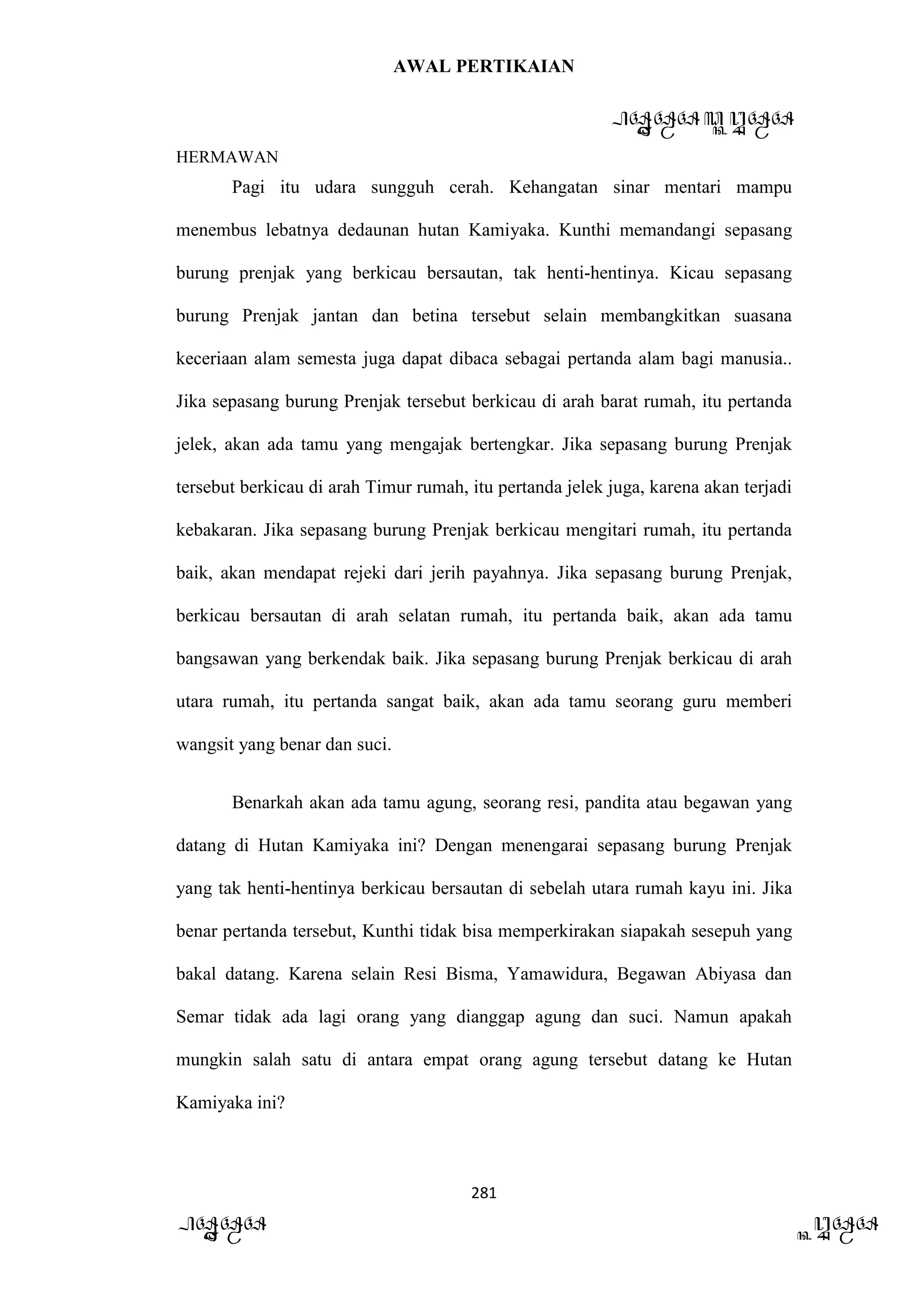 AWAL PERTIKAIAN
PANDAWA & KURAWA
HERMAWAN
281
PANDAWA KURAWA
Pagi itu udara sungguh cerah. Kehangatan sinar mentari mampu
menembus lebatnya dedaunan hutan Kamiyaka. Kunthi memandangi sepasang
burung prenjak yang berkicau bersautan, tak henti-hentinya. Kicau sepasang
burung Prenjak jantan dan betina tersebut selain membangkitkan suasana
keceriaan alam semesta juga dapat dibaca sebagai pertanda alam bagi manusia..
Jika sepasang burung Prenjak tersebut berkicau di arah barat rumah, itu pertanda
jelek, akan ada tamu yang mengajak bertengkar. Jika sepasang burung Prenjak
tersebut berkicau di arah Timur rumah, itu pertanda jelek juga, karena akan terjadi
kebakaran. Jika sepasang burung Prenjak berkicau mengitari rumah, itu pertanda
baik, akan mendapat rejeki dari jerih payahnya. Jika sepasang burung Prenjak,
berkicau bersautan di arah selatan rumah, itu pertanda baik, akan ada tamu
bangsawan yang berkendak baik. Jika sepasang burung Prenjak berkicau di arah
utara rumah, itu pertanda sangat baik, akan ada tamu seorang guru memberi
wangsit yang benar dan suci.
Benarkah akan ada tamu agung, seorang resi, pandita atau begawan yang
datang di Hutan Kamiyaka ini? Dengan menengarai sepasang burung Prenjak
yang tak henti-hentinya berkicau bersautan di sebelah utara rumah kayu ini. Jika
benar pertanda tersebut, Kunthi tidak bisa memperkirakan siapakah sesepuh yang
bakal datang. Karena selain Resi Bisma, Yamawidura, Begawan Abiyasa dan
Semar tidak ada lagi orang yang dianggap agung dan suci. Namun apakah
mungkin salah satu di antara empat orang agung tersebut datang ke Hutan
Kamiyaka ini?
 
