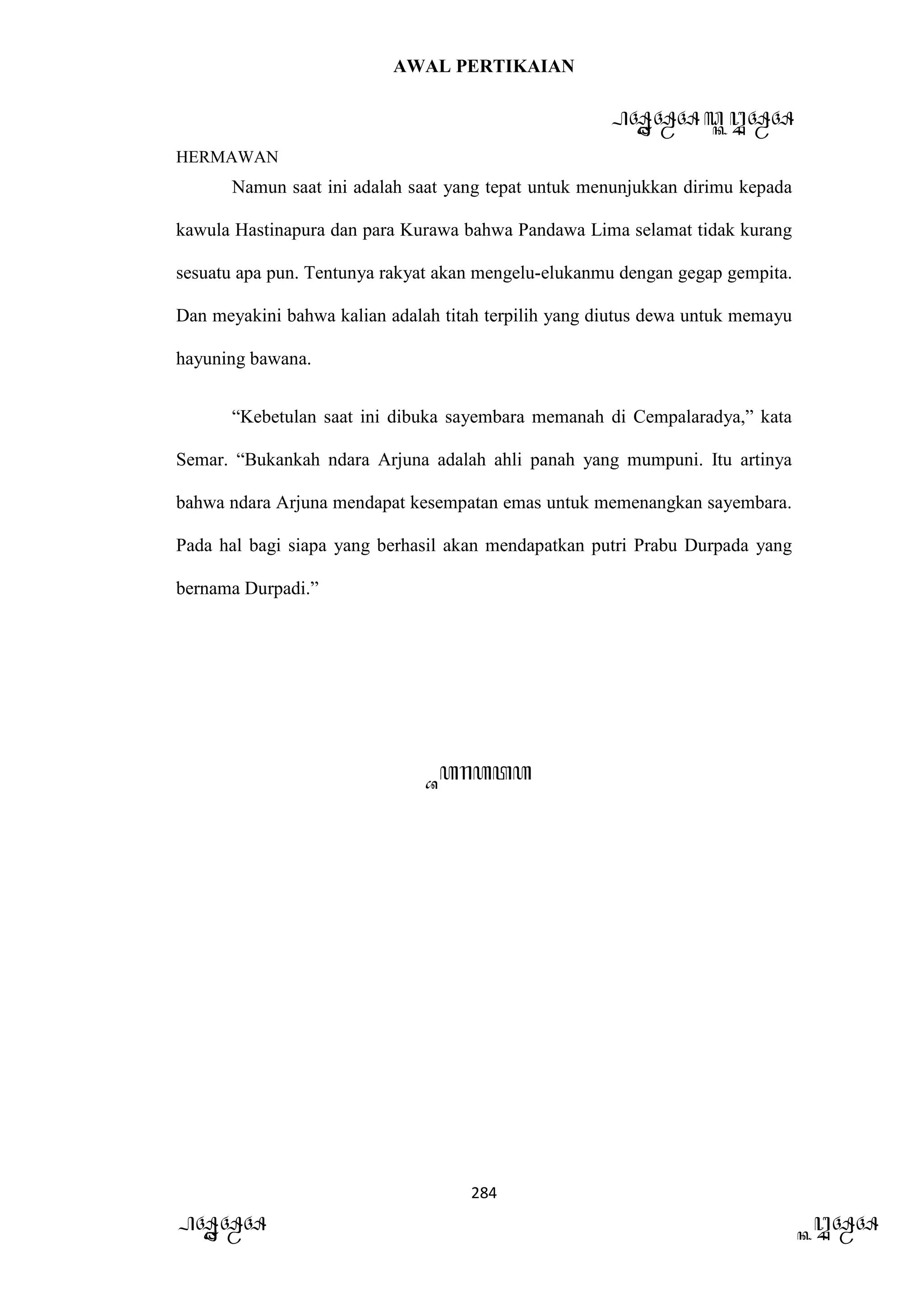 AWAL PERTIKAIAN
PANDAWA & KURAWA
HERMAWAN
284
PANDAWA KURAWA
Namun saat ini adalah saat yang tepat untuk menunjukkan dirimu kepada
kawula Hastinapura dan para Kurawa bahwa Pandawa Lima selamat tidak kurang
sesuatu apa pun. Tentunya rakyat akan mengelu-elukanmu dengan gegap gempita.
Dan meyakini bahwa kalian adalah titah terpilih yang diutus dewa untuk memayu
hayuning bawana.
“Kebetulan saat ini dibuka sayembara memanah di Cempalaradya,” kata
Semar. “Bukankah ndara Arjuna adalah ahli panah yang mumpuni. Itu artinya
bahwa ndara Arjuna mendapat kesempatan emas untuk memenangkan sayembara.
Pada hal bagi siapa yang berhasil akan mendapatkan putri Prabu Durpada yang
bernama Durpadi.”
Barata
 