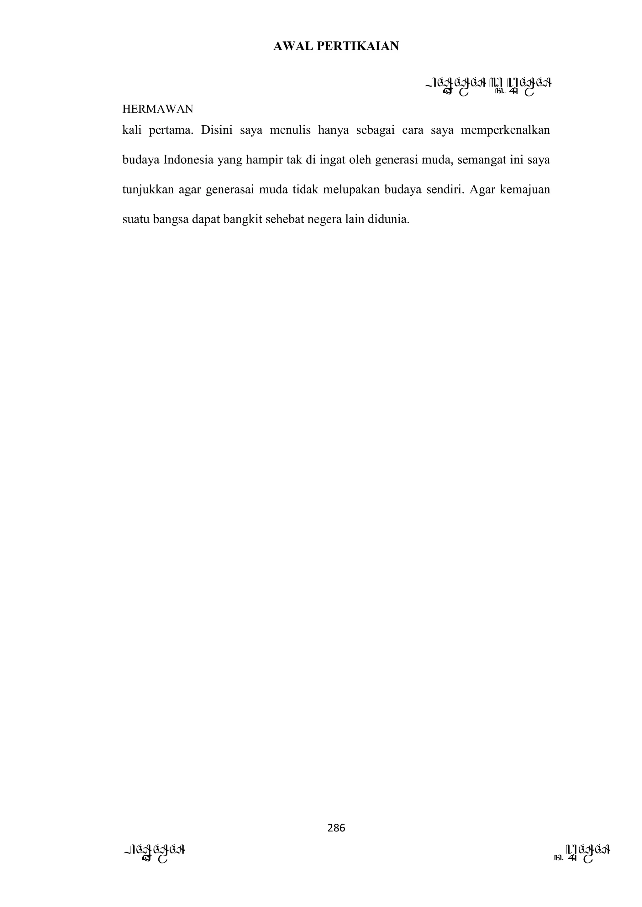 AWAL PERTIKAIAN
PANDAWA & KURAWA
HERMAWAN
286
PANDAWA KURAWA
kali pertama. Disini saya menulis hanya sebagai cara saya memperkenalkan
budaya Indonesia yang hampir tak di ingat oleh generasi muda, semangat ini saya
tunjukkan agar generasai muda tidak melupakan budaya sendiri. Agar kemajuan
suatu bangsa dapat bangkit sehebat negera lain didunia.
 