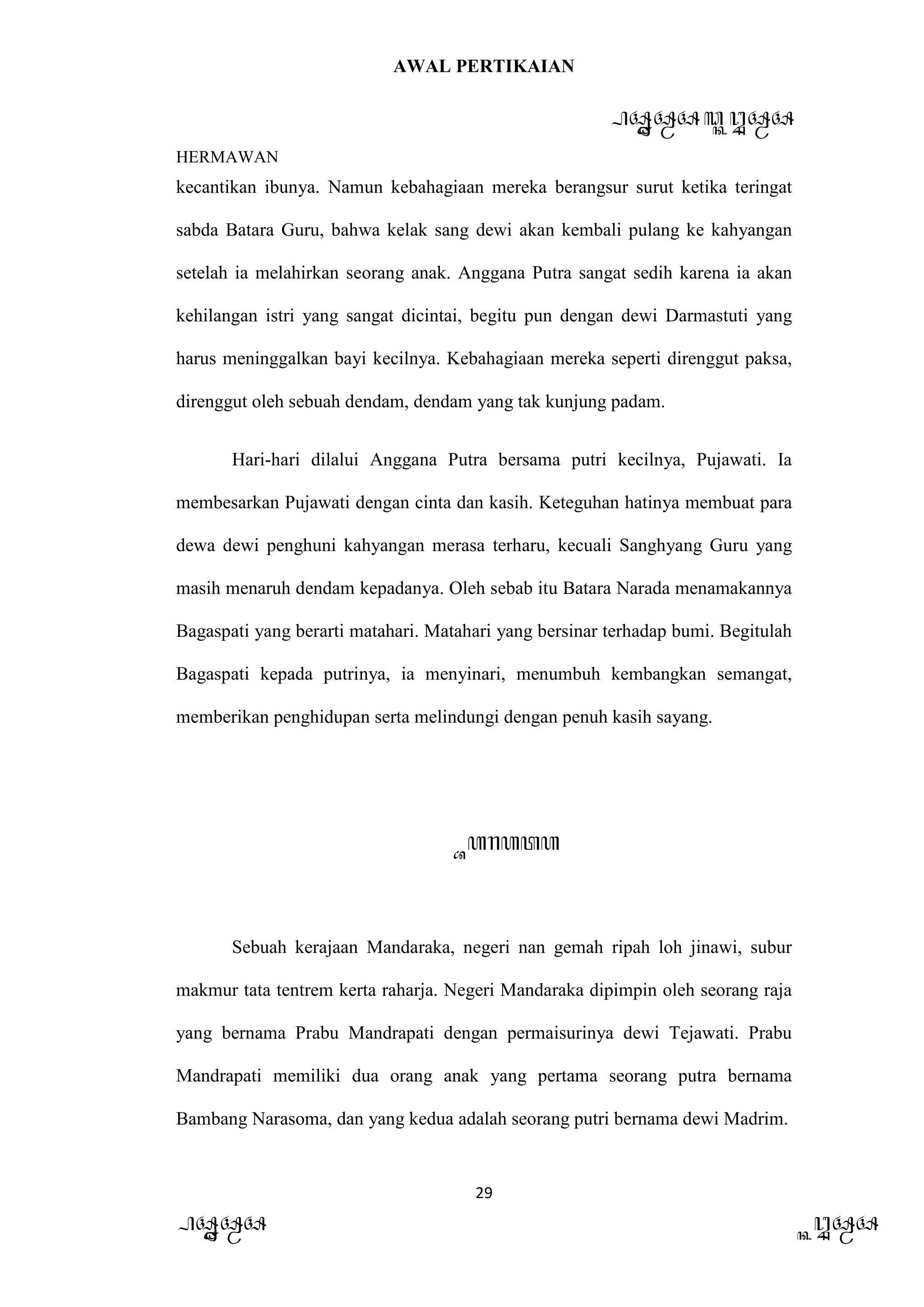 AWAL PERTIKAIAN
PANDAWA & KURAWA
HERMAWAN
29
PANDAWA KURAWA
kecantikan ibunya. Namun kebahagiaan mereka berangsur surut ketika teringat
sabda Batara Guru, bahwa kelak sang dewi akan kembali pulang ke kahyangan
setelah ia melahirkan seorang anak. Anggana Putra sangat sedih karena ia akan
kehilangan istri yang sangat dicintai, begitu pun dengan dewi Darmastuti yang
harus meninggalkan bayi kecilnya. Kebahagiaan mereka seperti direnggut paksa,
direnggut oleh sebuah dendam, dendam yang tak kunjung padam.
Hari-hari dilalui Anggana Putra bersama putri kecilnya, Pujawati. Ia
membesarkan Pujawati dengan cinta dan kasih. Keteguhan hatinya membuat para
dewa dewi penghuni kahyangan merasa terharu, kecuali Sanghyang Guru yang
masih menaruh dendam kepadanya. Oleh sebab itu Batara Narada menamakannya
Bagaspati yang berarti matahari. Matahari yang bersinar terhadap bumi. Begitulah
Bagaspati kepada putrinya, ia menyinari, menumbuh kembangkan semangat,
memberikan penghidupan serta melindungi dengan penuh kasih sayang.
Barata
Sebuah kerajaan Mandaraka, negeri nan gemah ripah loh jinawi, subur
makmur tata tentrem kerta raharja. Negeri Mandaraka dipimpin oleh seorang raja
yang bernama Prabu Mandrapati dengan permaisurinya dewi Tejawati. Prabu
Mandrapati memiliki dua orang anak yang pertama seorang putra bernama
Bambang Narasoma, dan yang kedua adalah seorang putri bernama dewi Madrim.
 
