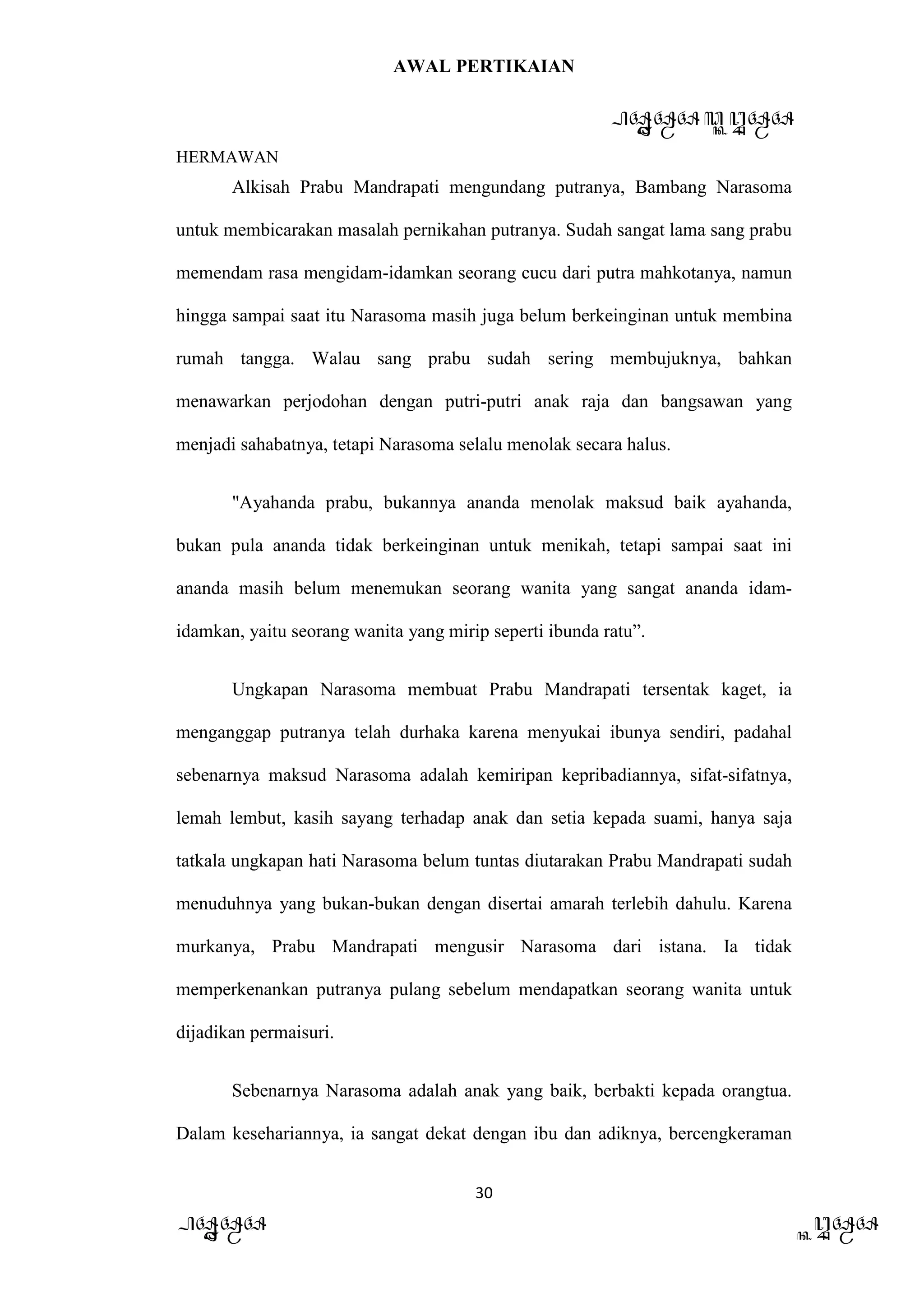 AWAL PERTIKAIAN
PANDAWA & KURAWA
HERMAWAN
30
PANDAWA KURAWA
Alkisah Prabu Mandrapati mengundang putranya, Bambang Narasoma
untuk membicarakan masalah pernikahan putranya. Sudah sangat lama sang prabu
memendam rasa mengidam-idamkan seorang cucu dari putra mahkotanya, namun
hingga sampai saat itu Narasoma masih juga belum berkeinginan untuk membina
rumah tangga. Walau sang prabu sudah sering membujuknya, bahkan
menawarkan perjodohan dengan putri-putri anak raja dan bangsawan yang
menjadi sahabatnya, tetapi Narasoma selalu menolak secara halus.
"Ayahanda prabu, bukannya ananda menolak maksud baik ayahanda,
bukan pula ananda tidak berkeinginan untuk menikah, tetapi sampai saat ini
ananda masih belum menemukan seorang wanita yang sangat ananda idam-
idamkan, yaitu seorang wanita yang mirip seperti ibunda ratu”.
Ungkapan Narasoma membuat Prabu Mandrapati tersentak kaget, ia
menganggap putranya telah durhaka karena menyukai ibunya sendiri, padahal
sebenarnya maksud Narasoma adalah kemiripan kepribadiannya, sifat-sifatnya,
lemah lembut, kasih sayang terhadap anak dan setia kepada suami, hanya saja
tatkala ungkapan hati Narasoma belum tuntas diutarakan Prabu Mandrapati sudah
menuduhnya yang bukan-bukan dengan disertai amarah terlebih dahulu. Karena
murkanya, Prabu Mandrapati mengusir Narasoma dari istana. Ia tidak
memperkenankan putranya pulang sebelum mendapatkan seorang wanita untuk
dijadikan permaisuri.
Sebenarnya Narasoma adalah anak yang baik, berbakti kepada orangtua.
Dalam kesehariannya, ia sangat dekat dengan ibu dan adiknya, bercengkeraman
 