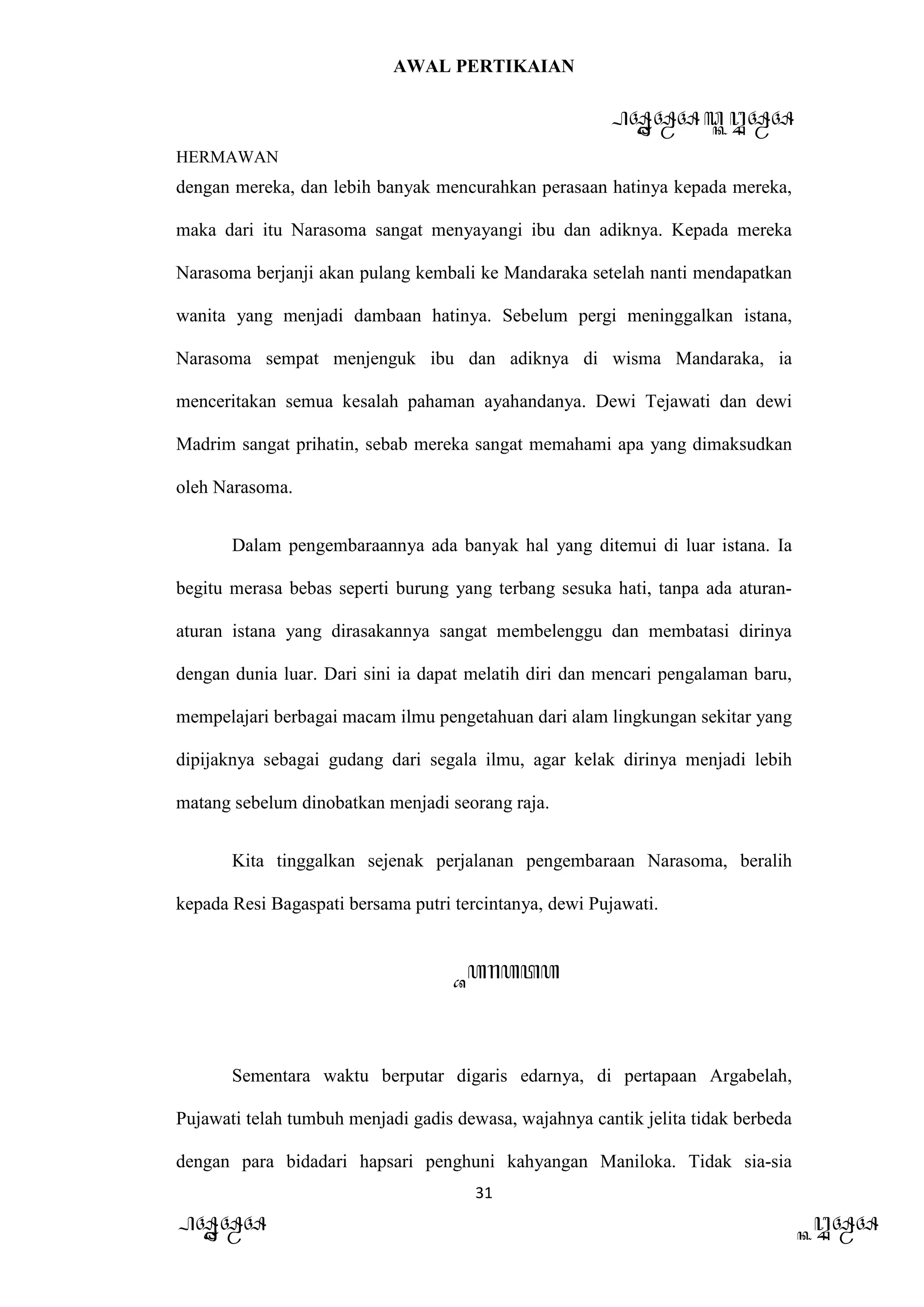AWAL PERTIKAIAN
PANDAWA & KURAWA
HERMAWAN
31
PANDAWA KURAWA
dengan mereka, dan lebih banyak mencurahkan perasaan hatinya kepada mereka,
maka dari itu Narasoma sangat menyayangi ibu dan adiknya. Kepada mereka
Narasoma berjanji akan pulang kembali ke Mandaraka setelah nanti mendapatkan
wanita yang menjadi dambaan hatinya. Sebelum pergi meninggalkan istana,
Narasoma sempat menjenguk ibu dan adiknya di wisma Mandaraka, ia
menceritakan semua kesalah pahaman ayahandanya. Dewi Tejawati dan dewi
Madrim sangat prihatin, sebab mereka sangat memahami apa yang dimaksudkan
oleh Narasoma.
Dalam pengembaraannya ada banyak hal yang ditemui di luar istana. Ia
begitu merasa bebas seperti burung yang terbang sesuka hati, tanpa ada aturan-
aturan istana yang dirasakannya sangat membelenggu dan membatasi dirinya
dengan dunia luar. Dari sini ia dapat melatih diri dan mencari pengalaman baru,
mempelajari berbagai macam ilmu pengetahuan dari alam lingkungan sekitar yang
dipijaknya sebagai gudang dari segala ilmu, agar kelak dirinya menjadi lebih
matang sebelum dinobatkan menjadi seorang raja.
Kita tinggalkan sejenak perjalanan pengembaraan Narasoma, beralih
kepada Resi Bagaspati bersama putri tercintanya, dewi Pujawati.
Barata
Sementara waktu berputar digaris edarnya, di pertapaan Argabelah,
Pujawati telah tumbuh menjadi gadis dewasa, wajahnya cantik jelita tidak berbeda
dengan para bidadari hapsari penghuni kahyangan Maniloka. Tidak sia-sia
 