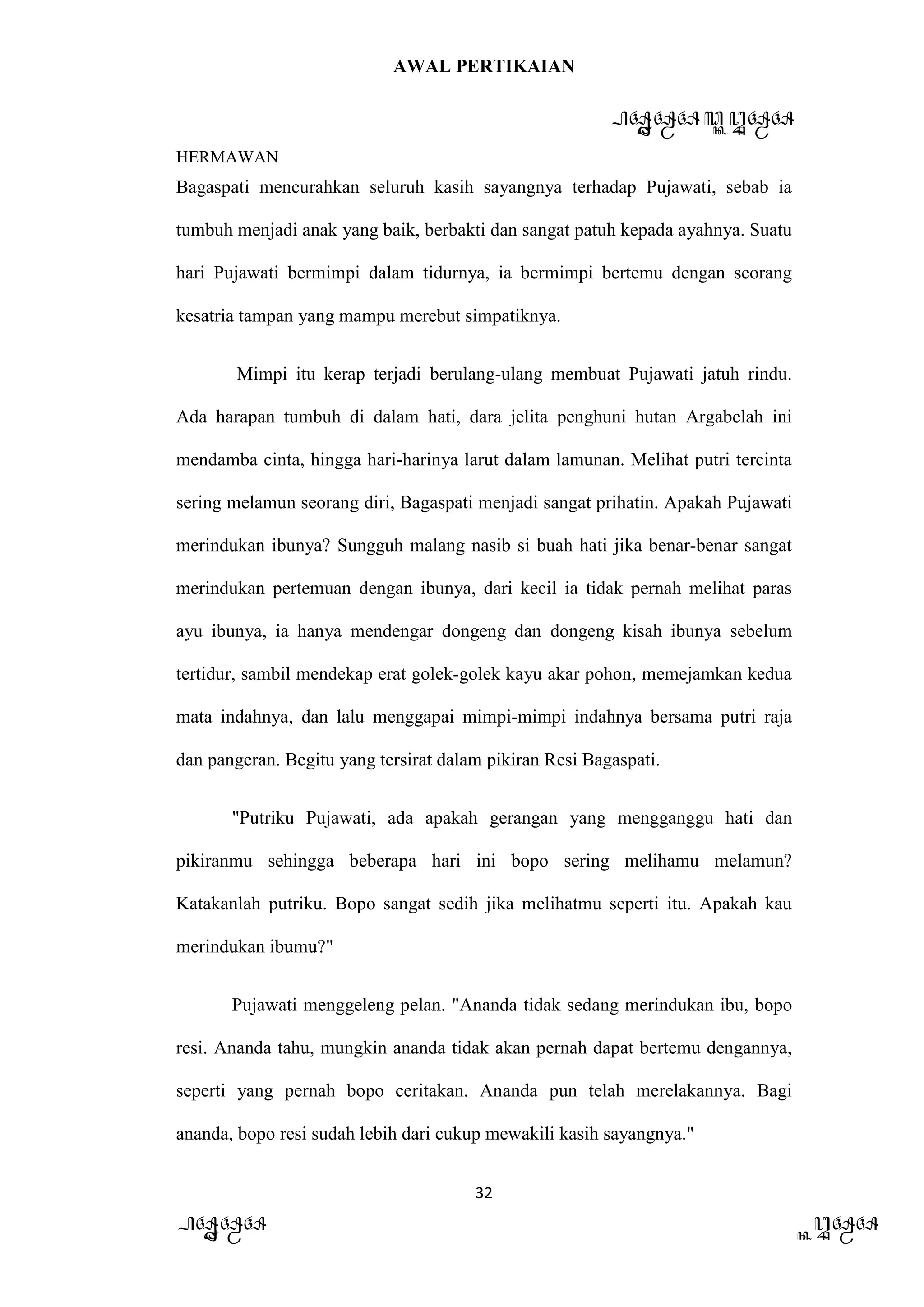 AWAL PERTIKAIAN
PANDAWA & KURAWA
HERMAWAN
32
PANDAWA KURAWA
Bagaspati mencurahkan seluruh kasih sayangnya terhadap Pujawati, sebab ia
tumbuh menjadi anak yang baik, berbakti dan sangat patuh kepada ayahnya. Suatu
hari Pujawati bermimpi dalam tidurnya, ia bermimpi bertemu dengan seorang
kesatria tampan yang mampu merebut simpatiknya.
Mimpi itu kerap terjadi berulang-ulang membuat Pujawati jatuh rindu.
Ada harapan tumbuh di dalam hati, dara jelita penghuni hutan Argabelah ini
mendamba cinta, hingga hari-harinya larut dalam lamunan. Melihat putri tercinta
sering melamun seorang diri, Bagaspati menjadi sangat prihatin. Apakah Pujawati
merindukan ibunya? Sungguh malang nasib si buah hati jika benar-benar sangat
merindukan pertemuan dengan ibunya, dari kecil ia tidak pernah melihat paras
ayu ibunya, ia hanya mendengar dongeng dan dongeng kisah ibunya sebelum
tertidur, sambil mendekap erat golek-golek kayu akar pohon, memejamkan kedua
mata indahnya, dan lalu menggapai mimpi-mimpi indahnya bersama putri raja
dan pangeran. Begitu yang tersirat dalam pikiran Resi Bagaspati.
"Putriku Pujawati, ada apakah gerangan yang mengganggu hati dan
pikiranmu sehingga beberapa hari ini bopo sering melihamu melamun?
Katakanlah putriku. Bopo sangat sedih jika melihatmu seperti itu. Apakah kau
merindukan ibumu?"
Pujawati menggeleng pelan. "Ananda tidak sedang merindukan ibu, bopo
resi. Ananda tahu, mungkin ananda tidak akan pernah dapat bertemu dengannya,
seperti yang pernah bopo ceritakan. Ananda pun telah merelakannya. Bagi
ananda, bopo resi sudah lebih dari cukup mewakili kasih sayangnya."
 