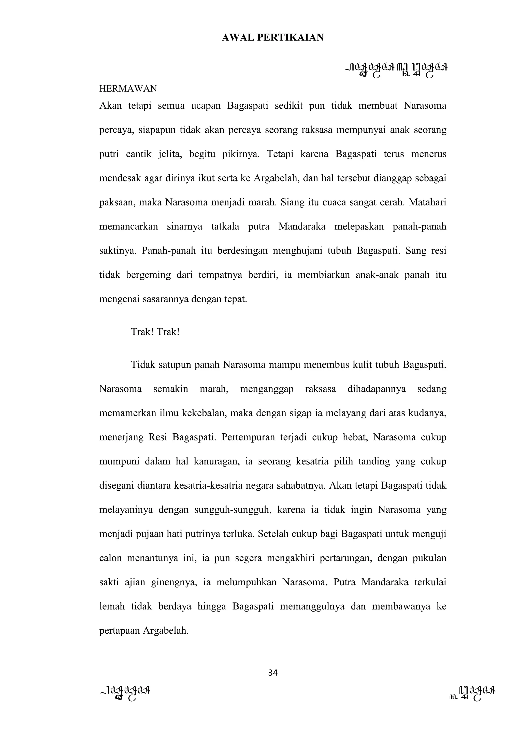 AWAL PERTIKAIAN
PANDAWA & KURAWA
HERMAWAN
34
PANDAWA KURAWA
Akan tetapi semua ucapan Bagaspati sedikit pun tidak membuat Narasoma
percaya, siapapun tidak akan percaya seorang raksasa mempunyai anak seorang
putri cantik jelita, begitu pikirnya. Tetapi karena Bagaspati terus menerus
mendesak agar dirinya ikut serta ke Argabelah, dan hal tersebut dianggap sebagai
paksaan, maka Narasoma menjadi marah. Siang itu cuaca sangat cerah. Matahari
memancarkan sinarnya tatkala putra Mandaraka melepaskan panah-panah
saktinya. Panah-panah itu berdesingan menghujani tubuh Bagaspati. Sang resi
tidak bergeming dari tempatnya berdiri, ia membiarkan anak-anak panah itu
mengenai sasarannya dengan tepat.
Trak! Trak!
Tidak satupun panah Narasoma mampu menembus kulit tubuh Bagaspati.
Narasoma semakin marah, menganggap raksasa dihadapannya sedang
memamerkan ilmu kekebalan, maka dengan sigap ia melayang dari atas kudanya,
menerjang Resi Bagaspati. Pertempuran terjadi cukup hebat, Narasoma cukup
mumpuni dalam hal kanuragan, ia seorang kesatria pilih tanding yang cukup
disegani diantara kesatria-kesatria negara sahabatnya. Akan tetapi Bagaspati tidak
melayaninya dengan sungguh-sungguh, karena ia tidak ingin Narasoma yang
menjadi pujaan hati putrinya terluka. Setelah cukup bagi Bagaspati untuk menguji
calon menantunya ini, ia pun segera mengakhiri pertarungan, dengan pukulan
sakti ajian ginengnya, ia melumpuhkan Narasoma. Putra Mandaraka terkulai
lemah tidak berdaya hingga Bagaspati memanggulnya dan membawanya ke
pertapaan Argabelah.
 
