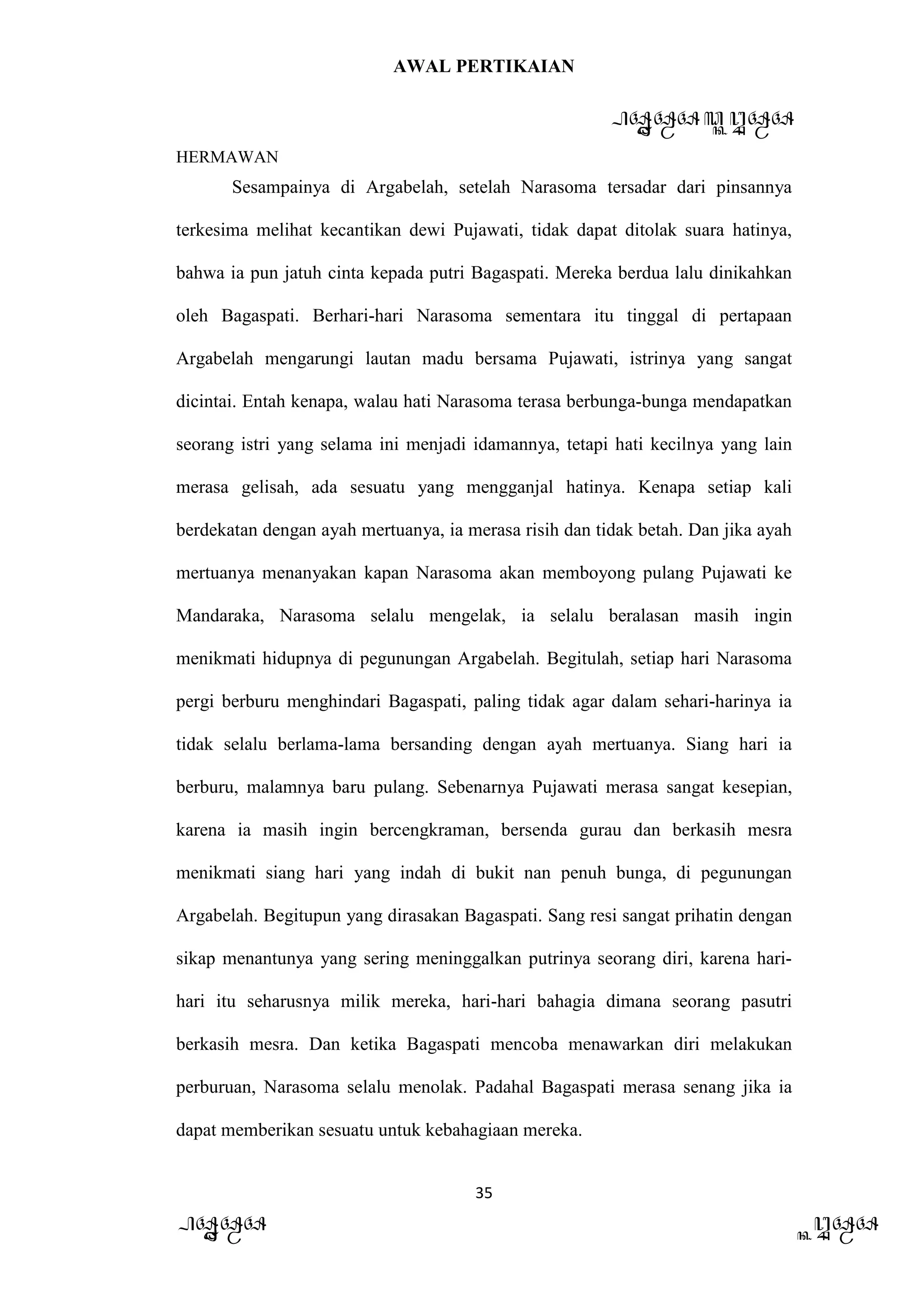AWAL PERTIKAIAN
PANDAWA & KURAWA
HERMAWAN
35
PANDAWA KURAWA
Sesampainya di Argabelah, setelah Narasoma tersadar dari pinsannya
terkesima melihat kecantikan dewi Pujawati, tidak dapat ditolak suara hatinya,
bahwa ia pun jatuh cinta kepada putri Bagaspati. Mereka berdua lalu dinikahkan
oleh Bagaspati. Berhari-hari Narasoma sementara itu tinggal di pertapaan
Argabelah mengarungi lautan madu bersama Pujawati, istrinya yang sangat
dicintai. Entah kenapa, walau hati Narasoma terasa berbunga-bunga mendapatkan
seorang istri yang selama ini menjadi idamannya, tetapi hati kecilnya yang lain
merasa gelisah, ada sesuatu yang mengganjal hatinya. Kenapa setiap kali
berdekatan dengan ayah mertuanya, ia merasa risih dan tidak betah. Dan jika ayah
mertuanya menanyakan kapan Narasoma akan memboyong pulang Pujawati ke
Mandaraka, Narasoma selalu mengelak, ia selalu beralasan masih ingin
menikmati hidupnya di pegunungan Argabelah. Begitulah, setiap hari Narasoma
pergi berburu menghindari Bagaspati, paling tidak agar dalam sehari-harinya ia
tidak selalu berlama-lama bersanding dengan ayah mertuanya. Siang hari ia
berburu, malamnya baru pulang. Sebenarnya Pujawati merasa sangat kesepian,
karena ia masih ingin bercengkraman, bersenda gurau dan berkasih mesra
menikmati siang hari yang indah di bukit nan penuh bunga, di pegunungan
Argabelah. Begitupun yang dirasakan Bagaspati. Sang resi sangat prihatin dengan
sikap menantunya yang sering meninggalkan putrinya seorang diri, karena hari-
hari itu seharusnya milik mereka, hari-hari bahagia dimana seorang pasutri
berkasih mesra. Dan ketika Bagaspati mencoba menawarkan diri melakukan
perburuan, Narasoma selalu menolak. Padahal Bagaspati merasa senang jika ia
dapat memberikan sesuatu untuk kebahagiaan mereka.
 
