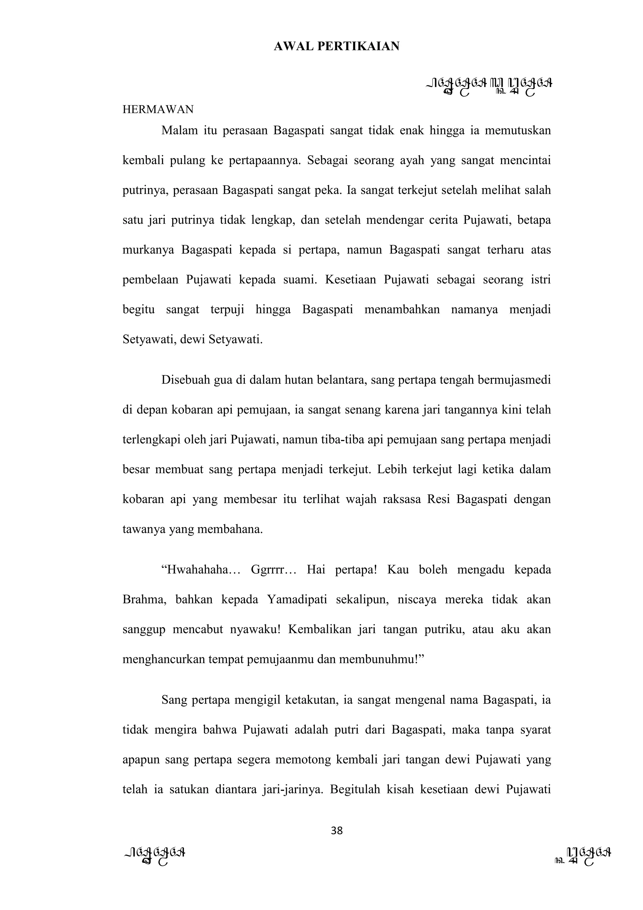 AWAL PERTIKAIAN
PANDAWA & KURAWA
HERMAWAN
38
PANDAWA KURAWA
Malam itu perasaan Bagaspati sangat tidak enak hingga ia memutuskan
kembali pulang ke pertapaannya. Sebagai seorang ayah yang sangat mencintai
putrinya, perasaan Bagaspati sangat peka. Ia sangat terkejut setelah melihat salah
satu jari putrinya tidak lengkap, dan setelah mendengar cerita Pujawati, betapa
murkanya Bagaspati kepada si pertapa, namun Bagaspati sangat terharu atas
pembelaan Pujawati kepada suami. Kesetiaan Pujawati sebagai seorang istri
begitu sangat terpuji hingga Bagaspati menambahkan namanya menjadi
Setyawati, dewi Setyawati.
Disebuah gua di dalam hutan belantara, sang pertapa tengah bermujasmedi
di depan kobaran api pemujaan, ia sangat senang karena jari tangannya kini telah
terlengkapi oleh jari Pujawati, namun tiba-tiba api pemujaan sang pertapa menjadi
besar membuat sang pertapa menjadi terkejut. Lebih terkejut lagi ketika dalam
kobaran api yang membesar itu terlihat wajah raksasa Resi Bagaspati dengan
tawanya yang membahana.
“Hwahahaha… Ggrrrr… Hai pertapa! Kau boleh mengadu kepada
Brahma, bahkan kepada Yamadipati sekalipun, niscaya mereka tidak akan
sanggup mencabut nyawaku! Kembalikan jari tangan putriku, atau aku akan
menghancurkan tempat pemujaanmu dan membunuhmu!”
Sang pertapa mengigil ketakutan, ia sangat mengenal nama Bagaspati, ia
tidak mengira bahwa Pujawati adalah putri dari Bagaspati, maka tanpa syarat
apapun sang pertapa segera memotong kembali jari tangan dewi Pujawati yang
telah ia satukan diantara jari-jarinya. Begitulah kisah kesetiaan dewi Pujawati
 