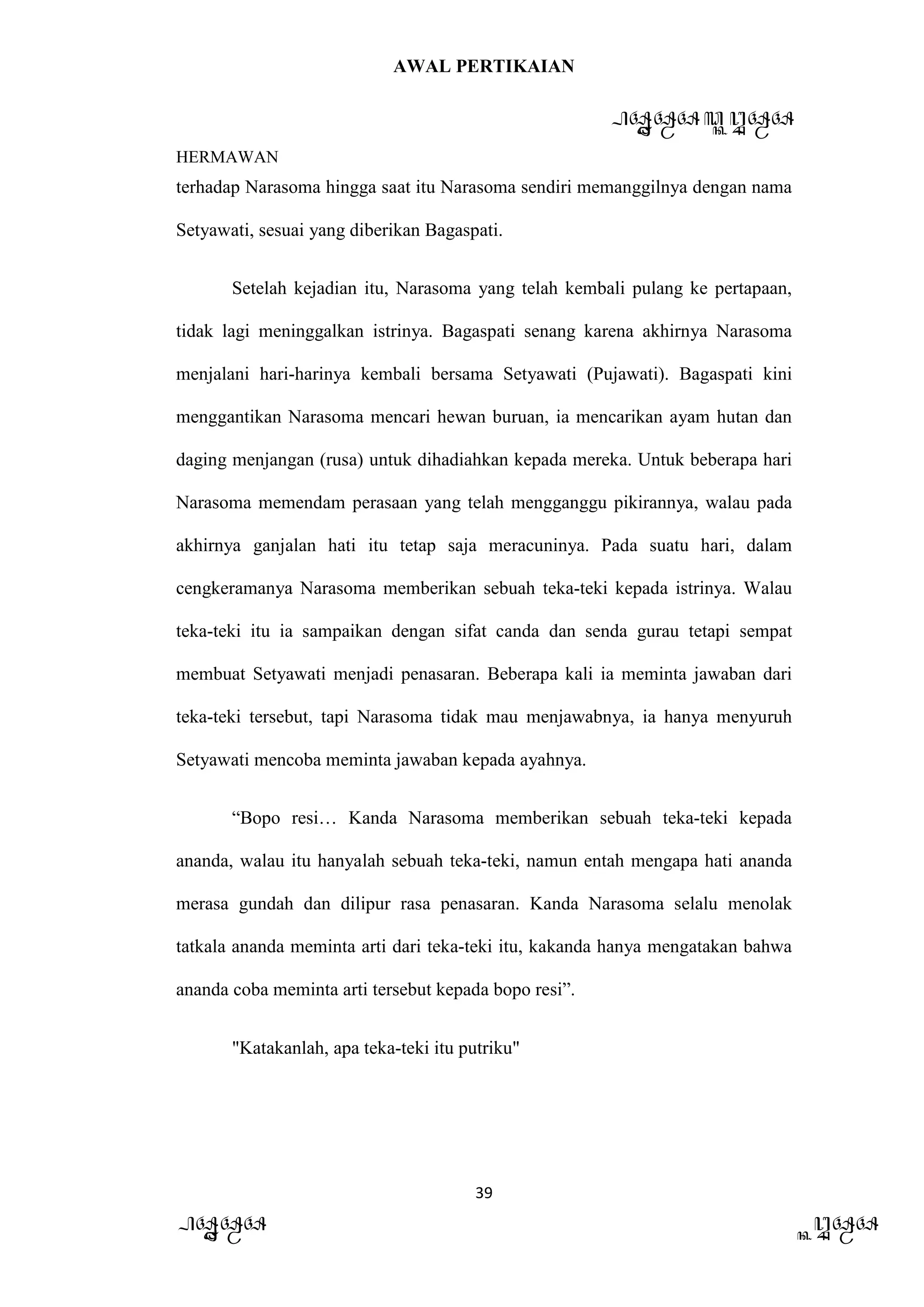 AWAL PERTIKAIAN
PANDAWA & KURAWA
HERMAWAN
39
PANDAWA KURAWA
terhadap Narasoma hingga saat itu Narasoma sendiri memanggilnya dengan nama
Setyawati, sesuai yang diberikan Bagaspati.
Setelah kejadian itu, Narasoma yang telah kembali pulang ke pertapaan,
tidak lagi meninggalkan istrinya. Bagaspati senang karena akhirnya Narasoma
menjalani hari-harinya kembali bersama Setyawati (Pujawati). Bagaspati kini
menggantikan Narasoma mencari hewan buruan, ia mencarikan ayam hutan dan
daging menjangan (rusa) untuk dihadiahkan kepada mereka. Untuk beberapa hari
Narasoma memendam perasaan yang telah mengganggu pikirannya, walau pada
akhirnya ganjalan hati itu tetap saja meracuninya. Pada suatu hari, dalam
cengkeramanya Narasoma memberikan sebuah teka-teki kepada istrinya. Walau
teka-teki itu ia sampaikan dengan sifat canda dan senda gurau tetapi sempat
membuat Setyawati menjadi penasaran. Beberapa kali ia meminta jawaban dari
teka-teki tersebut, tapi Narasoma tidak mau menjawabnya, ia hanya menyuruh
Setyawati mencoba meminta jawaban kepada ayahnya.
“Bopo resi… Kanda Narasoma memberikan sebuah teka-teki kepada
ananda, walau itu hanyalah sebuah teka-teki, namun entah mengapa hati ananda
merasa gundah dan dilipur rasa penasaran. Kanda Narasoma selalu menolak
tatkala ananda meminta arti dari teka-teki itu, kakanda hanya mengatakan bahwa
ananda coba meminta arti tersebut kepada bopo resi”.
"Katakanlah, apa teka-teki itu putriku"
 