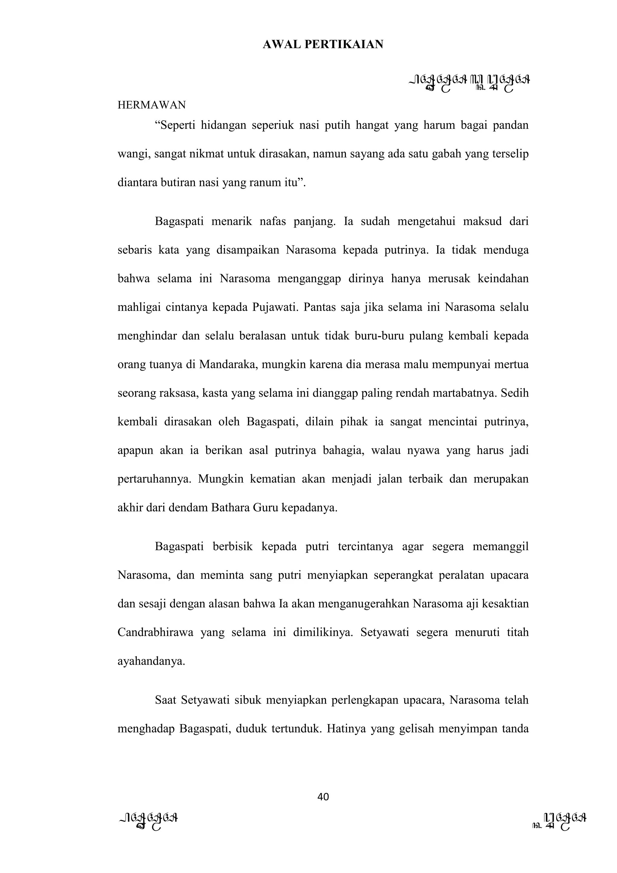 AWAL PERTIKAIAN
PANDAWA & KURAWA
HERMAWAN
40
PANDAWA KURAWA
“Seperti hidangan seperiuk nasi putih hangat yang harum bagai pandan
wangi, sangat nikmat untuk dirasakan, namun sayang ada satu gabah yang terselip
diantara butiran nasi yang ranum itu”.
Bagaspati menarik nafas panjang. Ia sudah mengetahui maksud dari
sebaris kata yang disampaikan Narasoma kepada putrinya. Ia tidak menduga
bahwa selama ini Narasoma menganggap dirinya hanya merusak keindahan
mahligai cintanya kepada Pujawati. Pantas saja jika selama ini Narasoma selalu
menghindar dan selalu beralasan untuk tidak buru-buru pulang kembali kepada
orang tuanya di Mandaraka, mungkin karena dia merasa malu mempunyai mertua
seorang raksasa, kasta yang selama ini dianggap paling rendah martabatnya. Sedih
kembali dirasakan oleh Bagaspati, dilain pihak ia sangat mencintai putrinya,
apapun akan ia berikan asal putrinya bahagia, walau nyawa yang harus jadi
pertaruhannya. Mungkin kematian akan menjadi jalan terbaik dan merupakan
akhir dari dendam Bathara Guru kepadanya.
Bagaspati berbisik kepada putri tercintanya agar segera memanggil
Narasoma, dan meminta sang putri menyiapkan seperangkat peralatan upacara
dan sesaji dengan alasan bahwa Ia akan menganugerahkan Narasoma aji kesaktian
Candrabhirawa yang selama ini dimilikinya. Setyawati segera menuruti titah
ayahandanya.
Saat Setyawati sibuk menyiapkan perlengkapan upacara, Narasoma telah
menghadap Bagaspati, duduk tertunduk. Hatinya yang gelisah menyimpan tanda
 