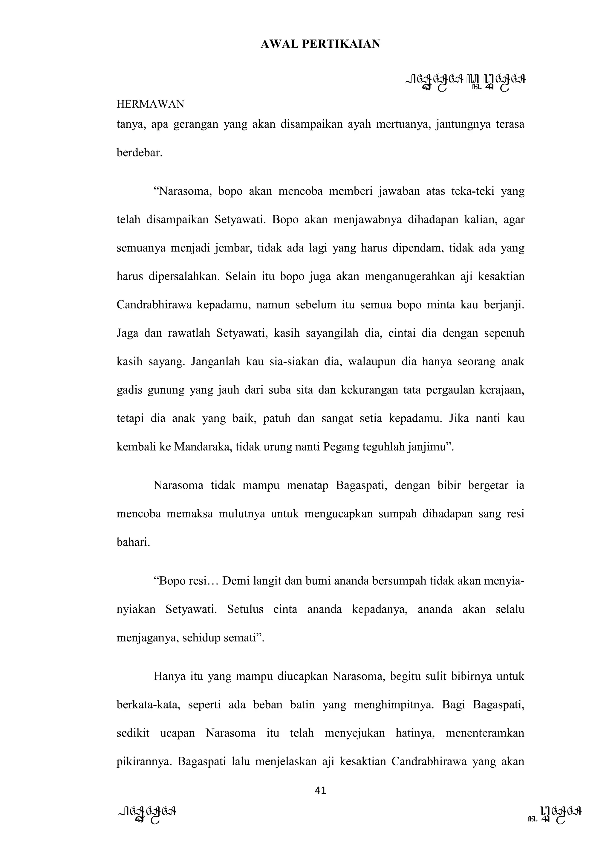 AWAL PERTIKAIAN
PANDAWA & KURAWA
HERMAWAN
41
PANDAWA KURAWA
tanya, apa gerangan yang akan disampaikan ayah mertuanya, jantungnya terasa
berdebar.
“Narasoma, bopo akan mencoba memberi jawaban atas teka-teki yang
telah disampaikan Setyawati. Bopo akan menjawabnya dihadapan kalian, agar
semuanya menjadi jembar, tidak ada lagi yang harus dipendam, tidak ada yang
harus dipersalahkan. Selain itu bopo juga akan menganugerahkan aji kesaktian
Candrabhirawa kepadamu, namun sebelum itu semua bopo minta kau berjanji.
Jaga dan rawatlah Setyawati, kasih sayangilah dia, cintai dia dengan sepenuh
kasih sayang. Janganlah kau sia-siakan dia, walaupun dia hanya seorang anak
gadis gunung yang jauh dari suba sita dan kekurangan tata pergaulan kerajaan,
tetapi dia anak yang baik, patuh dan sangat setia kepadamu. Jika nanti kau
kembali ke Mandaraka, tidak urung nanti Pegang teguhlah janjimu”.
Narasoma tidak mampu menatap Bagaspati, dengan bibir bergetar ia
mencoba memaksa mulutnya untuk mengucapkan sumpah dihadapan sang resi
bahari.
“Bopo resi… Demi langit dan bumi ananda bersumpah tidak akan menyia-
nyiakan Setyawati. Setulus cinta ananda kepadanya, ananda akan selalu
menjaganya, sehidup semati”.
Hanya itu yang mampu diucapkan Narasoma, begitu sulit bibirnya untuk
berkata-kata, seperti ada beban batin yang menghimpitnya. Bagi Bagaspati,
sedikit ucapan Narasoma itu telah menyejukan hatinya, menenteramkan
pikirannya. Bagaspati lalu menjelaskan aji kesaktian Candrabhirawa yang akan
 