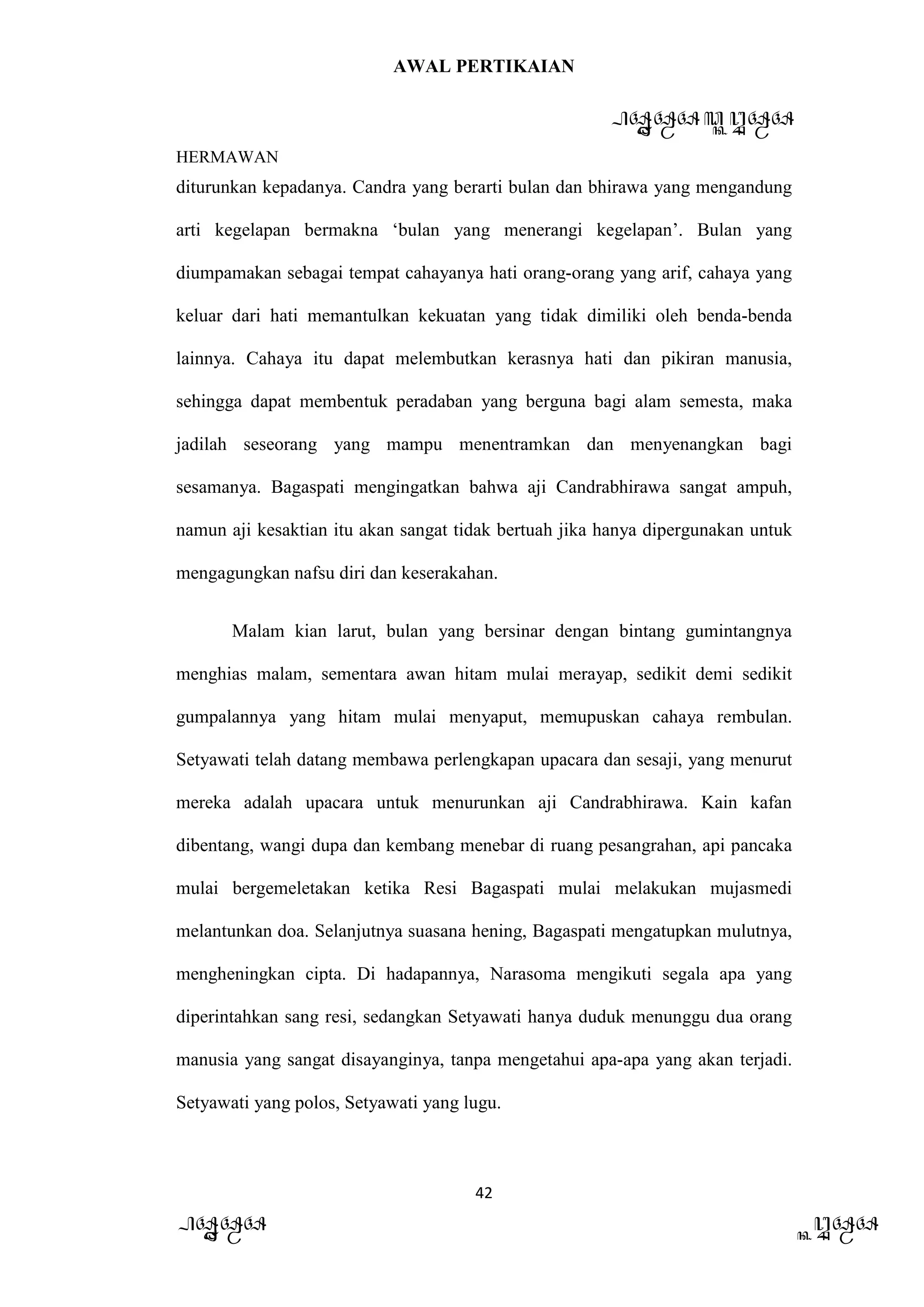 AWAL PERTIKAIAN
PANDAWA & KURAWA
HERMAWAN
42
PANDAWA KURAWA
diturunkan kepadanya. Candra yang berarti bulan dan bhirawa yang mengandung
arti kegelapan bermakna ‘bulan yang menerangi kegelapan’. Bulan yang
diumpamakan sebagai tempat cahayanya hati orang-orang yang arif, cahaya yang
keluar dari hati memantulkan kekuatan yang tidak dimiliki oleh benda-benda
lainnya. Cahaya itu dapat melembutkan kerasnya hati dan pikiran manusia,
sehingga dapat membentuk peradaban yang berguna bagi alam semesta, maka
jadilah seseorang yang mampu menentramkan dan menyenangkan bagi
sesamanya. Bagaspati mengingatkan bahwa aji Candrabhirawa sangat ampuh,
namun aji kesaktian itu akan sangat tidak bertuah jika hanya dipergunakan untuk
mengagungkan nafsu diri dan keserakahan.
Malam kian larut, bulan yang bersinar dengan bintang gumintangnya
menghias malam, sementara awan hitam mulai merayap, sedikit demi sedikit
gumpalannya yang hitam mulai menyaput, memupuskan cahaya rembulan.
Setyawati telah datang membawa perlengkapan upacara dan sesaji, yang menurut
mereka adalah upacara untuk menurunkan aji Candrabhirawa. Kain kafan
dibentang, wangi dupa dan kembang menebar di ruang pesangrahan, api pancaka
mulai bergemeletakan ketika Resi Bagaspati mulai melakukan mujasmedi
melantunkan doa. Selanjutnya suasana hening, Bagaspati mengatupkan mulutnya,
mengheningkan cipta. Di hadapannya, Narasoma mengikuti segala apa yang
diperintahkan sang resi, sedangkan Setyawati hanya duduk menunggu dua orang
manusia yang sangat disayanginya, tanpa mengetahui apa-apa yang akan terjadi.
Setyawati yang polos, Setyawati yang lugu.
 