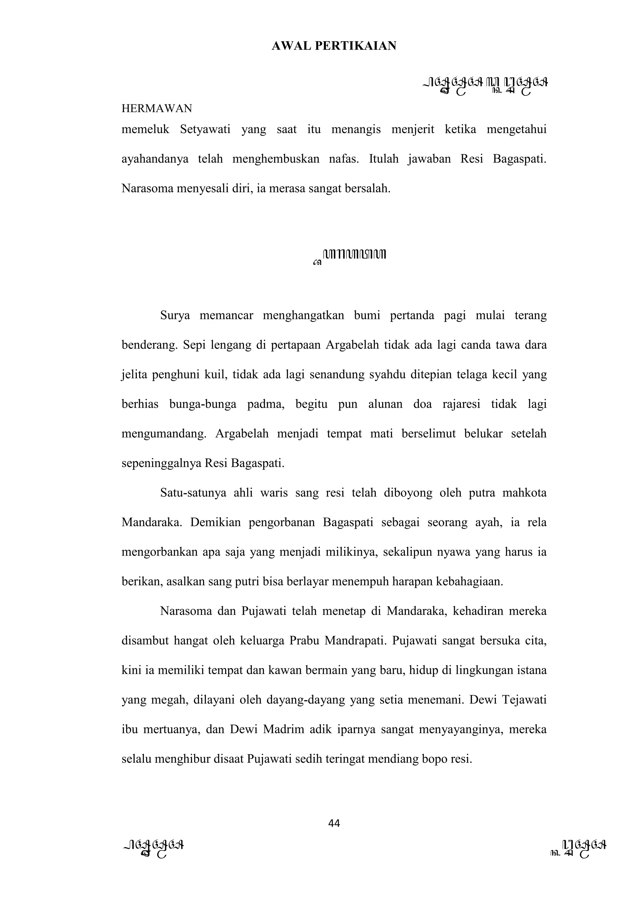 AWAL PERTIKAIAN
PANDAWA & KURAWA
HERMAWAN
44
PANDAWA KURAWA
memeluk Setyawati yang saat itu menangis menjerit ketika mengetahui
ayahandanya telah menghembuskan nafas. Itulah jawaban Resi Bagaspati.
Narasoma menyesali diri, ia merasa sangat bersalah.
Barata
Surya memancar menghangatkan bumi pertanda pagi mulai terang
benderang. Sepi lengang di pertapaan Argabelah tidak ada lagi canda tawa dara
jelita penghuni kuil, tidak ada lagi senandung syahdu ditepian telaga kecil yang
berhias bunga-bunga padma, begitu pun alunan doa rajaresi tidak lagi
mengumandang. Argabelah menjadi tempat mati berselimut belukar setelah
sepeninggalnya Resi Bagaspati.
Satu-satunya ahli waris sang resi telah diboyong oleh putra mahkota
Mandaraka. Demikian pengorbanan Bagaspati sebagai seorang ayah, ia rela
mengorbankan apa saja yang menjadi milikinya, sekalipun nyawa yang harus ia
berikan, asalkan sang putri bisa berlayar menempuh harapan kebahagiaan.
Narasoma dan Pujawati telah menetap di Mandaraka, kehadiran mereka
disambut hangat oleh keluarga Prabu Mandrapati. Pujawati sangat bersuka cita,
kini ia memiliki tempat dan kawan bermain yang baru, hidup di lingkungan istana
yang megah, dilayani oleh dayang-dayang yang setia menemani. Dewi Tejawati
ibu mertuanya, dan Dewi Madrim adik iparnya sangat menyayanginya, mereka
selalu menghibur disaat Pujawati sedih teringat mendiang bopo resi.
 