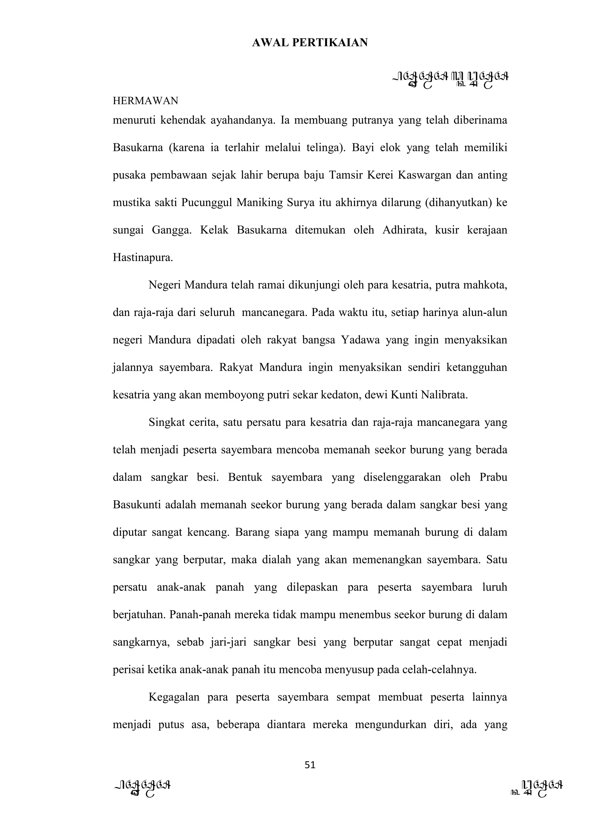 AWAL PERTIKAIAN
PANDAWA & KURAWA
HERMAWAN
51
PANDAWA KURAWA
menuruti kehendak ayahandanya. Ia membuang putranya yang telah diberinama
Basukarna (karena ia terlahir melalui telinga). Bayi elok yang telah memiliki
pusaka pembawaan sejak lahir berupa baju Tamsir Kerei Kaswargan dan anting
mustika sakti Pucunggul Maniking Surya itu akhirnya dilarung (dihanyutkan) ke
sungai Gangga. Kelak Basukarna ditemukan oleh Adhirata, kusir kerajaan
Hastinapura.
Negeri Mandura telah ramai dikunjungi oleh para kesatria, putra mahkota,
dan raja-raja dari seluruh mancanegara. Pada waktu itu, setiap harinya alun-alun
negeri Mandura dipadati oleh rakyat bangsa Yadawa yang ingin menyaksikan
jalannya sayembara. Rakyat Mandura ingin menyaksikan sendiri ketangguhan
kesatria yang akan memboyong putri sekar kedaton, dewi Kunti Nalibrata.
Singkat cerita, satu persatu para kesatria dan raja-raja mancanegara yang
telah menjadi peserta sayembara mencoba memanah seekor burung yang berada
dalam sangkar besi. Bentuk sayembara yang diselenggarakan oleh Prabu
Basukunti adalah memanah seekor burung yang berada dalam sangkar besi yang
diputar sangat kencang. Barang siapa yang mampu memanah burung di dalam
sangkar yang berputar, maka dialah yang akan memenangkan sayembara. Satu
persatu anak-anak panah yang dilepaskan para peserta sayembara luruh
berjatuhan. Panah-panah mereka tidak mampu menembus seekor burung di dalam
sangkarnya, sebab jari-jari sangkar besi yang berputar sangat cepat menjadi
perisai ketika anak-anak panah itu mencoba menyusup pada celah-celahnya.
Kegagalan para peserta sayembara sempat membuat peserta lainnya
menjadi putus asa, beberapa diantara mereka mengundurkan diri, ada yang
 