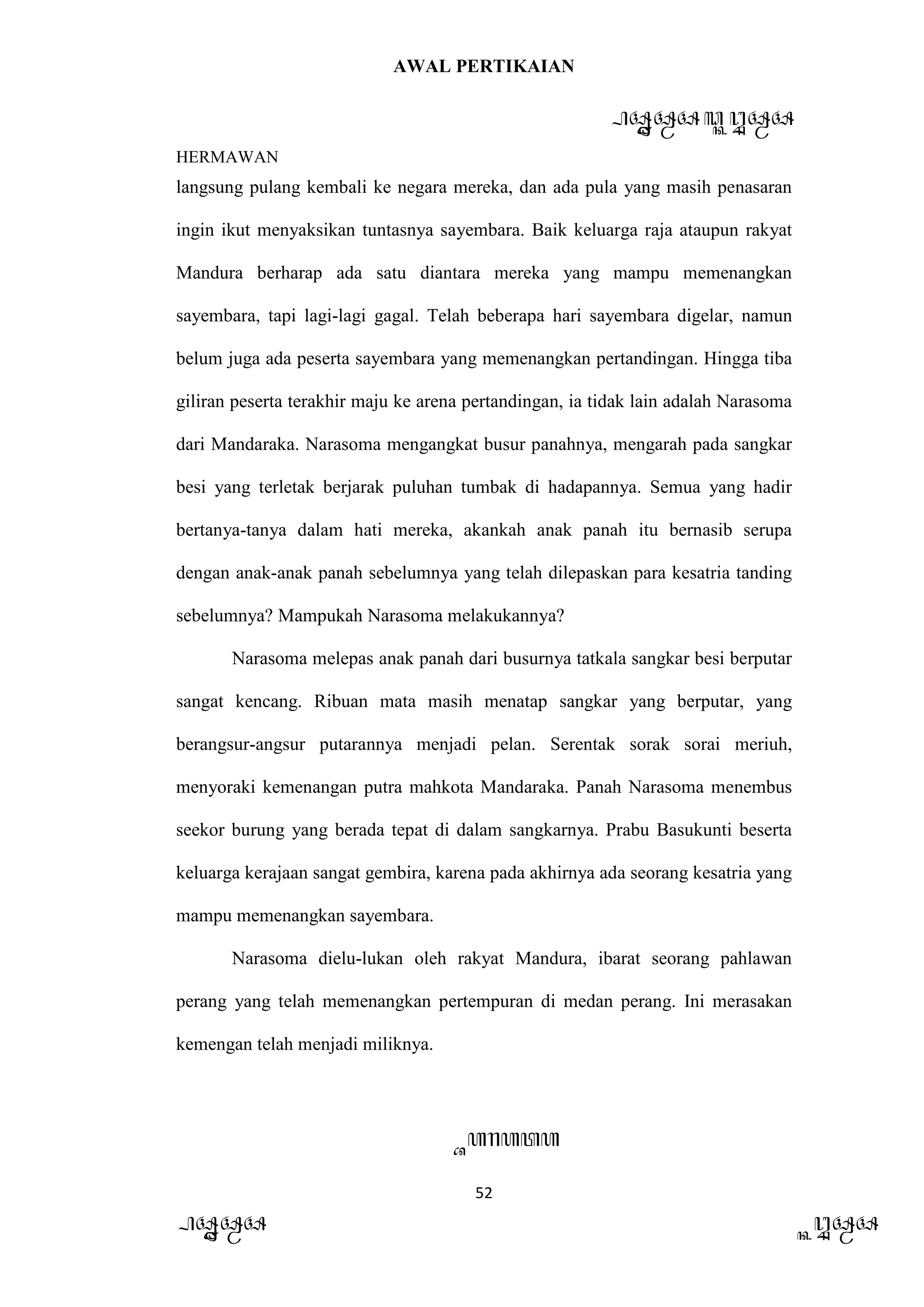 AWAL PERTIKAIAN
PANDAWA & KURAWA
HERMAWAN
52
PANDAWA KURAWA
langsung pulang kembali ke negara mereka, dan ada pula yang masih penasaran
ingin ikut menyaksikan tuntasnya sayembara. Baik keluarga raja ataupun rakyat
Mandura berharap ada satu diantara mereka yang mampu memenangkan
sayembara, tapi lagi-lagi gagal. Telah beberapa hari sayembara digelar, namun
belum juga ada peserta sayembara yang memenangkan pertandingan. Hingga tiba
giliran peserta terakhir maju ke arena pertandingan, ia tidak lain adalah Narasoma
dari Mandaraka. Narasoma mengangkat busur panahnya, mengarah pada sangkar
besi yang terletak berjarak puluhan tumbak di hadapannya. Semua yang hadir
bertanya-tanya dalam hati mereka, akankah anak panah itu bernasib serupa
dengan anak-anak panah sebelumnya yang telah dilepaskan para kesatria tanding
sebelumnya? Mampukah Narasoma melakukannya?
Narasoma melepas anak panah dari busurnya tatkala sangkar besi berputar
sangat kencang. Ribuan mata masih menatap sangkar yang berputar, yang
berangsur-angsur putarannya menjadi pelan. Serentak sorak sorai meriuh,
menyoraki kemenangan putra mahkota Mandaraka. Panah Narasoma menembus
seekor burung yang berada tepat di dalam sangkarnya. Prabu Basukunti beserta
keluarga kerajaan sangat gembira, karena pada akhirnya ada seorang kesatria yang
mampu memenangkan sayembara.
Narasoma dielu-lukan oleh rakyat Mandura, ibarat seorang pahlawan
perang yang telah memenangkan pertempuran di medan perang. Ini merasakan
kemengan telah menjadi miliknya.
Barata
 