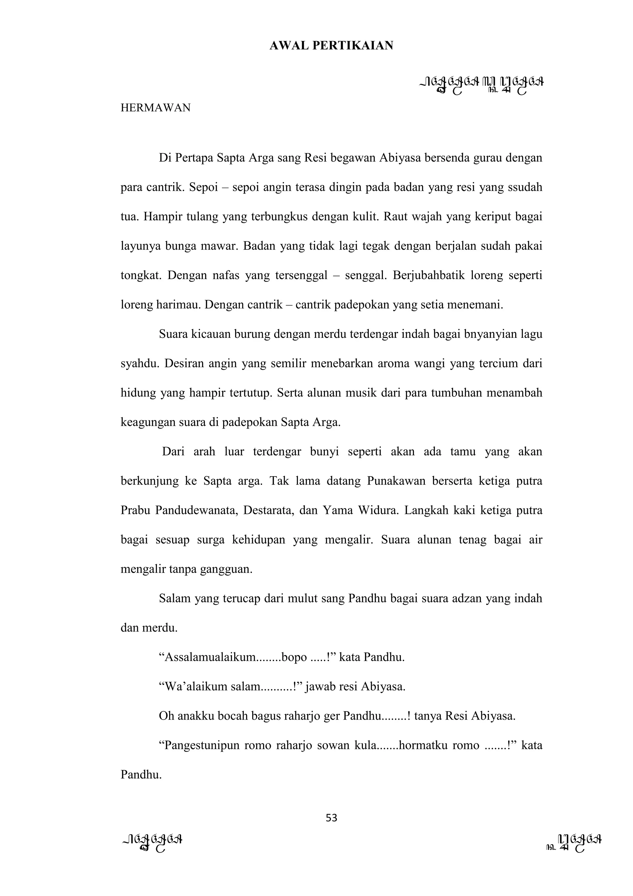 AWAL PERTIKAIAN
PANDAWA & KURAWA
HERMAWAN
53
PANDAWA KURAWA
Di Pertapa Sapta Arga sang Resi begawan Abiyasa bersenda gurau dengan
para cantrik. Sepoi – sepoi angin terasa dingin pada badan yang resi yang ssudah
tua. Hampir tulang yang terbungkus dengan kulit. Raut wajah yang keriput bagai
layunya bunga mawar. Badan yang tidak lagi tegak dengan berjalan sudah pakai
tongkat. Dengan nafas yang tersenggal – senggal. Berjubahbatik loreng seperti
loreng harimau. Dengan cantrik – cantrik padepokan yang setia menemani.
Suara kicauan burung dengan merdu terdengar indah bagai bnyanyian lagu
syahdu. Desiran angin yang semilir menebarkan aroma wangi yang tercium dari
hidung yang hampir tertutup. Serta alunan musik dari para tumbuhan menambah
keagungan suara di padepokan Sapta Arga.
Dari arah luar terdengar bunyi seperti akan ada tamu yang akan
berkunjung ke Sapta arga. Tak lama datang Punakawan berserta ketiga putra
Prabu Pandudewanata, Destarata, dan Yama Widura. Langkah kaki ketiga putra
bagai sesuap surga kehidupan yang mengalir. Suara alunan tenag bagai air
mengalir tanpa gangguan.
Salam yang terucap dari mulut sang Pandhu bagai suara adzan yang indah
dan merdu.
“Assalamualaikum........bopo .....!” kata Pandhu.
“Wa’alaikum salam..........!” jawab resi Abiyasa.
Oh anakku bocah bagus raharjo ger Pandhu........! tanya Resi Abiyasa.
“Pangestunipun romo raharjo sowan kula.......hormatku romo .......!” kata
Pandhu.
 
