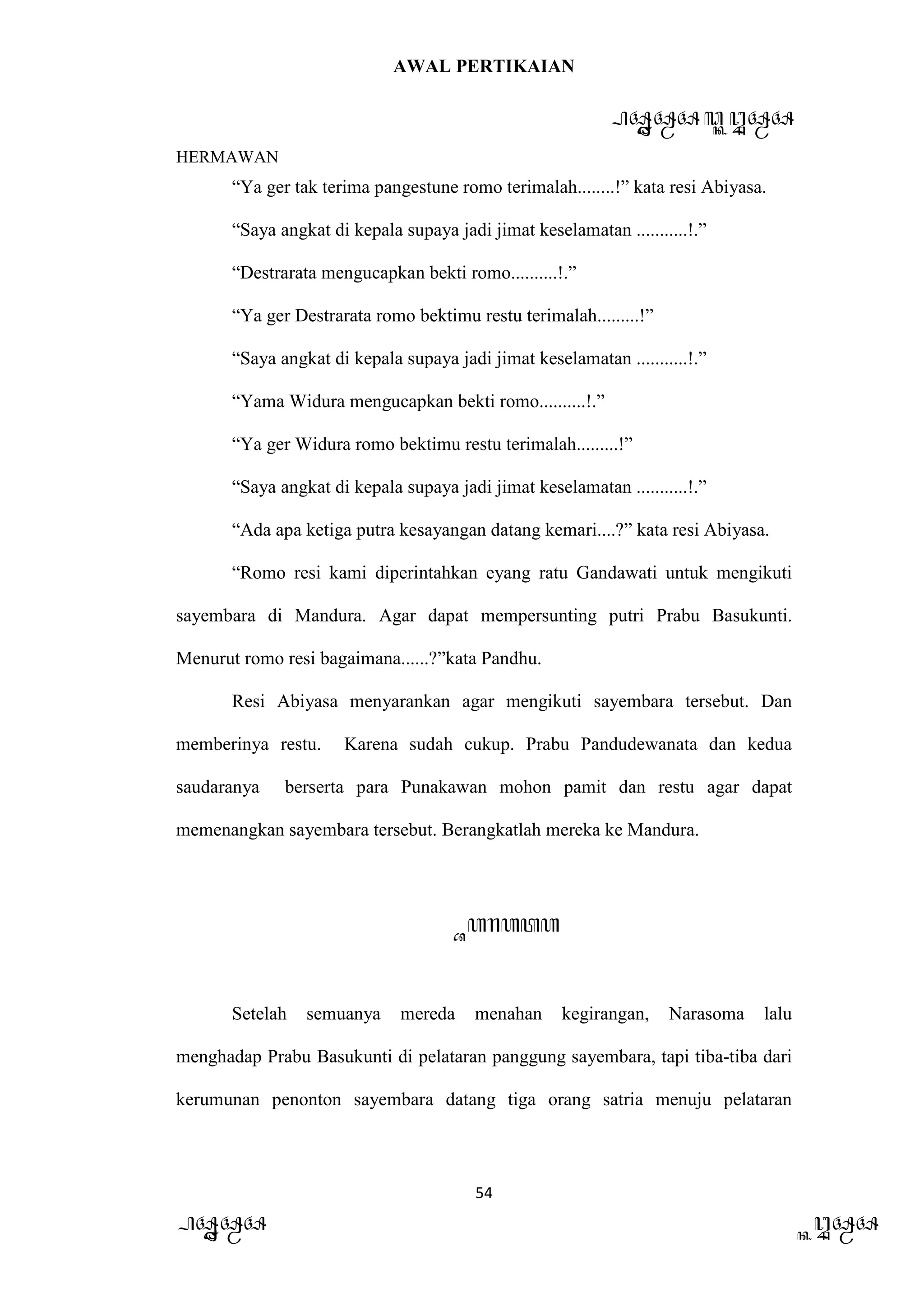 AWAL PERTIKAIAN
PANDAWA & KURAWA
HERMAWAN
54
PANDAWA KURAWA
“Ya ger tak terima pangestune romo terimalah........!” kata resi Abiyasa.
“Saya angkat di kepala supaya jadi jimat keselamatan ...........!.”
“Destrarata mengucapkan bekti romo..........!.”
“Ya ger Destrarata romo bektimu restu terimalah.........!”
“Saya angkat di kepala supaya jadi jimat keselamatan ...........!.”
“Yama Widura mengucapkan bekti romo..........!.”
“Ya ger Widura romo bektimu restu terimalah.........!”
“Saya angkat di kepala supaya jadi jimat keselamatan ...........!.”
“Ada apa ketiga putra kesayangan datang kemari....?” kata resi Abiyasa.
“Romo resi kami diperintahkan eyang ratu Gandawati untuk mengikuti
sayembara di Mandura. Agar dapat mempersunting putri Prabu Basukunti.
Menurut romo resi bagaimana......?”kata Pandhu.
Resi Abiyasa menyarankan agar mengikuti sayembara tersebut. Dan
memberinya restu. Karena sudah cukup. Prabu Pandudewanata dan kedua
saudaranya berserta para Punakawan mohon pamit dan restu agar dapat
memenangkan sayembara tersebut. Berangkatlah mereka ke Mandura.
Barata
Setelah semuanya mereda menahan kegirangan, Narasoma lalu
menghadap Prabu Basukunti di pelataran panggung sayembara, tapi tiba-tiba dari
kerumunan penonton sayembara datang tiga orang satria menuju pelataran
 