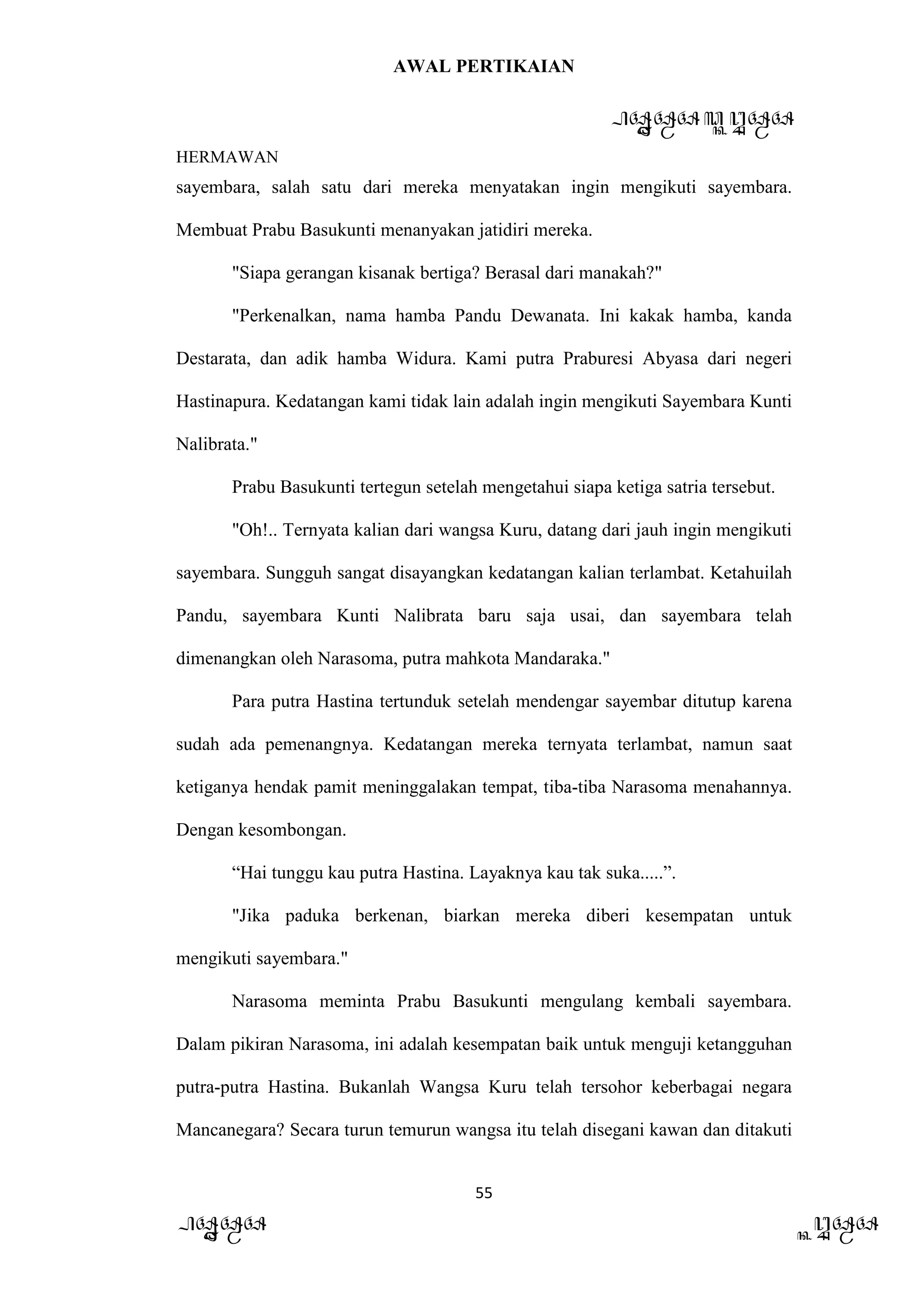 AWAL PERTIKAIAN
PANDAWA & KURAWA
HERMAWAN
55
PANDAWA KURAWA
sayembara, salah satu dari mereka menyatakan ingin mengikuti sayembara.
Membuat Prabu Basukunti menanyakan jatidiri mereka.
"Siapa gerangan kisanak bertiga? Berasal dari manakah?"
"Perkenalkan, nama hamba Pandu Dewanata. Ini kakak hamba, kanda
Destarata, dan adik hamba Widura. Kami putra Praburesi Abyasa dari negeri
Hastinapura. Kedatangan kami tidak lain adalah ingin mengikuti Sayembara Kunti
Nalibrata."
Prabu Basukunti tertegun setelah mengetahui siapa ketiga satria tersebut.
"Oh!.. Ternyata kalian dari wangsa Kuru, datang dari jauh ingin mengikuti
sayembara. Sungguh sangat disayangkan kedatangan kalian terlambat. Ketahuilah
Pandu, sayembara Kunti Nalibrata baru saja usai, dan sayembara telah
dimenangkan oleh Narasoma, putra mahkota Mandaraka."
Para putra Hastina tertunduk setelah mendengar sayembar ditutup karena
sudah ada pemenangnya. Kedatangan mereka ternyata terlambat, namun saat
ketiganya hendak pamit meninggalakan tempat, tiba-tiba Narasoma menahannya.
Dengan kesombongan.
“Hai tunggu kau putra Hastina. Layaknya kau tak suka.....”.
"Jika paduka berkenan, biarkan mereka diberi kesempatan untuk
mengikuti sayembara."
Narasoma meminta Prabu Basukunti mengulang kembali sayembara.
Dalam pikiran Narasoma, ini adalah kesempatan baik untuk menguji ketangguhan
putra-putra Hastina. Bukanlah Wangsa Kuru telah tersohor keberbagai negara
Mancanegara? Secara turun temurun wangsa itu telah disegani kawan dan ditakuti
 