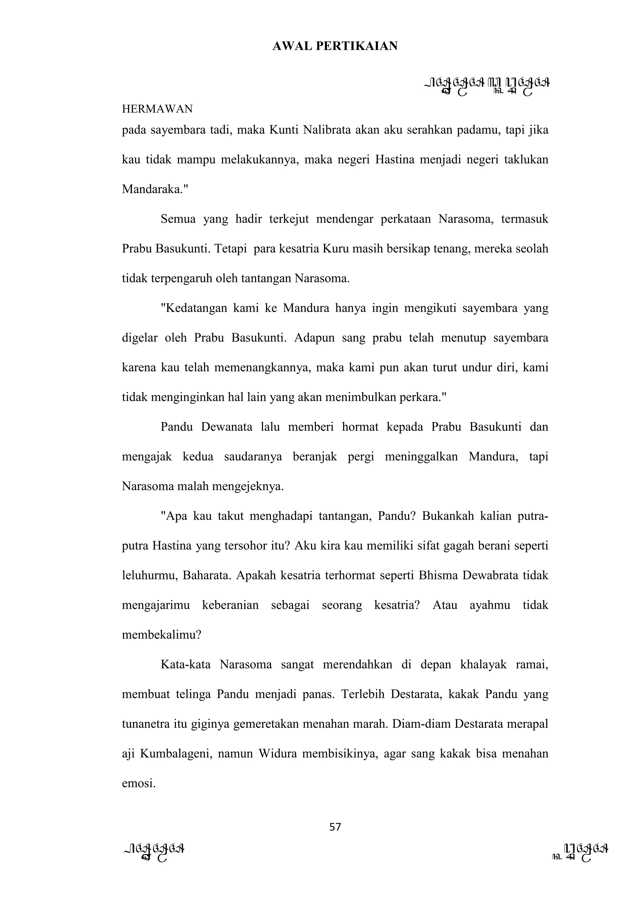 AWAL PERTIKAIAN
PANDAWA & KURAWA
HERMAWAN
57
PANDAWA KURAWA
pada sayembara tadi, maka Kunti Nalibrata akan aku serahkan padamu, tapi jika
kau tidak mampu melakukannya, maka negeri Hastina menjadi negeri taklukan
Mandaraka."
Semua yang hadir terkejut mendengar perkataan Narasoma, termasuk
Prabu Basukunti. Tetapi para kesatria Kuru masih bersikap tenang, mereka seolah
tidak terpengaruh oleh tantangan Narasoma.
"Kedatangan kami ke Mandura hanya ingin mengikuti sayembara yang
digelar oleh Prabu Basukunti. Adapun sang prabu telah menutup sayembara
karena kau telah memenangkannya, maka kami pun akan turut undur diri, kami
tidak menginginkan hal lain yang akan menimbulkan perkara."
Pandu Dewanata lalu memberi hormat kepada Prabu Basukunti dan
mengajak kedua saudaranya beranjak pergi meninggalkan Mandura, tapi
Narasoma malah mengejeknya.
"Apa kau takut menghadapi tantangan, Pandu? Bukankah kalian putra-
putra Hastina yang tersohor itu? Aku kira kau memiliki sifat gagah berani seperti
leluhurmu, Baharata. Apakah kesatria terhormat seperti Bhisma Dewabrata tidak
mengajarimu keberanian sebagai seorang kesatria? Atau ayahmu tidak
membekalimu?
Kata-kata Narasoma sangat merendahkan di depan khalayak ramai,
membuat telinga Pandu menjadi panas. Terlebih Destarata, kakak Pandu yang
tunanetra itu giginya gemeretakan menahan marah. Diam-diam Destarata merapal
aji Kumbalageni, namun Widura membisikinya, agar sang kakak bisa menahan
emosi.
 