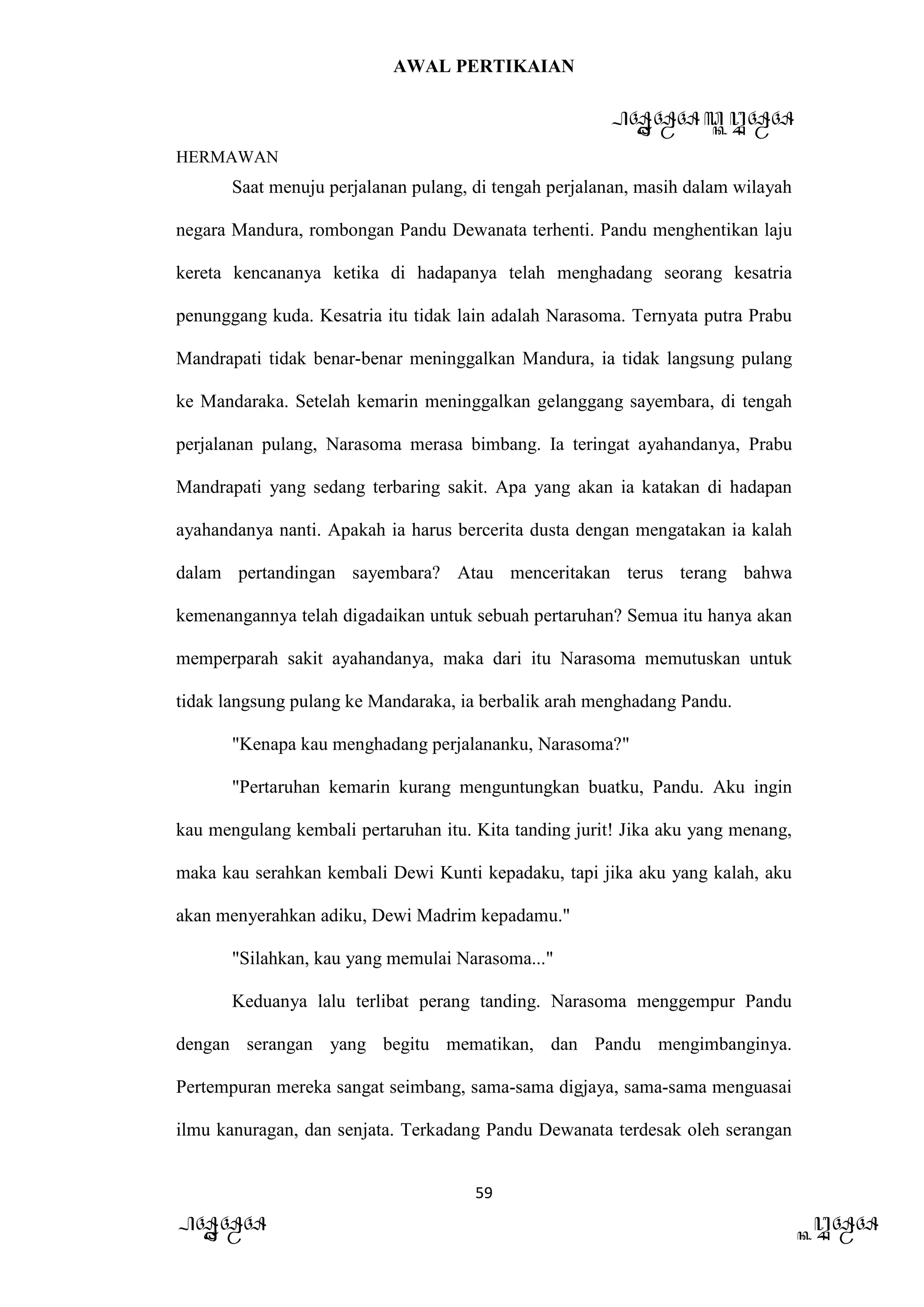 AWAL PERTIKAIAN
PANDAWA & KURAWA
HERMAWAN
59
PANDAWA KURAWA
Saat menuju perjalanan pulang, di tengah perjalanan, masih dalam wilayah
negara Mandura, rombongan Pandu Dewanata terhenti. Pandu menghentikan laju
kereta kencananya ketika di hadapanya telah menghadang seorang kesatria
penunggang kuda. Kesatria itu tidak lain adalah Narasoma. Ternyata putra Prabu
Mandrapati tidak benar-benar meninggalkan Mandura, ia tidak langsung pulang
ke Mandaraka. Setelah kemarin meninggalkan gelanggang sayembara, di tengah
perjalanan pulang, Narasoma merasa bimbang. Ia teringat ayahandanya, Prabu
Mandrapati yang sedang terbaring sakit. Apa yang akan ia katakan di hadapan
ayahandanya nanti. Apakah ia harus bercerita dusta dengan mengatakan ia kalah
dalam pertandingan sayembara? Atau menceritakan terus terang bahwa
kemenangannya telah digadaikan untuk sebuah pertaruhan? Semua itu hanya akan
memperparah sakit ayahandanya, maka dari itu Narasoma memutuskan untuk
tidak langsung pulang ke Mandaraka, ia berbalik arah menghadang Pandu.
"Kenapa kau menghadang perjalananku, Narasoma?"
"Pertaruhan kemarin kurang menguntungkan buatku, Pandu. Aku ingin
kau mengulang kembali pertaruhan itu. Kita tanding jurit! Jika aku yang menang,
maka kau serahkan kembali Dewi Kunti kepadaku, tapi jika aku yang kalah, aku
akan menyerahkan adiku, Dewi Madrim kepadamu."
"Silahkan, kau yang memulai Narasoma..."
Keduanya lalu terlibat perang tanding. Narasoma menggempur Pandu
dengan serangan yang begitu mematikan, dan Pandu mengimbanginya.
Pertempuran mereka sangat seimbang, sama-sama digjaya, sama-sama menguasai
ilmu kanuragan, dan senjata. Terkadang Pandu Dewanata terdesak oleh serangan
 