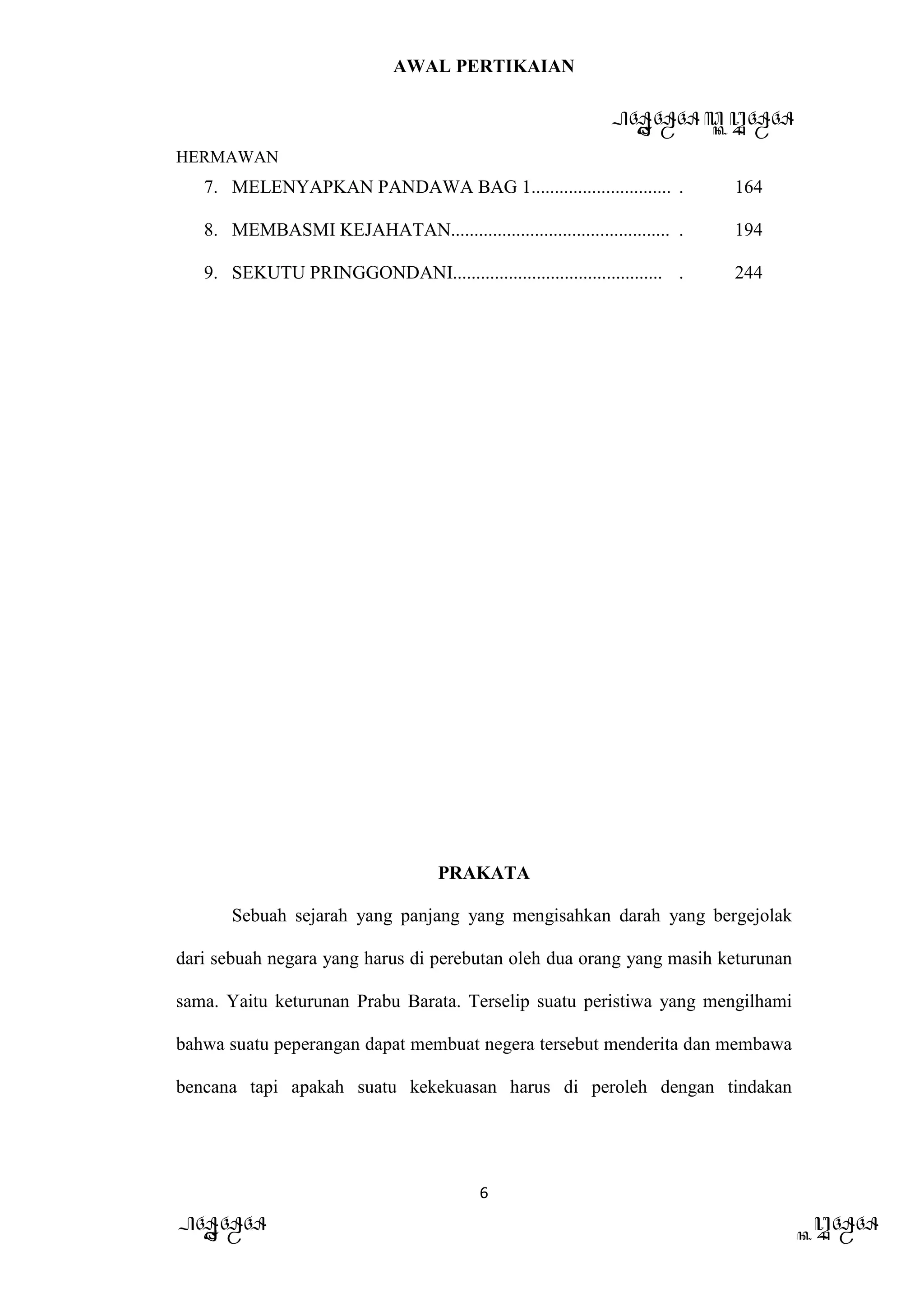 AWAL PERTIKAIAN
PANDAWA & KURAWA
HERMAWAN
6
PANDAWA KURAWA
7. MELENYAPKAN PANDAWA BAG 1.............................. . 164
8. MEMBASMI KEJAHATAN............................................... . 194
9. SEKUTU PRINGGONDANI............................................. . 244
PRAKATA
Sebuah sejarah yang panjang yang mengisahkan darah yang bergejolak
dari sebuah negara yang harus di perebutan oleh dua orang yang masih keturunan
sama. Yaitu keturunan Prabu Barata. Terselip suatu peristiwa yang mengilhami
bahwa suatu peperangan dapat membuat negera tersebut menderita dan membawa
bencana tapi apakah suatu kekekuasan harus di peroleh dengan tindakan
 