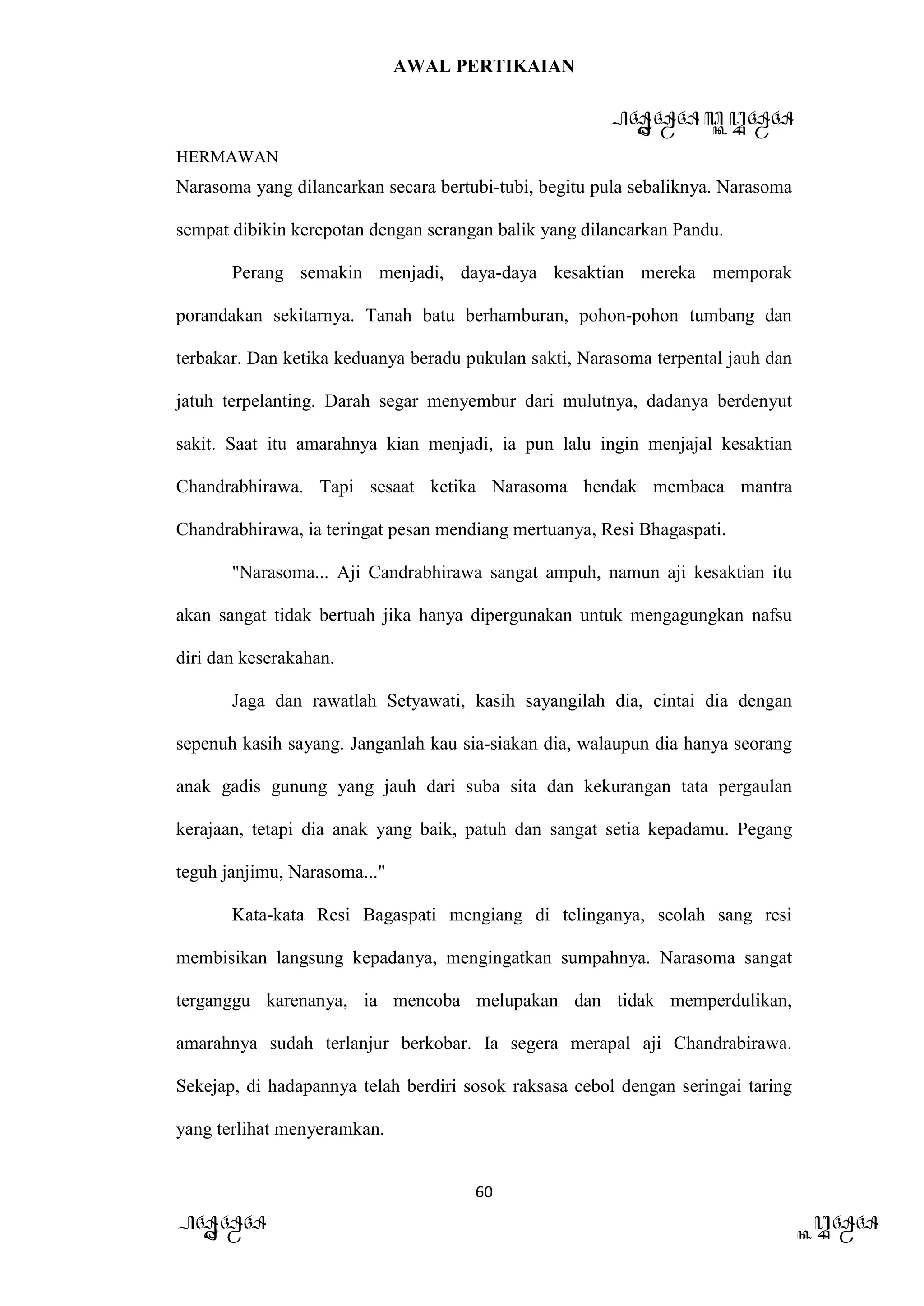 AWAL PERTIKAIAN
PANDAWA & KURAWA
HERMAWAN
60
PANDAWA KURAWA
Narasoma yang dilancarkan secara bertubi-tubi, begitu pula sebaliknya. Narasoma
sempat dibikin kerepotan dengan serangan balik yang dilancarkan Pandu.
Perang semakin menjadi, daya-daya kesaktian mereka memporak
porandakan sekitarnya. Tanah batu berhamburan, pohon-pohon tumbang dan
terbakar. Dan ketika keduanya beradu pukulan sakti, Narasoma terpental jauh dan
jatuh terpelanting. Darah segar menyembur dari mulutnya, dadanya berdenyut
sakit. Saat itu amarahnya kian menjadi, ia pun lalu ingin menjajal kesaktian
Chandrabhirawa. Tapi sesaat ketika Narasoma hendak membaca mantra
Chandrabhirawa, ia teringat pesan mendiang mertuanya, Resi Bhagaspati.
"Narasoma... Aji Candrabhirawa sangat ampuh, namun aji kesaktian itu
akan sangat tidak bertuah jika hanya dipergunakan untuk mengagungkan nafsu
diri dan keserakahan.
Jaga dan rawatlah Setyawati, kasih sayangilah dia, cintai dia dengan
sepenuh kasih sayang. Janganlah kau sia-siakan dia, walaupun dia hanya seorang
anak gadis gunung yang jauh dari suba sita dan kekurangan tata pergaulan
kerajaan, tetapi dia anak yang baik, patuh dan sangat setia kepadamu. Pegang
teguh janjimu, Narasoma..."
Kata-kata Resi Bagaspati mengiang di telinganya, seolah sang resi
membisikan langsung kepadanya, mengingatkan sumpahnya. Narasoma sangat
terganggu karenanya, ia mencoba melupakan dan tidak memperdulikan,
amarahnya sudah terlanjur berkobar. Ia segera merapal aji Chandrabirawa.
Sekejap, di hadapannya telah berdiri sosok raksasa cebol dengan seringai taring
yang terlihat menyeramkan.
 
